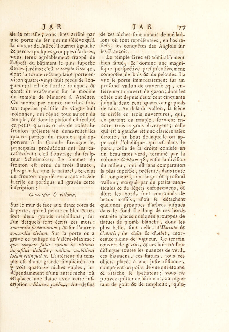 la terraffe ; vous ères arrêté par une porte de fer qui ne s’élève qu’à la hauteur de l’allée. Tournez à gauche & percez quelques grouppes d’arbres, vous ferez agréablement frappé de l’afpeet du bâtiment le plus fuperbe de ces jardins : c’efl le temple. Grec 41, dont la forme rectangulaire porte en- viron quatre-vingt-huit pieds de lon- gueur; il efi de l’ordre ionique, èc conflruit exactement fur le modèle du temple de Minerve à Athènes* On monte par quinze marches fous un fuperbe pénible de vingt - huit colonnes, qui règne tout autour du temple j & dont le plafond efl fculpté en petits quarrés ornés de rofes. Le fronton préfente 'en demi-relief les quatre parties du monde , qui ap- portent à la Grande Bretagne les principales productions qui les ca- raCtérifenî ; c’efl l’ouvrage du fculp- îeur Scheèmaker. Le fonimet du fronton efl orné de trois flatues , plus grandes que le naturel, & celui du fronton oppofé en a autant. Sur îa fri le du portique ed gravée cette infeription : Concordiez & Victoria. Sur le mur de face aux deux côtés de la porte , qui efl peinte en bleu & or, font deux grands médaillons , fur l’un defquels font écrits ces mots : concordia fœderaiorum ; & fur l’autre t conccrdia civium. Sur îa porte on a gravé ce paffage de Valère-Maxime : quo tempore Jalus eorum in ultimas au pu (U a s deducia , nullum ambitioni locum relinquebat, L’intérieur du tem- ple efî: d’une grande fimpîicité ; on y voit quatorze niches vuides , in- dépendamment d’une autre niche où efl placée une fia tue avec cette inf- eription : lihertas publicaAu-defEus de ces niches font autant de médail- lons où font repréfentées , en bas re- liefs , les conquêtes des Anglais fur les François. Le temple Grec efl admirablement bien fxtué , & domine une magni- fique perfpeCfive prefqu’entièrement compolée,de bois oC de peîoufes. La vue fe porte immédiatement fur un profond vallon de traverfe 43 , en- tièrement couvert de gazon ; dont les côtés ont depuis deux cent cinquante juiqu’à deux cent quatre-vingt pieds de talus. Au-delà du vallon, la fcènc fe divife en trois ouvertures , qui,, en partant du temple, foraient en- core trois rayons divergens ; celle qui eil à gauche efl une clarière allés étroite , au bout de laquelle on ap- perçoit l’obélifqiie qui efl dans le parc ; celle de îa droite coniifle en un beau tapis verd, terminé par îa colonne Cobham 38; enfin la divifion du milieu , qui efl fans comparaifoa la plus fuperbe , préfente , dans toute fa longueur , un large & profané vallon , marqué par de petits mon» ticules èc de légers enfoncemen-s, &£ dont les bords font couronnés de beaux mafüfs % d’où fe détachent quelques grouppes d’arbres gufques clans le fond. Le long de ces bords ont été placés quelques grouppes de ftatues de plomb blanchi , dont les plus belles font celles d'Hercule 8e d’A ntic, de Caen & d’Abel T mor- ceaux pleins de vigueur. Ce terreiro couvert de gazon , 6c ces bois où Bons diftingue toutes les nuances de verd%! ces bâtimens, ces flatues , tous ces objets placés à une juile diflance 5, composent un point de vue qui étonne' & attache le fpeâateur ; vous n€ pouvez quitter ce bâtiment, où règne1 tant de goût &£ de fimpîicité y qii’%