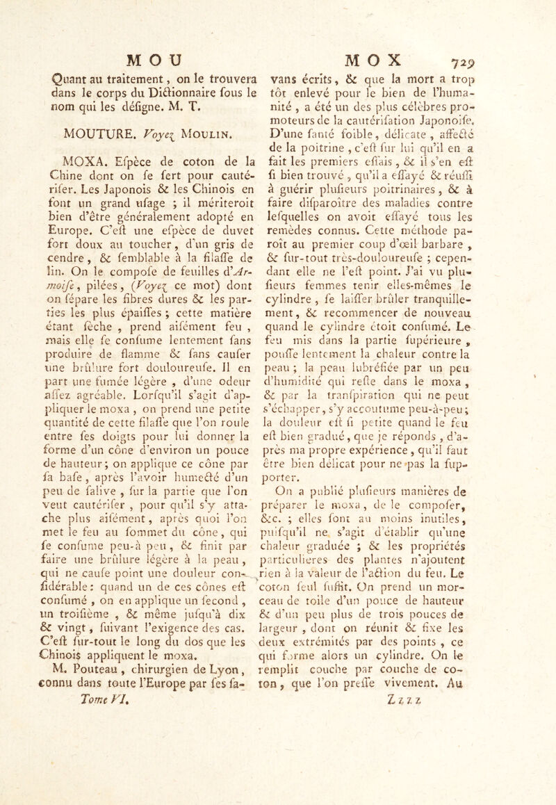 MOU Quant au traitement, on le trouvera dans le corps du Di&ionnaire fous le nom qui les défigne. M. T. MOUTURE. Voye\ Moulin. MOX A. Efpèce de coton de la Chine dont on fe fert pour cauté- rifer. Les Japonois & les Chinois en font un grand tifage ; il inériteroit bien d’être généralement adopté en Europe. C’eft une efpèce de duvet fort doux au toucher, d'un gris de cendre , 6c femblable à la füaffe de lin. On le compofe de feuilles d’^r- moife, pilées, (Foye^ ce mot) dont on fépare les libres dures & les par- ties les plus épaiffes ; cette matière étant fèche , prend aifément feu , mais elle fe confume lentement fans produire de flamme 6c fans caufer une brûlure fort doiiloureufe. J1 en part une fumée légère , d’une odeur afiez agréable. Lorfqu’il s’agit d’ap- pliquer le moxa , on prend une petite quantité de cette filaffe que l’on roule entre fes doigts pour lui donner la forme d’un cône d’environ un pouce de hauteur; on applique ce cône par fa bafe , après l’avoir humeéfé d’un peu de faîive , fur ia partie que Ton veut cautérifer , pour qu’il s’y atta- che plus ailément, après quoi l’on met le feu au fommet du cône, qui fe confurne peu-à peu, finit par faire une brûlure légère à la peau , qui ne caufe point une douleur con- fidérable : quand un de ces cônes eft confumé , on en applique un fécond , un troisième , 6c même jufqu’à dix & vingt, fuivant l’exigence des cas. C’eff fur-tout le long du dos que les Chinoi$ appliquent le moxa. M. Fouteau , chirurgien de Lyon , connu dans toute l’Europe par fes fa- Tome FI• MOX 729 vans écrits, 6c que la mort a trop tôt enlevé pour le bien de l’huma- nité , a été un des plus célèbres pro- moteurs de la cautérifation Japonoife, D’une famé foible, délicate , affeélé de la poitrine , c’eft fur lui qu’il en a fait les premiers effais, 6c il s5en eff fi bien trouvé 5 qu’il a effayé & réuffi à guérir plufieurs poitrinaires 5 6c à faire difparoître des maladies contre lefquelles on avoit effayé tous les remèdes connus. Cette méthode pa« roît au premier coup d’œil barbare , 6c fur-tout très-douloureufe ; cepen- dant elle ne l’eft point. J’ai vu plu- fieurs femmes tenir elles-mêmes le cylindre , fe laiffer brûler tranquille- ment, 6c recommencer de nouveau quand le cylindre ctoit confumé. Le feu mis dans la partie fupérieure , pouffe lentement la chaleur contre la peau ; la peau lubréfiée par un peu d’humidité qui refie dans le moxa , 6c par la tranfpiration qui ne peut s’échapper, s’y accoutume peu-à-peu; la douleur elt fi petite quand le feu eft bien gradué, que je réponds , d’a- près ma propre expérience , qu’il faut être bien délicat pour ne pas la fup- porter. On a publié plufieurs manières de préparer le moxa , de le compofer, 6:c. ; elles font au moins inutiles, puifqu’il ne s’agit d’établir cjuûine chaleur graduée ; 6c les propriétés particulières des plantes n’ajoutent rien a Sa valeur de i’aéffon du feu. Le coton feul fufht. On prend un mor- ceau de toile d’un pouce de hauteur 6c d’un peu plus de trois pouces de largeur , dont on réunit 6c fixe les deux extrémités par des points , ce qui forme alors un cylindre. On le remplit couche par couche de co- ton ? que Ton preffe vivement. Au Z zi z