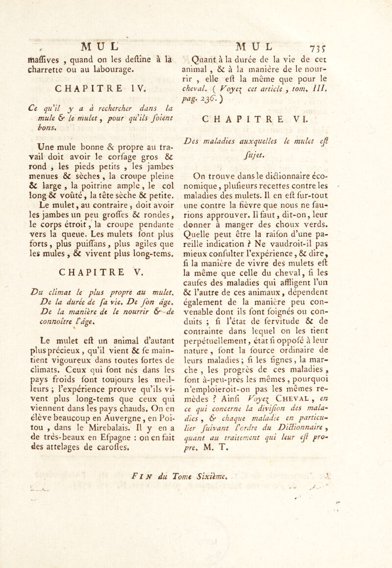 stiaffives , quand on les defïine à la charrette ou au labourage. CHAPITRE IV; Ce quil y a a rechercher dans la mule & le mulet , pour quils foient bons. Une mule bonne & propre au tra- vail doit avoir le corfage gros 6c rond , les pieds petits , les jambes menues 6c sèches , la croupe pleine 6c large , la poitrine ample, le col long 6c voûté y la tête sèche 6c petite. Le mulet, au contraire 5 doit avoir les jambes un peu groffes 6c rondes, le corps étroit, la croupe pendante vers la queue. Les mulets font plus forts, plus puiftans, plus agiles que les mules, 6c vivent plus long-tems. CHAPITRE V. Du climat le plus propre au mulet. De la durée de fa vie, De J on âge. De la maniéré de le nourrir & de connoître tdge. Le mulet eft un animal d’autant plus précieux , qu’il vient 6c fe main- tient vigoureux dans toutes fortes de climats. Ceux qui font nés dans les pays froids font toujours les meil- leurs ; l’expérience prouve qu’ils vi- vent plus long-tems que ceux qui viennent dans les pays chauds. On en élève beaucoup en Auvergne , en Poi- tou , dans le Mirebalais. Il y en a de très-beaux en Efpagne : on en fait des attelages de caroftes. Quant à la durée de la vie de cet animal , 6c à la manière de le nour- rir , elle eft la même que pour le cheval. ( Voye\ cet article , tom% IIL p a g. 2jC.) CHAPITRE VI. Des maladies auxquelles le mulet ejl fujet. On trouve dans le diélionnaire éco- nomique , plufieurs recettes contre les maladies des mulets. Il en eft fur-tout une contre la fièvre que nous ne fau- rions approuver. Il faut, dit-on, leur donner à manger des choux verds. Quelle peut être la raifon d’une pa- reille indication ? Ne vaudroit-il pas mieux confulter l’expérience, 6c dire, fi la manière de vivre des mulets eft: la même que celle du cheval, fi les caufes des maladies qui affligent l’un 6c l’autre de ces animaux, dépendent également de la manière peu con- venable dont ils font foignés ou con- duits ; fi Pétât de fervitude 6c de contrainte dans lequel on les tient perpétuellement, état fi oppofé à leur nature , font la fource ordinaire de leurs maladies ; fi les lignes, la mar- che , les progrès de ces maladies , font à-peu-près les mêmes , pourquoi n’emploieroit-on pas les mêmes re- mèdes ? A in (i Voye^ Cheval , en ce qui concerne la divijion des mala- dies , & chaque maladie en particu- lier fuivant F ordre du Dictionnaire , quant au traitement qui leur ejl pro- pre. M. T. Fin du Tome Sixième, * *
