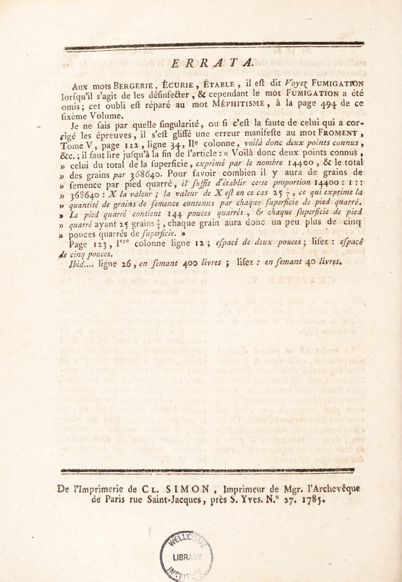 erra ta. Aux mots Bergerie , Écurie , Étable , il eft du Voyei Fumigation îorfqu’il s’agit de les définfefter , & cependant le mot Fumigation a été omis; cet oubli eft réparé au mot Méphitisme, à la page 494. de ce fixème Volume. „ , . , . . . . Je ne fais par quelle fingularité, ou fi c eft la faute de celui qui a cor- #.;„é les épreuves, il s’eft gliffé une erreur manifefte au mot Froment, Tome V 9 page m , ligne 343 IIe colonne, voilà donc deux points connus 9 &c. ; il faut lire jufqu’à la fin de l’article : « Voilà donc deux points connus , » celüi du total de la fuperficie, exprimé par le nombre 14400 , &: le total des grains par 368640. Pour favoir combien il y aura de grains de femence par pied quarré, il' Juffit d'établir cette proportion 14400 : 1 :: 368640 : X la valeur ; la valeur de X ejl en ce cas 25 7 ? ce qui exprime la quantité de grains de femence contenus par chaque fuperficie de pied quarré» Le pied quarré contient .144 pouces quarres , éf chaque fuperficie de pie a » quarré ayant 25 grains ~ , chaque grain aura donc un peu plus de cinq » pouces quarres de fuperficie. ® Page 1x3, lere colonne ligne 12. ; efipaçé de deux pouces ; liiez : efpacé de cinq pouces. lftd,... ligne z6, en fanant 400 livres ; lifçz ; en fanant 40 livrfs. » X» » » De l’Imprimerie de Cl SIMON, Imprimeur de Mgr. l’Archevêque de Paris rue Saint-Jacques, près S, Yves* 47. 1785^
