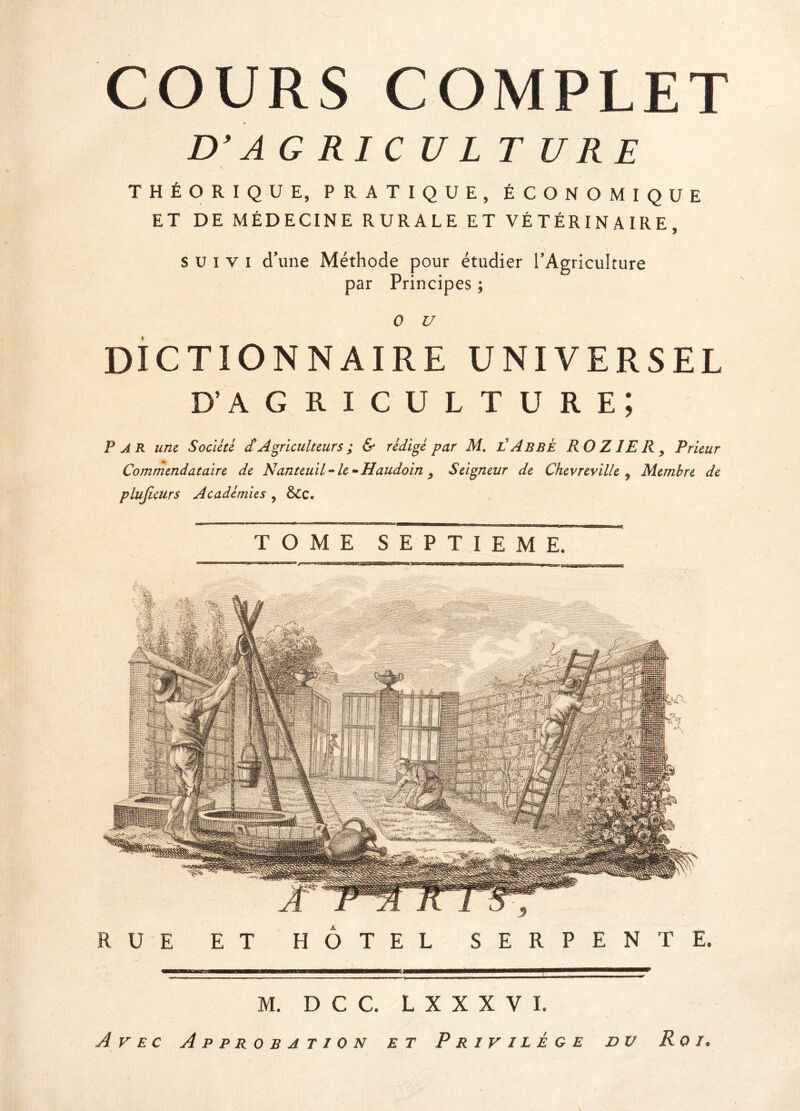 D’ A G RI C U L T U RE THÉORIQUE, PRATIQUE, ÉCONOMIQUE ET DE MÉDECINE RURALE ET VÉTÉRINAIRE, suivi d’une Méthode pour étudier l’Agriculture par Principes ; 0 U DICTIONNAIRE UNIVERSEL d’agriculture; Far une Société J Agriculteurs ; & rédigé par M. l'Abbé R O Z JE R y Prieur Commendataire de Nanteuil - le ^ Haudoin 9 Seigneur de Chevreville 9 Membre de plujieurs Académies , &c. TOME SEPTIEME. RUE ET HOTEL SERPENTE. M. D C C. L X X X V I. Avec Approbation et Privilège du Roi,