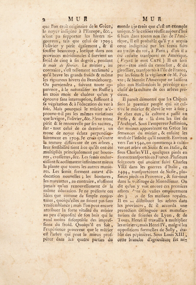 que l’on croit originaire delà Grèce, le noyer indigène à l’Europe, &c., n’ont pu fupporter les hivers ri- goureux, tels que celui de 1709; l’olivier y périt également , & il fouffre beaucoup , lorfque dans nos provinces méridionales il furvient un Froid de cinq à fix degrés , pendant ü mois de février. Le mûrier , au contraire, s’eff tellement acclimaté , qu’il brave les grands froids & même les rigoureux hivers du Brandebourg. On parviendra , fuivant toute ap- parence , à le naturalifer en Ruffie ; les trois mois de chaleur qu’on y éprouve fans interruption, fuffiront à fa végétation & à l’éducation du ver a foie. Mais pourquoi le mûrier n’é- prouve-î-il pas les mêmes variations que la vigne, l’olivier, &c. ? leur tronc périt & fe renouvelle par fes racines, fur - tout celui de ce dernier ; un tronc de noyer éclata perpendicu- lairement en 1709.1e crois qu’outre la texture différente de ces arbres , leur fenfibilité tient à ce qu’ils ont été multipliés principalement par boutu- res , crofTettes, &cc. Les femis endur- ciflent & acclimatent infiniment mieux la plante que toutes les autres maniè- res. Les femis forment autant d’é- ducation nouvelles ; les boutures , les marcottes, au contraire, n’offrent jamais qu’un renouvellement de la même éducation. Je ne préfente ces Idées que comme de limple conjec- tures , quoiqu’elles ne foient pas fans vraifemblance ; mais l’on peut encore attribuer la forte vitalité du mûrier au peu d’aquoffté de fon bois qui le rend moins fufceptible des impref- fions du froid. Quoiqu’il en foit, l’expérience prouvent que le mûrier eff l’arbre qui peut le mieux prof- pérer dans les quatre parties du monde ; je crois que c’efl: un exemple unique. Si le caféier réufîitaujourd’hui fi bien dans toutes nos îles de l’Amé- rique, il eil probable qu’il y a acquis cette -indigénité par les femis faits au jardin du roi, à Paris ; d’oü il a été enfuite tranfporté en Amérique. ( Voyez le mot Café ) Il en fera peut-être ainii du cannelier , & du girofffier, tranfportés à File de France, par les foins & la vigilance de M. Pou vre ; & bientôt l’Amérique ne lai liera plus aux Hollandois le privilège ex- clu (if de la culture de ces arbres pré- cieux. Il paroît démontré que les Chinois font le premier peuple qui ait cul- tivé le mûrier & élevé le ver à foie ; de chez eux, fa culture a pafle en Perfe , & de - là dans les îles de l’Archipel. Sous l’empereur Juftinien, des moines apportèrent en Grèce les femences du mûrier, &c enfuite les œufs de l’infecte qu’il nourrit. Environ vers Fan 1540, on commença a culti- ver cet arbre en Sicile & en Italie, 6c fous Charles VII, quelques pieds en furent tranfportés en France. Plufieurs feigneurs qui avoient fuivi Charles VIII dans les guerres d’Italie , en 1494, tranfportèrent de Sicile, pîu- fîeurs pieds en Provence , 6c fur-tout dans le voifinage de Montélimar. On dit qu’on y voit encore ces premiers arbres <J°ns de vaites emplacemens des y ls de fes maifons royales. Il en nt diftribuer les arbres daris les provinces, 6c il accorda une protection diftinguée aux manufac- turiers de foieries de Lyon , & de Tours. Henri II travailla à multiplier les mûriers ; mais Henri IV, malgré les oppofitions formelles de Sully , éta- blit des pépinières. Sous Louis XIII3 cette branche d’agriculture fut né-