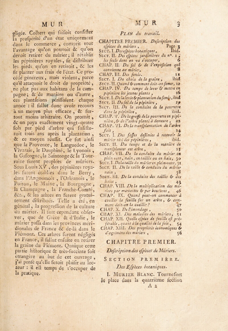 ( M U R gligée. Colbert qui faifolt confiner la °profpénté d’un état uniquement dans le commerce , comprit tout l’avantage qu’on pouvoir & qu’on devoit retirer du mûrier ; il rétablit les pépinières royales, fit diilribuer les pieds qu’on en retiroit , &C les fit planter aux frais de l’état. Ce pro- cédé généreux, mais violent, parce qu’il attaquoit le droit de propriété , ne plut pas aux habitans de la cam- pagne; &.de manière ou d’autre, ces plantations périfToient chaque année : il fallut donc avoir recours a un moyen plus efficace , & fur- tout moins arbitraire. On promit , & on paya exaéiement vingt-quatre fols par pied d’arbre qui fufifte- roit trois ans après la plantation , èt ce moyen réuffit. Ce fut a?n(i que la Provence, le Languedoc , le Vivarais, le Dauphiné, le Lyonois , îa Gafcogne, la Saintonge & la Tour- raine furent peuplées de mûriers. Sous Louis XV’ , des pépinières roya- les furent établies dans le Berry , dans l’An go u moi s , Pürléanois , le Poitou, le Maine, la Bourgogne, la Champagne , la Franche-Comté, &c., & les arbres en furent gratui- tement diftribués. Telle a été, en général, la progreffion de la culture du mûrier. II faut cependant ohfer- ver, que de Grèce & d’Italie , le mûrier paiTa dans les provinces méri- dionales de France & de-là dans le Piémont. Ces arbres furent négligés en France, il fallut enfuite en retirer îa graine du Piémont. Quoique cette partie liiftorique & très-fuccinte fort étrangère au but de cet ouvrage , j’ai penfé qu’elle feroit plaifîr au lec- teur : il eii temps de s’occuper de îa pratique. - mrp r 3 * < > PLAN du travail* CHAPITRE PREMIER. Defcriptîon du efpèces de mûriers , Page 1 SéCT. I. Des efpèces botaniques s Ibid» Se CT. IL Des efpèces jardinières du n*. i ,■ les puis dont on va s’occuper 3 6 CHAP. IL Du fol & de l’expofition qui convienne au mûrier3 B CHAP. III. Des fimis. 11 Sect. I. Du choix de la graine ; ibid 5eCt. II. Quand & comment doit-on fmers iz CHAP. IV. Du temps de lever & mettre en. pépinière les jeunes plants s I& Sect. I. De la levée & plantation du ftnjp, ibid Sect. II. Du fol de la pépinière 3 1? Sect. III. De la conduite de la pourrtttt dans la pépinière , ibxdL CHAP. V. De la greffe delà pourrette en pépi- nière 3 & de l’arbre planté à demeure 5 22 CHAP. VI. d)e tranfplantation de l’arbre fait , , Sect. I. Des fojjes dejlinées à recevoir U mûrier tiré des pépinières , ibid. SeCt. IL Du temps et de la manière de tran[planter cet arbre s 2$ CBÂP. VIL De la conduite du mûrier en plein vent, nain 3 en taillis ou en haie, 30 Sect. I. Delà taille du mûrier en plein-vent 2 31 SeCt. II. De la taille & conduite du mûrier nain , 38 Sect. III. De la conduite des taillis 6* des haies , 4^ CHAP. VIII. De la multiplication des mû- riers par marcottes & par boutures 3 46 CHAP. IX, Quand peut-on commencer à cueiller la feuille fur un arbre, & com- ment doit-on la cueillir? 47 CHAP. X. De Pémondage , 50 CHAP. XI. Des maladies des mûriers, 51 CHAP. XIL Quelle efpèce de feuille efl pré- férable , quant à la qualité de la foie , 54 CHAP. XIII. Des propriétés économiques 6* d’&gréméns des mûriers , 56. CHAPITRE PREMIER. Defcriptîon des efpeces de Mûriers. Section première* Des Efpeces botaniques. I. Mûrier Blanc. Tournefort place dans la quatrième fecîion A z