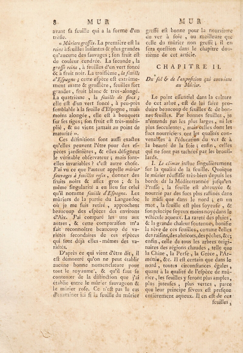 avant fa feuille qui a la forme d*un trèfle. «Mûriersgreffés. La première eft la reine à feuilles luifantes & plus grandes qu’aucune des fauvages ; ion fruit eft de couleur cendrée. La fécondé , la groffe reine , à feuilles d’un vert foncé 6c à fruit noir. La troifième, la feuille déEfpagne ; cette efpèce eft extrême- ment matte & gromère , feuilles fort grandes , fruit blanc & très-alongé. La quatrième , la feuille de ftocs ; çllç eft d’un vert foncé , à peu-près femblabié a la feuille d’Efpagne , mais moins alongée , elle eft à bouquets fur fes tiges; fon fruit eft: très-multi- plié } & ne vient jamais au point de maturité ». Ces définitions font auïïi exaéles qu’elles peuvent l’être pour des ef- pèces jardinières ? & elles défigneut le véritable obfervateur ; mais font- elles invariables ? c’eft autre chofe. J’ai vu ce que Fauteur appelle mûrier fauvages à feuilles rofes ^ donner des fruits noirs & afîèz gros ; & la même Angularité a eu lieu fur celui qu’il nomme feuille dé Efpagne. Les mûriers de la partie du Languedoc ou je me fuis retiré , approchent beaucoup des efpèces des environs d’Aix. J’ai comparé les uns aux autres , & cette comparaifon m’a fait reconnoître beaucoup de va- riétés fecondaires de ces efpèces qui font déjà elles «mêmes des va- riétés. D’après ce qui vient d’être dit, il eft: démontré qu’on ne peut établir aucune bonne nomenclature pour tout le royaume , & qu’il faut fe contenter de la diftindîon que j’ai établie entre le mûrier fauvageon & le marier rofe. Ce n’eft pas le cas Acxaminer ici fi la feuille du mûrier greffé eft bonne pour la nourriture du ver à foie , ou meilleure que celle du mûrier non greffé ; il en fera queftion dans le chapitre dou» ziènie de cet article. CHAPITRE IL Du fol & de texpof don qui conviera au Mûrier. Le point effentiel dans la culture de cet arbre , eft de lui faire pro- duire beaucoup de feuilles 6c de bon- nes feuilles. Par bonnes feuilles , je n’entends pas les plus larges, ni les plus fucculentes , mais celles dont les fucs nourriciers ont les qualités con- venables à l’éducation du ver & à la beauté de la foie ; enfin , celles qui ne font pas tachées par les brouiL lards. I. Le climat influe fin guliè renient; cl fur la qualité de la feuille. Quoique le mûrier réufîiffe très-bien depuis les bords ds la Méditerrannee jufqu’en Prufle , la feuille eft abreuvée & nourrie par des fucs plus raffinés dans le midi que dans le nord ; en un mot , la feuille eft plus foyeufe , & fon principe foyeux moins noyé dans le véhicule aqueux, La rareté des pluies , & la grande chaleur foutenue-, bonifie la sève de ces feuilles, comme celles des raifins,des abricots,des pêches, &c; enfin, celle de tous les arbres origi- naires des régions chaudes , telle que la Chine , la Perfe , la Grèce , l’Ar- ménie, &c. H eft certain que dans le nord , toutes circonftances égales ^ quant à la qualité de l’efpèce de mû- rier , les feuilles y feront plus amples 9 plus juteufes , plus vertes , parce que leur principe féveux eft prefque entièrement aqueux. Il en eft de ces feuilles %