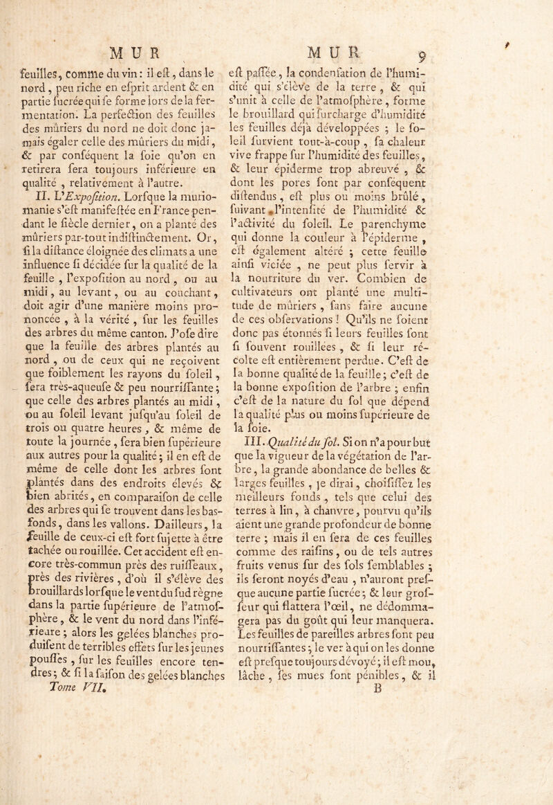 feuilles, Comme du vin : il eft, dans le nord, peu riche en efprlt ardent & en partie fucrée qui fe forme lors de la fer- mentation. La perfedion des feuilles des mûriers du nord ne doit donc ja- mais égaler celle des mûriers du midi, & par conféquent la foie qu’on en retirera fera toujours inférieure en qualité -, relativement à l’autre. II. VExpofaion. Lorfque la murio- nianie s’ëft manifeftée en France pen- dant le fiècle dernier, on a planté des mûriers par-tout indi dinde ment. Or, iila diftance éloignée des climats a une influence fi décidée fur la qualité de la feuille , l’expofition au nord ? ou au midi, au levant, ou au couchant, doit agir d’une manière moins pro- noncée , à la vérité , fur les feuilles des arbres du même canton. Pofe dire que la feuille des arbres plantés au nord , ou de ceux qui ne reçoivent que foiblement les rayons du foleil, fera très-aqueufe & peu nourrifîante ; que celle des arbres plantés au midi, ou au foleil levant jufqu’au foleil de trois ou quatre heures ^ & même de toute la journée , fera bien fupérieure aux autres pour la qualité ; il en eft de même de celle dont les arbres font plantés dans des endroits élevés &£ bien abrités, en comparaifon de celle des arbres qui fe trouvent dans les bas- fonds, dans les vallons. Dailîeurs, îa feuille de ceux-ci eft fortfujette à être tachée ou roui liée. Cet accident eft en- core très-commun près des ruiiTeaux, rès des rivières , d’où il s’élève des rouiilards lorfque le vent du fud règne dans la partie fupérieure de Patmof- phère, & le vent du nord dans l’infé- rieure ; alors les gelées blanches pro- duifent de terribles effets fur les jeunes pouffes , for les feuilles encore ten- dres ; & fi la faifon des gelées blanches Tome Vïh efl paffée, !a condenfation de Phumi- dité qui s’élève de la terre , & qui s’unit a celle de l’atmofphère, forme le brouillard quifurçharge d’humidité les feuilles déjà développées ; le fo- leil furvient tout-à-coup , fa chaleur vive frappe fur l’humidité des feuilles, & leur épiderme trop abreuvé , êc dont les pores font par conféquent dîftendus, eft plus ou moins brûlé, fuivant *J’intenfIté de Pliumidité 6c i’aclivité du foleil. Le parenchyme qui donne la couleur a Pépiderme , eft egalement altéré ; cette feuille amfi viciée , ne peut plus fervir a la nourriture du ver. Combien de cultivateurs ont planté une multi- tude de mûriers , fans faire aucune de ces obfervations ! Qu’ils ne foient donc pas étonnés fi leurs feuilles font fi fouvenr roiiillees, & fi leur ré- colte eft entièrement perdue. C’eft de la bonne qualité de la feuille; c’eft de la bonne expoiition de l’arbre ; enfin c’eft de la nature du fol que dépend la qualité plus ou moins fupérieure de loie. III. .Qualité du fol. Si on n’a pour but que la vigueur de la végétation de l’ar- bre, la grande abondance de belles & larges feuilles , je dirai , choififfez les meilleurs fonds , tels que celui des terres à lin, à chanvre, pourvu qu’ils aient une grande profondeur de bonne terre ; mais il en fera de ces feuilles comme des raifins, ou de tels autres fruits venus fur des fols femblables ; ils feront noyés d’eau , n’auront pres- que aucune partie fucrée ; & leur grof- feur qui flattera l’œil, ne dédomma- gera pas du goût qui leur manquera. Les feuilles de pareilles arbres font peu nourriflantes ; le ver à qui on les donne eft prefque toujours dévoyé ; il eft mou, lâche , fes mues font pénibles, & il B t * i