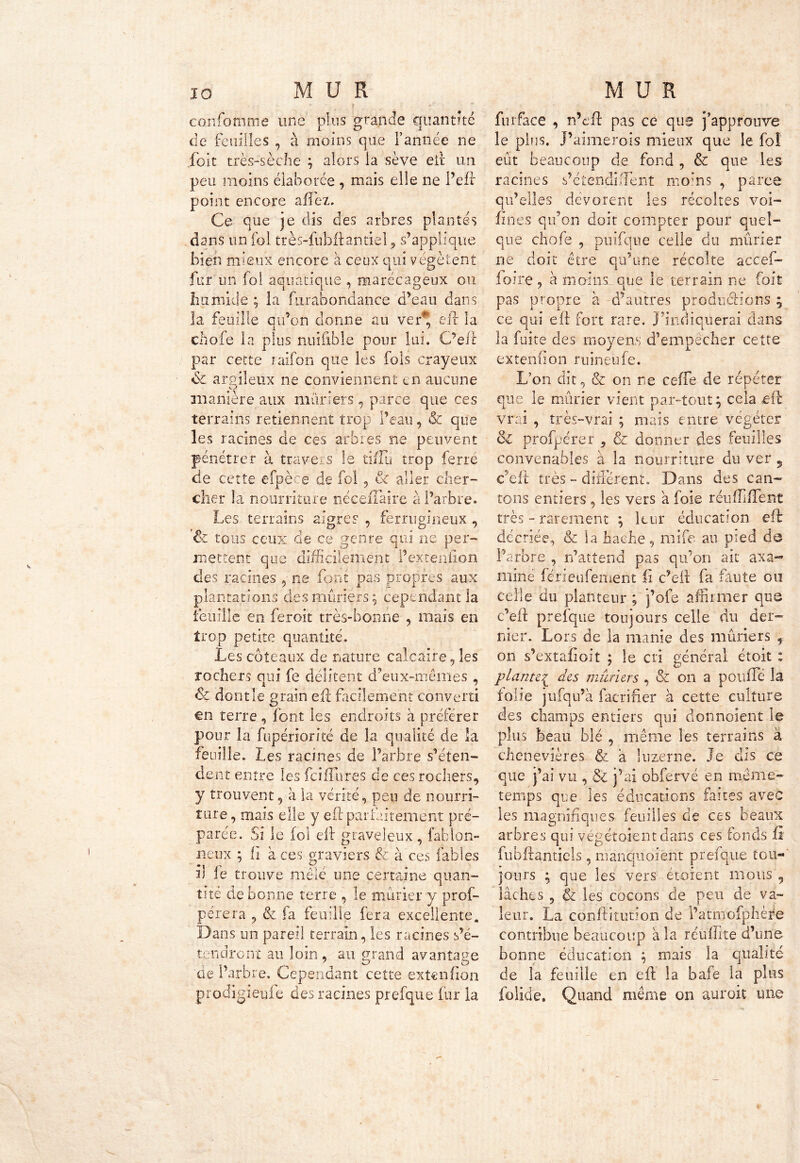 ■ , . r . ,., f confomme une plus grande quantité de feuilles , à moins que l’année ne fbit très-sèche ; alors la sève eit un peu moins élaborée , mais elle ne i’eft' point encore affez. Ce que je dis des arbres plantés dans un fol très-fubftantiel ? s’applique bien mieux encore à ceux qui végètent fur un fol aquatique , marécageux ou humide ; la furabondance d’eau dans la feuille qu’on donne au ver'* eft la chofe la plus nuiftble pour lui. C’eft par cette raifon que les fols crayeux de argileux ne conviennent en aucune V J manière aux mûriers , parce que ces terrains retiennent trop l’eau, & que les racines de ces arbres ne peuvent pénétrer à travers le tiflu trop ferre de cette efpèce de foi , & aller cher- cher la nourriture néceiTaire à l’arbre. Les terrains aigres , ferrugineux , & tous ceux cle ce genre qui ne per- mettent que difficilement Pexteuiion des racines 5 ne font pas propres aux plantations des mûriers; cependant la feuille en feroit très-bonne , mais en trop petite quantité. Les coteaux de nature calcaire, les rochers qui fe délitent d’eux-mêmes , <5c dont le grain eft facilement converti en terre , font les endroits à préférer pour la fupériorité de la qualité de la feuille. Les racines de l’arbre s’éten- dent entre les feifîures de ces rochers, y trouvent, à la vérité, peu de nourri- ture, mais elle y eft parfaitement pré- parée. Si le fol eft graveleux, fahlon- neux ; il à ces graviers & à ces fables ft le trouve mêlé une certaine quan- tité de bonne terre , le mûrier y prof- perera , & fa feuille fera excellente. Dans un pareil terrain, les racines s’é- tendront au loin, au grand avantage ae l’arbre. Cependant cette extenfion prodigieyfe des racines prefque fur la furface , n’eft pas ce que j’approuve le pins. J’aimerois mieux que le fol eût beaucoup de fond , & que les racines s’étendirent moins , parce qu’elles dévorent les récoltes voi- sines qu’on doit compter pour quel- que chofe , puifqne celle du mûrier ne doit être qu’une récolte accef- foire, à moins que le terrain ne foit pas propre à d’autres productions ; ce qui eft fort rare. J’indiquerai dans la fuite des moyens d’empêcher cette extenfton ruineûfe. L’on dit, & on ne celle de répéter que le mûrier vient par-tout; cela eft vrai , très-vrai ; mais entre végéter & profpérer , & donner des feuilles convenables à la nourriture du ver , c’eft: très - différent. Dans des can- tons entiers , les vers a foie réufliflent très - rarement ; leur éducation eft décriée, & la hache, mife au pied de l’arbre , n’attend pas qu’on ait axa- mine férieufement fi c’eft fa faute ou celle du planteur ; j’ofe affirmer que c’eft prefque toujours celle du der- nier. Lors de la manie des mûriers , on s’extafioit ; le cri général étoit ; plantei des mûriers , & on a pouffe la folie jufqu’à facrifier à cette culture des champs entiers qui donnoient le plus beau blé , même les terrains à chenevières & a luzerne. Je dis ce que j’ai vu , & j’ai obfervé en même- temps que les éducations faites avec les magnifiques feuilles de ces beaux arbres qui végétoient dans ces fonds ü fubftantiels , manquoient prefque tou- jours ; que les vers et oient mous , lâches , & les cocons de peu de va- leur. La çonftitutîon de l’atmofphère contribue beaucoup a la reûflite d’une bonne éducation ; mais la qualité de la feuille en eft la bafe la plus folide. Quand même on aurait une