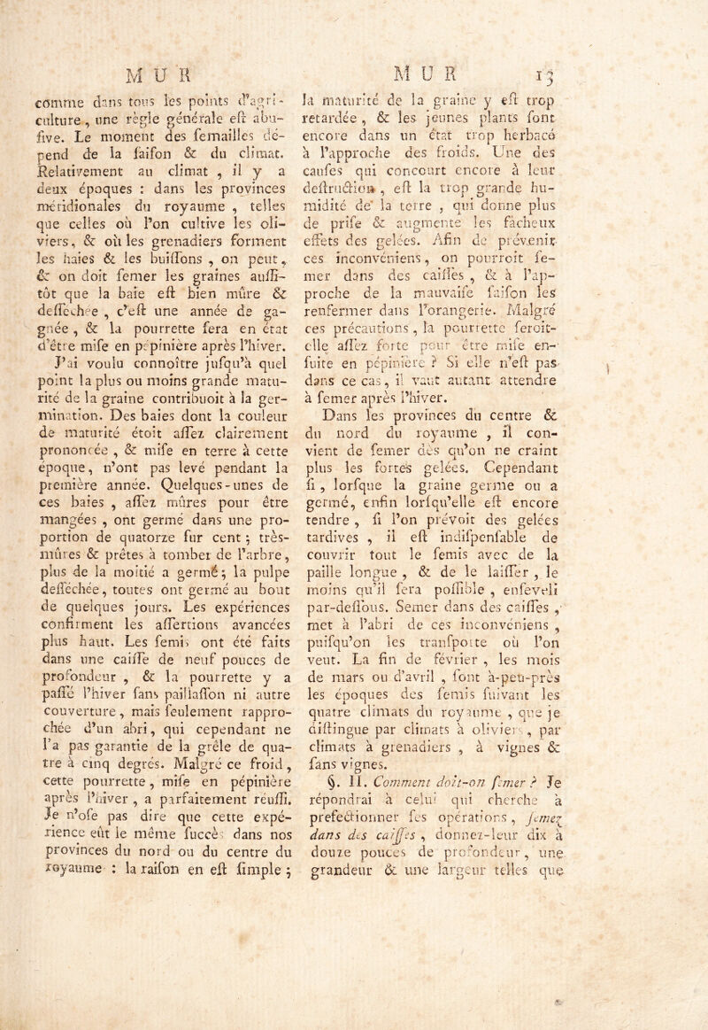 comme dans tons les points cfagn- culture, une règle générale efc abu- five. Le moment des femailles dé- pend de la faifon & du climat. Relativement au climat , il y a deux époques : dans les provinces méridionales du royaume , telles que celles où Ton cultive les oli- viers , & où les grenadiers forment les haies & les buiffons , on peut ôz on doit femer les graines aufli- tôt que la baie eft bien mûre & deffechée , c’eft une année de ga- gnée , & la pourrette fera en état dette mife en pépinière après Phi ver. P ai voulu connaître jufqu’a quel point la plus ou moins grande matu- rité de la graine contribuoit à la ger- mination. Des baies dont la couleur de maturité étoit allez clairement prononcée , & mife en terre à cette époque, n’ont pas levé pendant la première année. Quelques-unes de ces baies , afTez mûres pour être mangées , ont germé dans une pro- portion de quatorze fur cent $ très- mûres & prêtes à tomber de Parbre, plus de la moitié a germé} la pulpe defTéchée, toutes ont germé au bout de quelques jours. Les expériences confirment les afTernons avancées plus haut. Les femL ont été faits dans une caiiTe de neuf pouces de profondeur , & la pourrette y a pafTé l’hiver fans paillaifon ni autre couverture, mais feulement rappro- chée d’un abri, qui cependant ne l’a pas garantie de la grêle de qua- tre à cinq degrés. Malgré ce froid, cette pourrette, mife en pépinière après l’hiver , a parfaitement réufli. je n’ofe pas dire que cette expé- rience eût le même fuccè> dans nos provinces du nord ou du centre du royaume : la raifon en efl: fimple ; fc» V A w A. %• y la maturité de la graine y efl trop retardée , & les jeunes plants font encore dans un état trop herbacé a l’approche des froids. Une des caufes qui concourt encore à leur defini die» , efl la trop grande hu~ midité dt la terre , qui donne plus de prife & augmente effets des gelées. Afin les fâcheux de prévenir ces inconvérriens, on ppurroit Te- mer dans des cailles , & à l’ap- proche de la mauvaife faifon les renfermer dans l’orangerie. Malgré ces précautions, l'a pourrette feroit- elle afTez forte pour être mife en-' fuite en pépinière ? Si elle rfeft pas dans ce cas, il vaut autant attendre à femer après l’hiver. Dans les provinces dn centre & du nord du royaume ? il con- vient de femer dès qu’on ne craint plus les fortes gelées. Cependant ii , lorfque la graine germe ou a germé, enfin loriqu’elîe eft encore tendre , fi l’on prévoit des gelées tardives , il efc indifpenfable de couvrir tout le ferais avec de la paille longue , & de le laifTer , le moins qu’il fera poilible , enfeveli par-deflous. Semer dans des caiffes y met à l’abri de ces inconvcniens , puifqu’on les tranfpotte où l’on veut. La fin de février , les mois de mars ou d’avril , font a-peti-près les époques des ferais fui vaut les quatre climats du royaume , que je diftingue par climats à olivier , par climats a grenadiers , à vignes &z fans vignes. §. II. Comment doit-on femer ? Je répondrai à celui qui cherche a prefeébionner fes opérations , je mer dans des caijfes , donnez-leur dix à douze pouces de profondeur, une grandeur & une largeur telles que