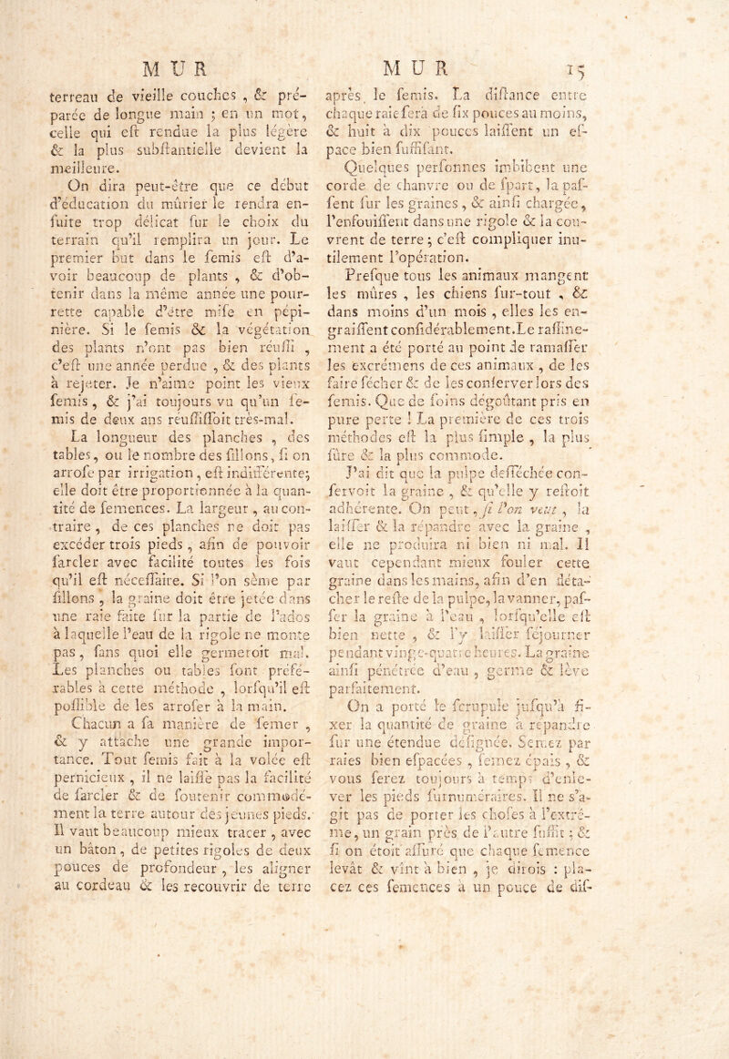 terreau de vieille couches , 6c pré- parée de longue main ; en un mot, celle qui eft rendue la plus légère & îa plus subftantielle devient la meilleure. On dira peut-être que ce début d’éducation du mûrier le rendra en- fuite trop délicat fur le choix du terrain qu’il remplira un jour. Le premier but dans le femis eft d’a- voir beaucoup de plants , êc d’ob- tenir dans la même année une pour- rette capable d’étre mife en pépi- nière. Si le femis 6c la végétation des plants n’ont pas bien réufli , c’eft une année perdue , & des plants a rejeter. Je n’aime point les vieux femis, 6c j’ai toujours va qu’un fe- mis de deux ans réuffiflbit très-mal. La longueur des planches , des tables, ou le nombre des filions, fi on arrofe par irrigation , eft indifférente; elle doit être proportionnée à la quan- tité de femences. La largeur, au con- traire , de ces planches ne doit pas excéder trois pieds, afin de pouvoir farder avec facilité toutes les fois qu’il eft néceflaire. Si l’on sème par filions , la graine doit être jetée dans une raie faite fur la partie de P ti clos à laquelle Peau de la rigole ne monte pas, fans quoi elle germer oit mal. Les planches ou tables font préfé- rables à cette méthode , lorfqu’il eft pofîible de les arrofer a la main. Chacun a fa manière de berner , & y attache une grande impor- tance. Tout fensis fait à la volée eft pernicieux , il ne laifie pas la facilité de farder & de foutenir commodé- ment la terre autour des jeunes pieds. Il vaut beaucoup mieux tracer , avec un bâton, de petites rigoles de deux pouces de profondeur , les aligner au cordeau 6c les recouvrir de terre après, le femis. La diftance entre chaque raiefera de fix pouces au moins, oc huit à dix pouces laiifent un ef- pace bien fuffifant. Quelques perfonnes imbibent une corde de chanvre ou defpart, lapaf- lent fur les graines, 6c ainfi chargée, l’enfotrifient dans une rigole 6c la cou- vrent de terre ; c’eft compliquer inu- tilement l’opération. Prefque tous les animaux mangent les mûres , les chiens fur-tout , &£ dans moins d’un mois , elles les en- graiftent conftdérablement.Le raffine- ment a été porté au point de ram a (fer les excrémens de ces animaux , de les faire fécher 6c de les conferver lors des ferais. Que de foins dégoûtant pris en pure perte ! La première de ces trois méthodes eft la plus iimple , la plus fure & la dus commode. J’ai dit am la pulpe de fiée 7 :hee con- fetvoit la graine , & qu’elle y reftoit adhérente. On peut, jî Von veut , la la Hier & la répandre avec la graine , elle ne produira ni bien ni mal. I! vaut cependant mieux fouler cette graine dans les mains, afin d’en déta- cher le refte de la pulpe, la vanner, paf- fer la graine à l’eau , lorfqu’elle eft bien nette , & Yy lalfîer féjourner p e nd an t v ing c- quat r c heu r e s. L a grain e ainfi pénétrée d’eau , germe & lève parfaitement. On a porté le fcrupule jufqu’à fi- xer la quantité de graine a répandre fur une étendue dcfig'née. Sentez par raies bien efpacées , femez épais , & vous ferez toujours à temps d'enle- ver les pieds fur numéraires. Il ne s’a- git pas de porter les choies à Fextrr me, un grain près de F vitre funit & fi on étoif affuré que chaque femence levât & vint a bien , je dirois : pla- cez ces femences a un pouce de dif*