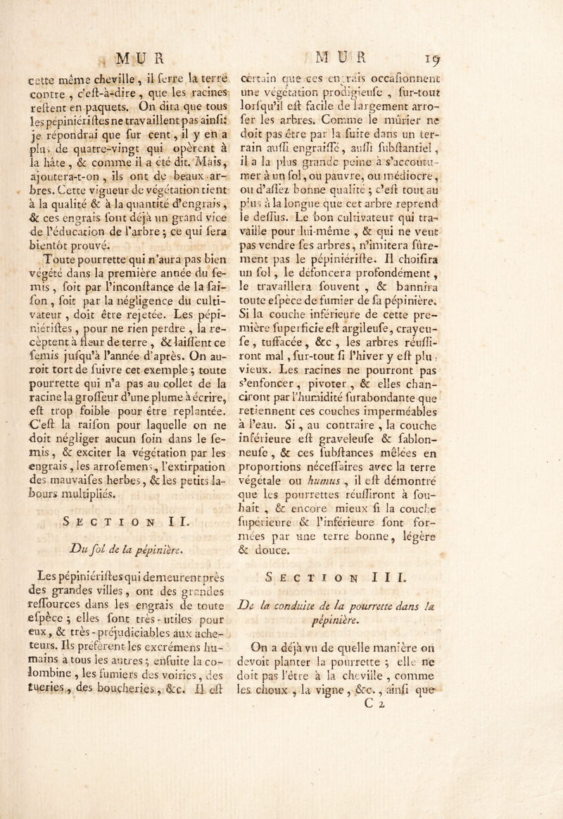 cette même cheville , il ferre la terré contre , c’eft-à-dire , que les racines, relient en paquets. On dira que tous les pépiniéridesne travaillent pas ainfi; je répondrai que fur cent, il y en a plus de quatre-vingt qui opèrent à la hâte , & comme il a été dit. Mais, ajoutera-t-on, ils ont de beaux ar- bres. Cette vigueur de végétation tient à la qualité & à la quantité d’engrais, & ces engrais font déjà un grand vice de l’éducation de l'arbre \ ce qui fera bientôt prouvé. Toute pourrette qui n aura pas bien végété dans la première année du fe- rais , foit par l’inconftance de la fai- fon , foit par la négligence du culti- vateur , doit être rejetée. Les pépi- niériftes, pour ne rien perdre , la re- cèptent à fleur de terre , & 1 aillent ce femis jufqu’à l’année d’après. On au- roit tort de fuivre cet exemple ; toute pourrette qui n’a pas au collet de la racine la grolTeur d’une plume à écrire, eft trop foible pour être replantée. Ced la raifon pour laquelle on ne doit négliger aucun foin dans le fe- mis , & exciter la végétation par les engrais , les arrofemens^ l’extirpation des mauvaifes herbes, & les petits la- bours multipliés. Section II, T)u fol de la pépinière, Les pépiniériftesqui demeurent près des grandes villes, ont des grandes reflburces dans les engrais de toute efpèce ; elles font très - utiles pour eux, & très- préjudiciables aux ache- teurs. Ils préfèrent les excrémens hu- mains a tous les autres ^ enfui te la co- lombine , les fumiers des voiries, des tueries, des boucheries, &c. Il eft certain eue ces entrais occafionnent s. e une végétation prodigieufe , fur-tout lorfqu’ii eft facile de largement arro- fer les arbres. Comme le mûrier ne doit pas être par la fuite dans un ter- rain aiifll engraifte, aufti fubdantiel, il a la plus grande peine à s'accoutu- mer à un fol, ou pauvre, ou médiocre, oud’aflez bonne qualité ; c’eft tout au plus à la longue que cet arbre reprend le deftus. Le bon cultivateur qui tra- vaille pour lui-même , & qui ne veut pas vendre fes arbres, n’imitera fine- ment pas le pépiniérifte. Il choifira un fol, le défoncera profondément, le travaillera fonvent , & bannira toute efpèce de fumier de fa pépinière. Si la couche inférieure de cette pre- mière fuperficieeft argileufe, crayeu- fe , tuffacée, &c , les arbres réufti- ront mal, fur-tout fi l’hiver y eft plu , vieux. Les racines ne pourront pas s’enfoncer , pivoter , & elles ch an- ciront par l’humidité furabondanteque retiennent ces couches imperméables à l’eau. Si., au contraire , la couche inférieure eft graveleufe & fablon- neufe , ôc ce s fubftances mêlées en proportions néceftaires avec la terre végétale ou humus , il eft démontré que les pommettes réuftiront à fou- hait , & encore mieux fi la couche fupérieure & l’inférieure font for- mées par une terre bonne, légère & douce. Section III. De la conduite de la pourrette dans la pépinière. On a déjà vu de quelle manière on devoir planter la pourrette elle ne doit pas l’être à la cheville , comme les. choux , la vigne , &c., ainfi que C z