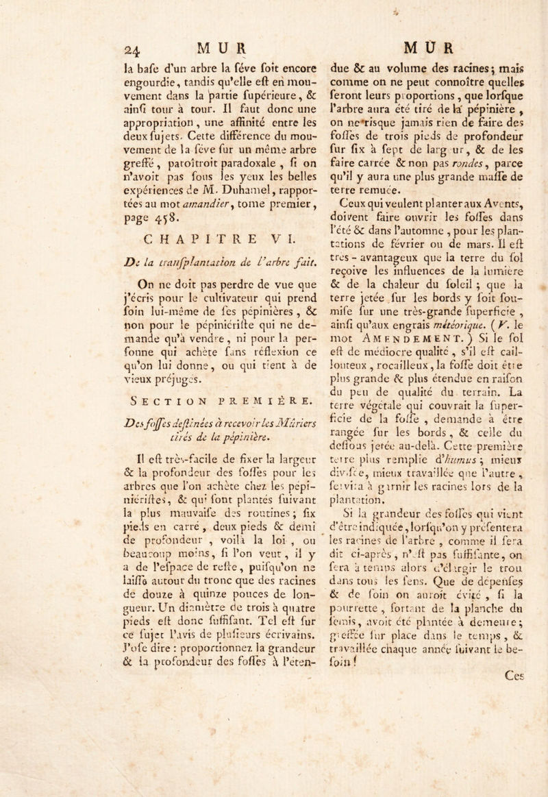 la bafe cfun arbre la fève foit encore engourdie, tandis qu’elle eft en mou- vement dans la 'partie fupérieure, & ainfi tour à tour. Il faut donc une appropriation , une affinité entre les deuxfujets, Cette différence du mou- vement de la fève fur un meme arbre greffé, paioîtroit paradoxale , fi on n’avoit pas fous les yeux les belles expériences de M. Duhamel, rappor- tées au mot amandier, tome premier, page 458. CHAPITRE V I. De la ttanfplantalion de L'arbre fait. On ne doit pas perdre de vue que j’ccris pour le cultivateur qui prend foin lui-même de les pépinières , &C non pour le pépinicrifte qui ne de- mande qu’à vendre , ni pour la per- sonne qui achète fans réflexion ce qu’on lui donne, ou qui tient à de vieux préjugés. Section première. Des fojfes de (Unies à recevoir les Mûriers tires de la pépinière. Il eft très-facile de fixer la largeur & la profondeur des folles pour les arbres que l’on achète chez les pépi- nicriftes, &: qui font plantés fuivant la plus mauvaife des routines ; flx pieds en carré, deux pieds & demi de profondeur , voilà la loi , ou beaucoup moins, fi l’on veut, il y a de l’efpace de relie, puifqu’on ne laifîô autour du tronc que des racines de douze à quinze pouces de lon- gueur. Un diamètre de trois à quatre pieds eft donc fuffifant. Tel eft fur ce fujet l’avis de plu fi surs écrivains. J’ofe dire : proportionnez la grandeur & ia profondeur des fortes à i’ëten- due & au volume des racines ; mais comme on ne peut connoître quelles feront leurs proportions , que lorfque l’arbre aura été tiré de h' pépinière , on ne*risque jamais rien de faire des fortes de trois pieds de profondeur fur fix a fept de larg ur, & de les faire carrée &non pas rondes, parce qu’il y aura une plus grande marte de terre remuée. Ceux qui veulent planter aux Avents, doivent faire ouvrir les fortes dans l’été &£ dans l’automne , pour les plan- tations de février ou de mars. Il eft très - avantageux que la terre du fol reçoive les influences de la lumière & de la chaleur du foîeil ; que ia terre jetée fur les bords y loit fou- mife fur une très-grande fuperficie , ainfi qu’aux engrais météorique. ( V. le mot A M endement.) Si le fol eft de médiocre qualité , s’il eft cail- louteux , rocailleux, la fofte doit êtie plus grande de plus étendue enraifon du peu de qualité du terrain. La terre végétale qui couvrait la fuper- fide de la forte , demande à être rangée fur les bords, & celle du défions jetée au-delà. Cette première tei re plus remplie d5humus ; mieux divffce, mieux travaillée que l’autre , feiviia à g unir les racines lors de la plantation. Si la grandeur des folles qui vient d’être indiquée , lorfqu’on y prefentera les racines de l’arbre , comme il fera dit ci-après, n’eft pas fuffifante, on fera à temps alors c’cl irgir le trou dans tous les le ns. Que de dépenfes & de loin on anroit evife , fi la pourrette , for tant de la planche du ferais, avoit etc plantée à demeure; gieftee fur place dans le temps, & travaillée chaque année fuivant ie be- foin ! \ Ces