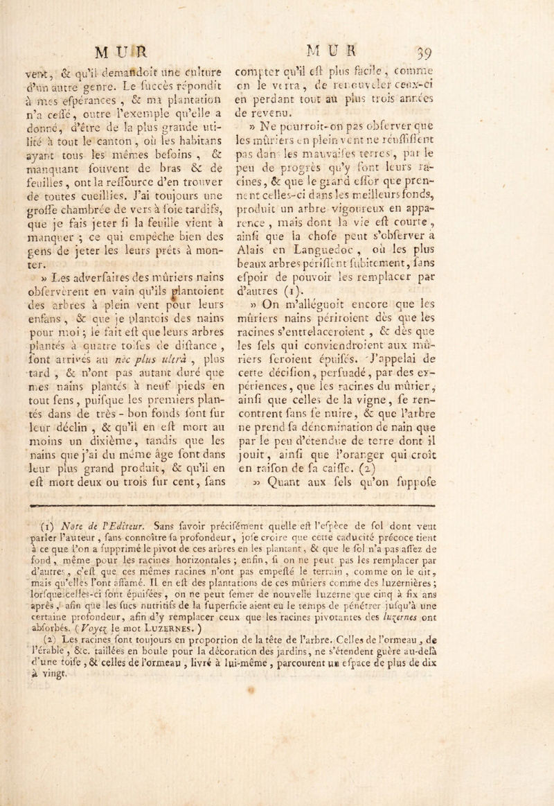 vervt, & qu'il demaiidcit une culture d’un autre genre. Le fuccès répondit à mes efpérances , & ma plantation n’a celle, outre l’exemple qu’elle a donne, d’être de la plus grande uti- lité à tout le canton , où les habitans ayant tous les mêmes befoins , & manquant fou vent de bras 6c de feuilles, ont la refiource d’en trouver de toutes cueillies. J’ai toujours une groile chambrée de vers à ioie tardifs, que je fais jeter U la feuille vient a manquer ; ce qui empêche bien des gens de jeter les leurs prêts à mon- ter. » Les adverfaires des mûriers nains obfervèrent en vain qu’ils plantoient des arbres à plein vent pour leurs enfans , & que je plantais des nains pour moi ; le fait eft que leurs arbres plantés à quatre toiles cle diftance , iont arrivés au née plus ultra , plus tard , & n’ont pas autant duré que mes nains plantés a neuf pieds en tout fens, puifqué les premiers plan- tés dans de très - bon fonds font fur leur déclin , & qu’il en eft mort au moins un dixième, tandis que les nains que j’ai du même âge font dans leur plus grand produit, & qu’il en eft mort deux ou trois fur cent, fans compter qu'il eft plus facile, comme en le verra, de renouveler ceux-ci en perdant tout au plus trois années de revenu. » Ne pourroit-on pas obferver que les mûriers en plein vent ne rcuftifîent pas dans les mauvaises terres, par le peu de progrès qu’y font leurs ra- cines, ôc que le grand eflbr que pren- nent celles-ci dans les meilleurs fonds, produit un arbre vigoureux en appa- rence , mais dont la vie eft courte 9 ainfî que la chofe peut s’obferver a Alais en Languedoc , ou les plus beaux arbres périftènt fubitement, fans efpoir de pouvoir les remplacer par d’autres (i). » On m’allépuoit encore eue les CJ I mûriers nains périroient dès que les racines s’entrelaceroient , & dès que les fels qui conviendroient aux mû- riers fcroient épuifes. 'J’appelai de cette décifion % perfuadé, par des ex- périences, que les racines du mûrier,' ainfî que celles de la vigne, fe ren- contrent fans le nuire, & que l’arbre ne prend fa dénomination de nain que par le peu d’étendue de terre dont il jouit, ainfî que l’oranger qui croit en raifon de fa caifTe. (2) 55 Quant aux fels qu’on fuppofe (1) Ndtt de VEditeur. Sans favoir précisément quelle eft Pefpèce de fol dont vent parler l’auteur , fans connaître (a profondeur, jofe croire que cette caducité précoce tient à ce que l’on a fupprimé le pivot de ces arbres en les plantant, & que le fol n’a pas affez de fond, même pour les racines horizontales; enfin, lî on ne peut pas les remplacer par d’autres, c’eft que ces mêmes racines n’ont pas empefté le terrain , comme on le dity mais qu’elles l’ont affamé. Il en eft des plantations de ces mûriers comme des luzernières ; lorfque celles-ci font épuifées, on ne peut femer de nouvelle luzerne que cinq à fix ans après, afin que les fucs nutritifs de la fuperfeie aient eu le temps de pénétrer jufqu’à une certaine profondeur, afin d’y remplacer ceux que les racines pivotantes des luzernes ont abforbés. ( Voye{ le mot Luzernes. ) (2) Les racines font toujours en proportion de la tête de l’arbre. Celles de Tonneau de l’érable , &c. taillées en boule pour la décoration des jardins, ne s’étendent guère au-delà d’une toife , & celles de l’ormeau , livré à lui-même , parcourent u» efpace de plus de dix à vingt,