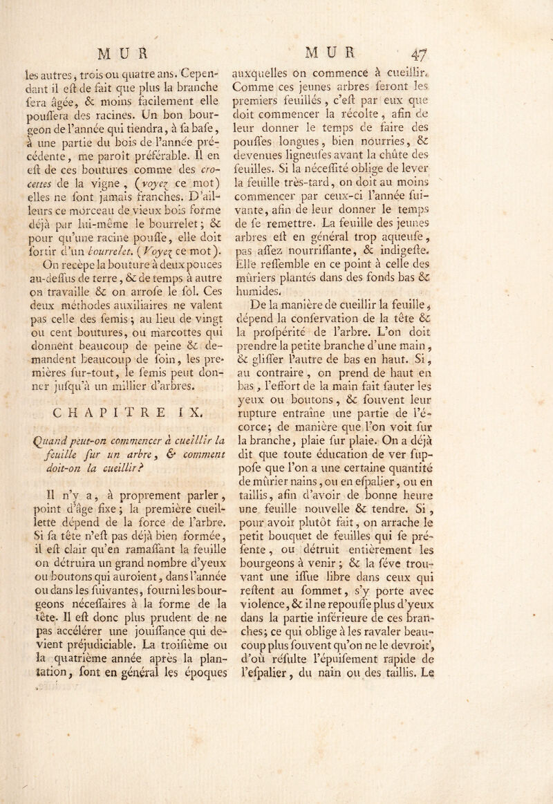 les autres, trois ou quatre ans. Cepen- dant il eft de fait que plus la branche fera âgée, 6e moins facilement elle pouffera des racines. Un bon bour- geon de l’année qui tiendra, à fa baie, à une partie du bois de l’annee pré- cédente, me paroît préférable. Il en eff de ces boutures comme des cro- cettes de la vigne , (voyez ce mot) elles ne font jamais franches. D’ail- leurs ce morceau de vieux bois forme déjà par lui-même le bourrelet ; & pour qu’une racine pouffe, elle doit fortir d’un bourrelet. ( Voye{ ce mot). On recèpe la bouture à deux pouces au-deffus de terre, & de temps à autre on travaille &c on arrofe le fol. Ces deux méthodes auxiliaires ne valent pas celle des femis ; au lieu de vingt ou cent boutures, ou marcottes qui donnent beaucoup de peine & de- mandent beaucoup de foin, les pre- mières fur-tout, le femis peut don- ner jufqu’à un millier 'd’arbres. CHAPITRE IX. Quand peut-on commencer â cueillir la feuille fur un arbre ^ & comment doit-on la cueillir b Il n’y a, à proprement parler, point d’âge fixe ; la première cueil- lette dépend de la force de l’arbre. Si fa tête n’eff pas déjà bien formée, il eff clair qu’en ramaffant la feuille on détruira un grand nombre d’yeux ou boutons qui auroient, dans l’année ou dans les fui vantes, fourni les bour- geons néceffaires à la forme de la tête. Il eff donc plus prudent de ne pas accélérer une jouiflance qui de- vient préjudiciable. La troifième ou la quatrième année après la plan- tation } font en général les époques auxquelles on commence à cueillir. Comme ces jeunes arbres feront les premiers feuilles , c’eff par eux que doit commencer la récolte, afin de leur donner le temps de faire des pouffes longues, bien nourries, 6z devenues ligneufes avant la chute des feuilles. Si la néceffité oblige de lever la feuille très-tard, on doit au moins commencer par ceux-ci l’année Cli- vante, afin de leur donner le temps de fe remettre. La feuille des jeunes arbres eff en général trop aqueufe, pas allez nourriffante, 6c indigeffe. Elle reffemble en ce point à celle des mûriers plantés dans des fonds bas 6c humides. De la manière de cueillir la feuille ^ dépend la confervation de la tête & la profpérité de l’arbre. L’on doit prendre la petite branche d’une main , 6c gliffer l’autre de bas en haut. Si, au contraire , on prend de haut en bas l’effort de la main fait fauter les yeux ou boutons, & fouvent leur rupture entraîne une partie de l’é- corce; de manière que l’on voit fur la branche, plaie fur plaie. On a déjà dit que toute éducation de ver fup- pofe que l’on a une certaine quantité de mûrier nains, ou en efpalier, ou en taillis, afin d’avoir de bonne heure une feuille nouvelle 6c tendre. Si, pour avoiï plutôt fait, on arrache le petit bouquet de feuilles qui fe pré- fente , ou détruit entièrement les bourgeons à venir ; & la fève trou- vant une iffue libre dans ceux qui retient au fommet, s’y porte avec violence, 6c il ne repouffe plus d’yeux dans la partie inférieure de ces bran- ches; ce qui oblige à les ravaler beau- coup plus fouvent qu’on ne le devroif, d’où refaite l’épuifement rapide de l’efpalier, du nain ou des taillis. Le