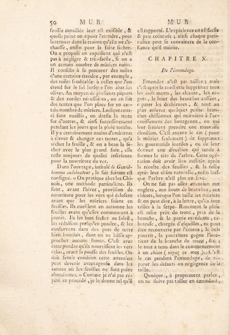 feuille mouillée leur eft nuîfible , & quelle peine on a pour i’etendre, pour la remuer dans la crainte qu’elle ne s’é- chauffe , enfin pour la faire fecher. On a propofé un expédient qui n’eft pas à négliger & très-facile, fi on a un certain nombre de mûriers nains. Il confiflé à fe procurer des toiles d’une certaine étendue , par exemple, des toiles fenablables a celles que l’on étend fur le fol lorfqne Ton abat les olives. Au moyen de plufïeurs piquets & des cordes néceffaires , on en fait des tentes que Ton place fur un cer- tain nombre de mûriers. Loifque ceux- ci font cueillis , on drefle la tente fur d’autres, & ainfi fucceflivemcnt pendant les jours que la pluie tombe. Il y a certainement moins d’embarras a élever & changer ces tentes, qu’a sécher la feuille , & on a beau la fé- chcr avec le plus grand foin , elle refie toujours de qualité inférieure pour la nourriture du ver. Dans l’ouvrage, intitulé le Gentil- homme cultivateur , le fait fuivant eft configné. ce On pratique chez les Chi- nois, une méthode particulière. Ils font , avant l’hiver , provifion de nourriture pour les vers qui éclofent avant que les mûriers foient en feuilles. Ils cueillent en automne les feuilles avant qu’elles commencent à jaunir. Iis les font fécher au foleil , les iéduifent prefqu’en poudre, êt les confervent dans des pots de terre bien bouchés, dont on ne laiiTe ap- procher aucune fumée. C’efr avec cette poudre qu’ils nourriffent les vers éclos, avant la pouffe des feuilles. On doit fentir combien cette attention peut devenir avantageuse dans les années où les feuilles ne font point abondantes. » Comme je n’ai pas ré- pété ce procédé , je le donne tel qu’il eft rapporté. L’expérience en eft facile & peu coûteufe ; aînfi chaque parti- culier peut fe convaincre de la con- fiance qu’il mérite. CHAPITRE X. De rémondaoe. Emonder n’eft pas tailler ; mais c’cft après la cueillette fupprimer tous les oois morts , les chicots , les er- gots , le bout des branches caffées , réparer les déchirures , & tout au plus enlever quelques petite, bran- ches chiffonnes qui nuiroient à fac- croilfement des bourgeons , ou qui leur feroient prendre une mauvaife dire&ion. C’eit encore le cas ( pour le mûrier feulement ) de fupprimer les gourmands inutiles 5 ou de leur donner une direction qui tende à former la tête de l’arbre. Cette opé- ration doit avoir lieu auftitôt après la récolte des feuilles , & la taille après leur chiite naturelle , enfin lorf- que l’arbre n’eft plus en feve. On ne fait pas allez attention aux onglets , aux bouts de branches 9 aux chicots, lorsque l’on taille les mûriers & on peut dire, à la lettre, qu’ils font taillés à la ferpe. Rarement la plaie eft rafée près du tronc , près de la branche, & la partie excédente , ra- boteufe , chargée d’efquiiles , ne peut être recouverte par l’écorce ; le bois pourrit , la pourriture gagne l’inté- rieur de la branche du troi^ç , &c. ; le tout a tenu dans le commencement à un chicot ( voyc^ ce mqt J-jlfteft: le cas pendant l’émondage, de ré- parer les défauts ou négligence de la taille. Quoique , à proprement parler , on ne doive pas tailler en émondant,