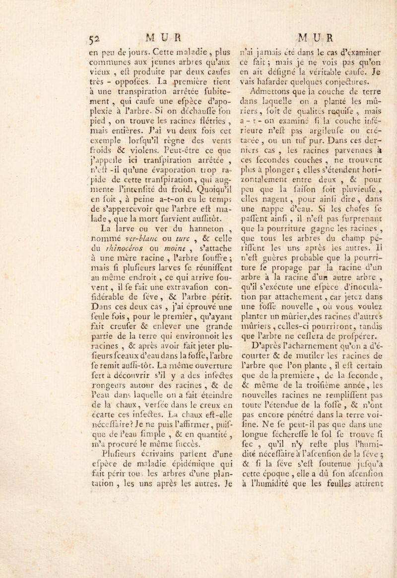 en peu de jours. Cette maladie , plus communes aux jeunes arbres qu’aux vieux , efi produite par deux caufes très - oppofées. La première tient a une transpiration arrêtée fubite- ment , qui caufe une efpèce d’apo- plexie à l’arbre. Si on de ch au fie ion pied , on trouve les racines flétries , mais entières. J’ai vu deux fois cet exemple lorfqu’il règne des vents froids & violens. Peut-être ce que j’appeile ici tranipiration arrêtée , n’efi -il qu’une évaporation trop ra- pide de cette tranfpiration, qui aug- mente l’intenfité du froid. Quoiqu’il en foit , à peine a-t-on eu le temps de s’appercevoir que l’arbre efi ma- lade, que la mort furvient aufiitdt. La larve ou ver du hanneton , nommé ver-blanc ou turc , & celle du rhinocéros ou moine , s’attache à une mère racine , l’arbre fouffre ; mais fi plufieurs larves fe réunifient au même endroit , ce qui arrive fou- vent , il fe fait une extravafion con- fidérable de fève, & l’arbre périt. Dans ces deux cas , j’ai éprouvé une feule fois, pour le premier, qu’ayant fait creufer & enlever une grande partie de la terre qui environnoit les racines , & après avoir fait jeter plu- fieurs fceaux d’eau dans la folle, l’arbre fe remit aufil-tôt. La même ouverture fert à découvrir s’il y a des infeétes rongeurs autour des racines , & de Peau dans laquelle on a fait éteindre de la chaux, verfée dans le creux en écarte ces infeétes. La chaux eft-elle néccfiaire? Je ne puis l’affirmer, puifi que de Peau fi m pie , & en quantité , m’a procuré le même fuccès. Plufieurs écrivains parient d’une efpèce de maladie épidémique qui fait périr tou. les arbres d’une plan- tation , les uns après les autres. Je n’ai jamais été dans le cas d’examiner ce fait ; mais je ne vois pas qu’on en ait défigné la véritable caufe. Je vais hafarder quelques conjeéiures. Admettons que la couche de terre dans laquelle on a planté les mû- riers , foit de qualités requife , mais a - t - on examiné fi la couche infé- rieure n’efi pas argiîeufe ou cré- tacée , ou un tuf pur. Dans ces der- niers cas , les racines parvenues k ces fécondés couches , ne trouvent plus à plonger ; elles s’étendent hori- zontalement entre deux , & pour peu que la faifon foit pluvieufe , elles nagent, pour ainfi dire , dans une nappe d’eau. Si les chofes fe pafient ainfi , il n’efi pas furprenant que la pourriture gagne les racines , que tous les arbres du champ pé~ rifient les uns après les autres. 11 n’efi guères probable que la pourri- ture fe propage par la racine d’un arbre k la racine d’un autre arbre , qu’il s’exécute une efpèce d’inocula- tion par attachement, car jetez dans une fofie nouvelle , où vous voulez planter un mûrier,des racines d’autres mûriers , celles-ci pourriront, tandis que l’arbre ne ceflera de profpérer. D’après l’acharnement qu’on a d’é- courter & de mutiler les racines de l’arbre que l’on plante , il efi certain que de la première , de la fécondé , & même de la troifième année, les nouvelles racines ne remplifiènt pas toute l’étendue de la fofie , & n’ont pas encore pénétré dans la terre voi- fine. Ne fe peut-il pas que dans une longue fécherelfe le fol fe trouve fl fec , qu’il n’y refte plus l’humi- dité nécefiairea l’afcenfion de la fève ; 6c fi la fève s’eft foutenue jufqu’a cette époque , elle a dû fon afcenfion a l’humidité que les feulles attirent