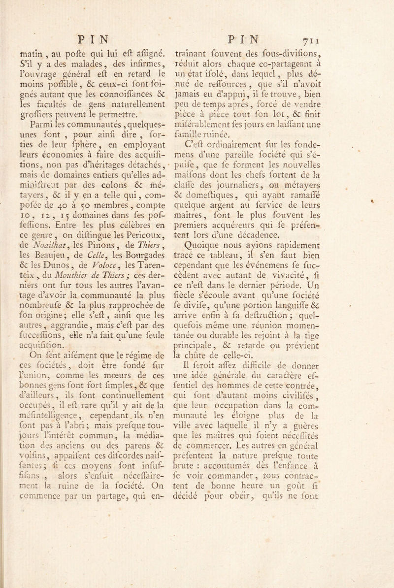 matin , au pofle qui lui cfl affigüé. S’il y a des malades, des infirmes, l’ouvrage général eft en retard le moins poflible, & ceux-ci font foi- gnés autant que les connoiffances êz les facultés de gens naturellement greffiers peuvent le permettre. Parmi les communautés 5 quelques- unes font , pour ainfi dire , for- îies de leur Sphère, en employant leurs économies à faire des acquit- tions, non pas d’héritages détachés, mais de domaines entiers qu’elles ad- ministrent par des colons & mé- tayers , & il y en a telle qui, com- pose de 40 à 50 membres , compte 10 , 12 , 15 domaines dans fes pof- fefiions. Entre les plus célèbres en ce genre, on diflingue les Pericoux, de Noailhat, les Pilions, de Thiers , les Beaujeu, de Celle 9 les Bourgades ôc les Dunos , de Voloce , les Taren- teix y du Mouthier de Thiers ; ces der- niers ont fur tous les autres l’avan- tage d’avoir la communauté la plus nombreufe & la plus rapprochée de fon origine; elle s’efl, ainfi que les autres, aggrandie, mais c’efl par des Succédions, eMe n’a fait qu’une feule acquiiition. On fent aifément que le régime de ces fociétés, doit être fondé fur l’union, comme les mœurs de ces bonnes gens font fort iimples, & que d’ailleurs, ils font continuellement occupés, il eft rare qu’il y ait de la mésintelligence , cependant. ils n’en font pas à l’abri ; mais prefque tou- purs l’intérêt commun, la média- tion des anciens ou des parens & voifms, appaifent ces difeordes naif- fantes ; fi ces moyens font infnf- fifans , alors s’enfuit nécessaire- ment la ruine de la fociété. On commence par un partage, qui en- traînant fouvent des fous-divifions, réduit alors chaque co-partageant à un état ifolé, dans lequel , plus dé- nué de redoute es , que s’il n’a voit jamais eu d’appui, il fe trouve, bien peu de temps après, forcé de vendre pièce à pièce tout fon lot, & finit misérablement fes jours en laiffiant une famille ruinée, C’efl ordinairement fur les fonde- mens d’une pareille fociété qui s’é- puife, que fe forment les nouvelles maifons dont les chefs forîent de la claffe des journaliers, ou métayers & domefliques , qui ayant rama lié quelque argent au fervice de leurs maîtres, font le plus fouvent les premiers acquéreurs qui fe présen- tent lors d’une décadence. Quoique nous avions rapidement tracé ce tableau, il s’en faut bien cependant que les événemens fe Suc- cèdent avec autant de vivacité, fl ce n’eft dans le dernier période. Un Siècle s’écoule avant qu’une fociété fe divife, qu’une portion languide &c arrive enfin à fa deftruclion ; quel- quefois même une réunion momen- tanée ou durable les rejoint à la tige principale, & retarde ou prévient la chute de celle-ci. II feroit affiez difficile de donner une idée générale du caraétère ef- fentiel des hommes de cette contrée, qui font d’autant moins civilifés , que leur occupation dans la com- munauté les éloigne plus de la ville avec laquelle il n’y a guères que les maîtres qui Soient néceffités de commercer. Les autres en général préfentent la nature prefque toute brute : accoutumés dès l’enfance à fe voir commander, tous contrac- tent de bonne heure un goût fl décidé pour obéir, qu’ils ne font