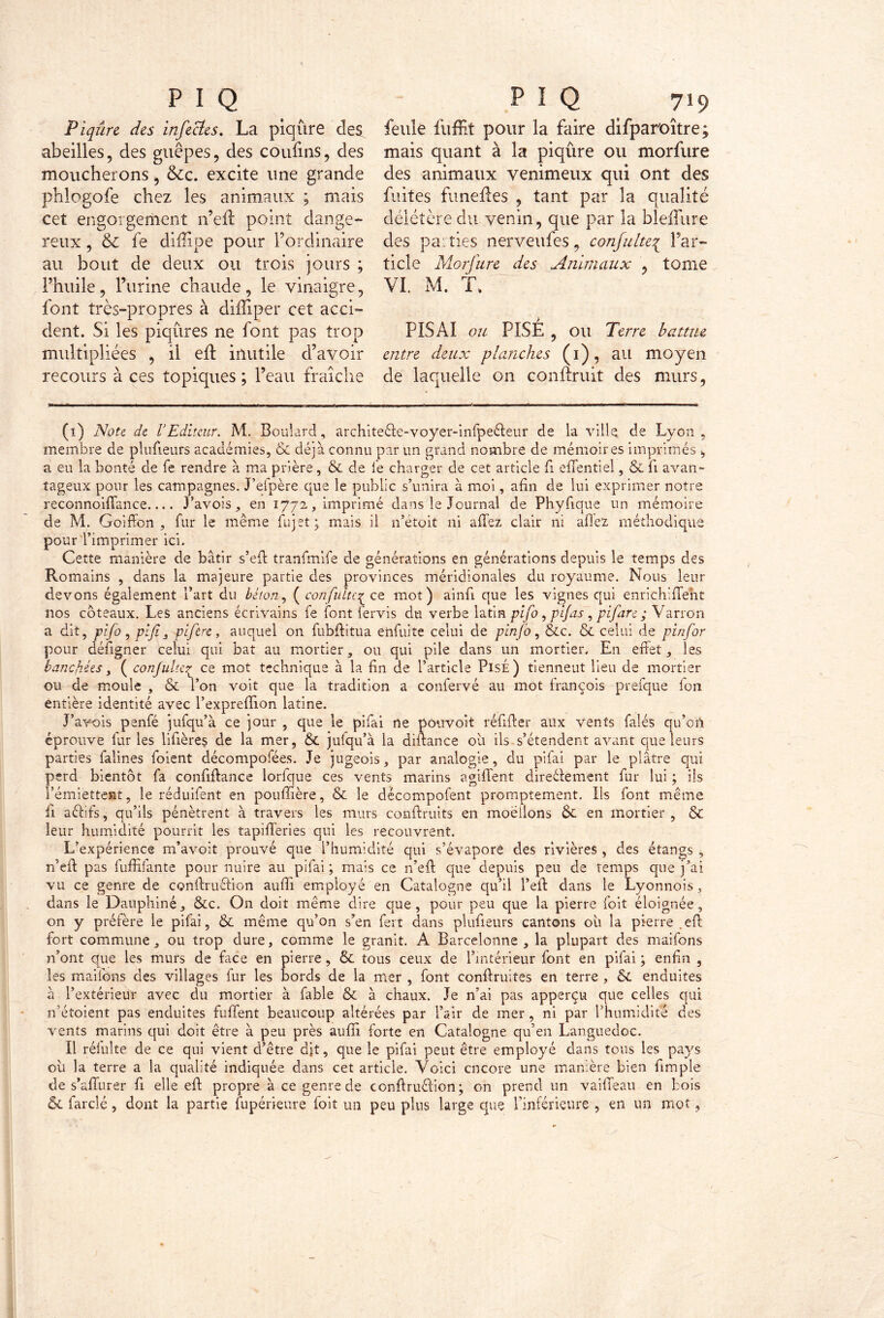 Piqûre des infectes. La piqûre des abeilles, des guêpes, des confins, des moucherons, &c. excite une grande phlogofe chez les animaux ; mais cet engorgement n’efl point dange- reux , & fe difîîpe pour l’ordinaire au bout de deux ou trois jours ; l’huile, l’urine chaude, le vinaigre, font très-propres à diffiper cet acci- dent. Si les piqûres ne font pas trop multipliées , il efl inutile d’avoir recours à ces topiques ; l’eau fraîche feule fuffit pour la faire difpar'oître; mais quant à la piqûre ou morfure des animaux venimeux qui ont des faites funeiles , tant par la qualité délétère du venin, que par la bleffure des parties nerveufes, confulte{ l’ar- ticle Morfure des Animaux , tome VI. M. T. PIS AI ou PISÉ , ou Terre battue entre deux planches (1), au moyen de laquelle on conftruit des murs, (1) Note de l’Editeur. M. Boulard, architeêfe-voyer-infpe&eur de la ville de Lyon, membre de plufieurs académies, & déjà connu par un grand nombre de mémoires imprimés, a eu la bonté de fe rendre à ma prière, & de fe charger de cet article fi effentiel, & fi avan- tageux pour les campagnes. J’efpère que le public s’unira à moi, afin de lui exprimer notre reconnoiffance Pavois, en 1772, imprimé dans le Journal de Phyfique un mémoire de M. Goiffon , fur le même fujet ; mais il n’étoit ni allez clair ni allez méthodique pour l’imprimer ici. Cette manière de bâtir s’elt tranfmife de générations en générations depuis le temps des Romains , dans la majeure partie des provinces méridionales du royaume. Nous leur devons également l’art du béton., (confulte^ ce mot) ainfi que les vignes qui enrichiffent nos coteaux. Les anciens écrivains fe font fervis du verbe latin pifo, pif as , pifare ; Varron a dit, pifo, pif j pifere, auquel 011 fubffitua enfuite celui de pin/o, &c. & celui de pinfor pour défigner celui qui bat au mortier, ou qui pile dans un mortier. En effet, les bancfiées, ( confulte£ ce mot technique à la fin de l’article PisÉ) tiennent Heu de mortier ou de moule , & l’on voit que la tradition a confervé au mot françois prefque fou entière identité avec l’exprelfion latine. J’avois penfé jufqu’à ce jour , que le pifai ne pouvoit réfiffer aux vents falés qu’ort éprouve fur les lifières de la mer, & jufqu’à la diftance oh ils s’étendent avant que leurs parties falines foient décompofées. Je jugeois, par analogie, du pifai par le plâtre qui perd bientôt fa confiftance lorfque ces vents marins agiffent direéiement fur lui ; ils l’émiettent, le réduifent en pouffière, & le décompofent promptement. Ils font même fi aéfifs, qu’ils pénètrent à travers les murs conftruits en moellons ôc en mortier, & leur humidité pourrit les tapifferies qui les recouvrent. L’expérience m’avoit prouvé que l’humidité qui s’évapore des rivières , des étangs , n'eft pas fuffifante pour nuire au pifai; mais ce n’eft que depuis peu de temps que j’ai vu ce genre de conffruéfion auffi employé en Catalogne qu’il l’eft dans le Lyonnois, dans le Dauphiné, &c. On doit même dire que, pour peu que la pierre foit éloignée, on y préfère le pifai, & même qu’on s’en fert dans plufieurs cantons oh la pierre .eff fort commune, ou trop dure, comme le granit. A Barcelonne , la plupart des maifons n’ont que les murs de face en pierre, & tous ceux de l’intérieur font en pifai ; enfin , les maifons des villages fur les bords de la mer , font conftruites en terre , & enduites à l’extérieur avec du mortier à fable & à chaux. Je n’ai pas apperçu que celles qui 11’étoient pas enduites fuffent beaucoup altérées par l’air de mer, ni par l’humidité des vents marins qui doit être à peu près auffi forte en Catalogne qu’en Languedoc. Il réfulte de ce qui vient d’être dit, que le pifai peut être employé dans tous les pays oh la terre a la qualité indiquée dans cet article. Voici encore une manière bien fimple de s’affurer fi elle eff propre à ce genre de conftruêfion ; on prend un vaiffeau en bois & fardé, dont la partie lupérieure foit un peu pins large que l’inférieure , en un mot,