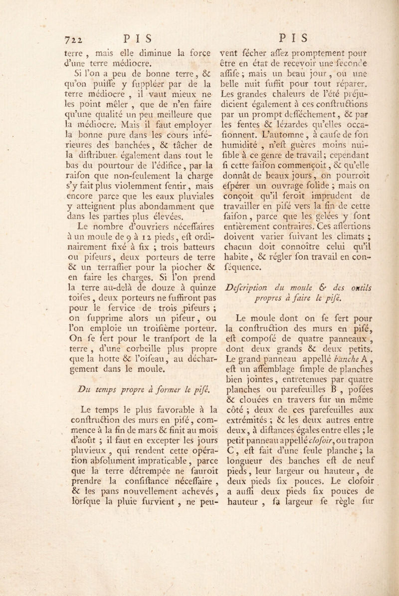 72Z P ï S terre , maïs elle diminue la force d’une terre médiocre. Si Ton a peu de bonne terre, & qu’on puiffe y fuppléer par de la terre médiocre , il vaut mieux ne les point mêler , que de n’en faire qu’une qualité un peu meilleure que la médiocre. Mais il faut employer la bonne pure dans les cours infé- rieures des banchées, & tâcher de la diflribuer également dans tout le bas du pourtour de l’édifice, par la raifon que non-feulement la charge s’y fait plus violemment fentir , mais encore parce que les eaux pluviales y atteignent plus abondamment que dans les parties plus élevées. Le nombre d’ouvriers néceflaires à un moule de 9 à 12 pieds, eft ordi- nairement fixé à fix ; trois batteurs ou pifeurs, deux porteurs de terre & un terraftier pour la piocher & en faire les charges. Si l’on prend la terre au-delà de douze à quinze toifes , deux porteurs ne fuffiront pas pour le fervice de trois .pifeurs ; on fupprime alors un pifeur, ou l’on emploie un troifième porteur. On fe fert pour le tranfport de la terre , d’une corbeille plus propre que la hotte & l’oifeau , au déchar- gement dans le moule. Du temps propre à former le pifé. Le temps le plus favorable à la conftru&ion des murs en pifé, com- mence à la fin de mars & finit au mois d’août ; il faut en excepter les jours pluvieux 5 qui rendent cette opéra- tion abfolument impraticable, parce que la terre détrempée ne fauroit prendre la confiftance néceffaire , & les pans nouvellement achevés , lorfque la pluie fur vient , ne peu- P I S vent fécher affez promptement pouf être en état de recevoir une féconde affife ; mais un beau jour , ou une belle nuit fnffit pour tout réparer. Les grandes chaleurs de l’été préju- dicient également à ces confiai fiions par un prompt defféchement, & par les fentes & lézardes qu’elles occa- fionnent. L’automne , à caufe de fon humidité , n’efl guères moins nui*- fible à ce genre de travail; cependant fi cette faifon commençoit, & qu’elle donnât de beaux jours , on pourroit efpérer un ouvrage folide ; mais on conçoit qu’il feroit imprudent de travailler en pifé vers la fin de cette faifon, parce que les gelées y font entièrement contraires. Ces aflerrions doivent varier fuivant les climats ; chacun doit connoitre celui qu’il habite , & régler fon travail en con- féquence. Defcriptlon du moule & des outils propres à faire le pifé. Le moule dont on fe fert pour la confiai élion des murs en pifé, eft compofé de quatre panneaux , dont deux grands & deux petits. Le grand panneau appelle hanche A 9 eft un aftemblage fimple de planches bien jointes, entretenues par quatre planches ou parefeuilles B , pofées & clouées en travers fur un même côté ; deux de ces parefeuilles aux extrémités ; & les deux autres entre deux, à diilances égales entre elles ; le petit panneau appellé clofoir, ou trapon C, eft fait d’une feule planche ; la longueur des hanches eft de neuf pieds 5 leur largeur ou hauteur, de deux pieds fix pouces. Le clofoir a aufli deux pieds fix pouces de hauteur , là largeur fe règle fur