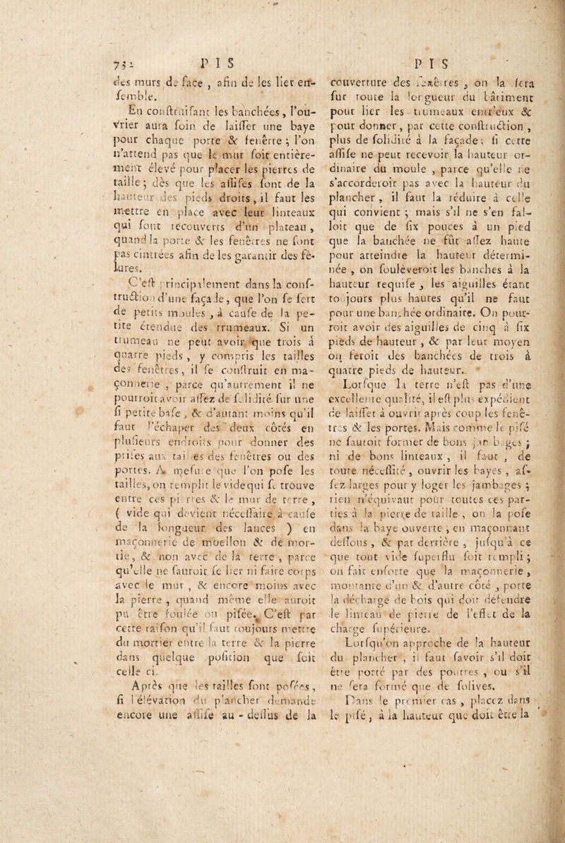 ' *3» L des murs d„ face , afin de les lier en- fembîe. En conftniifam les fauchées , fou- rrier aura foin de laiffer une baye pour chaque porte & fenêrre ; l’on irait end pas que k mur foit entière- ment élevé pour placer les pierres de raille; dès que les affifes font de la hauteur des pieds droits, il faut les mettre en place avec leur linteaux qur font recouverts d’un plateau * quand la porte êc les fenêtres ne font pas cintrées afin de les garantir des fê- lures. Ce fl: : rincipalement dans la conf- truélio îd’une façade, que l’on fe fert ue petits moules , a caafe de la pe~ tite étendue des rrumeaux. Si un trumeau ne peut avoir que trois à quatre pieds , y compris les tailles des fenêtres, il fe coudrait en ma- connerie , parce qtfautrement il ne pourroitavoir allez de Jfclidité fur une fi petite bafe j ôc d’autant moins qu’il faut l’échaper des deux côtés en p I u neufs endroirs pour donner des priiez aux ta ? es des fenêtres ou des portes. À nieftu e que l’on pofe les tailles, on remplit levidequi fe trouve entre ces pi rtes 8c le mur de ferre, ( vide qui devient nécdTaire à caafe v de la longueur des lances ) en maçonnerie de moellon ôc de mor- de, & non avec de la terre . -parce qtf J le ne fàuroic fe lier ni faire corps avec le mur , &c encore moins avec la pierre, quand meme e'ie auroit pu être foulée ou piféê. C’eft par cette raifon qu’t! faut roujours mettre du mortier entre la terre ôc la pierre dans quelque position que foie vr celle ci, -V. Après que les railles font posées, fi I élévation du plancher demande encore une affile au - deiîus de la •> PIS couverture des fe*êrres ^ on la fera fur tome la longueur du bâtiment pour lier les trumeaux emr’eux êc pour donner, par cette confituélion , plus de foliJné à la façade; fi Cotte affile ne peut recevoir la hauteur or- dinaire du moule , parce qu’elle ne s’accorderoic pas avec la hauteur du plancher , il faut la réduire à celle qui convient ; niais s’il ne s’en fal- loir que de fix pouces a un pied que la banchée ne fut allez haute pour atteindre la hauteur détermi- née , on fouléveroit les hanches à la hauteur requife les aiguilles étant to jours plus hautes qu’il ne faut pour une bamhéê ordinaire. On pour- roit avoir des aiguilles de cinq à fix p : è d s de hauteur , Sc par leur moyen on feroit des banc.hées de trois à quatre pieds de hauteur. * Lorfque li terre n’efi pas d’une excellente qualité, il efi plus expédient de lai (fer à ouvrir après coup les fenê- tres Ôc les portes. Mais comme k. pifé ne faut oit former de bons par b. ges ; ni de bons linteaux , i! faut , de toute rtéceffité 5 ouvrir les bayes , af» fez larges pour y loger les jambages ; lien n’équivaut poOr toutes ces par- ties à la pierre de taille , on la pofe dans la baye ouverte , en maçonnant défions , ôc par derrière 5 jufqifà ce que tout vide fupeiflu foit rempli; on fait enforre que la maçonnerie, montante ci’un & d’autre côté j porte la décharge de bois qui doit défendre -le linteau de piene de l’effet de la charge fupéneure* Lorfqu’on approche de la hauteur du plancher , ii faut fa voir s’il doit être porté par des poutres , ou s'il ne fera formé que de folives. Dam !e premier cas , placez dans k pifé, à la hauteur que doit être la