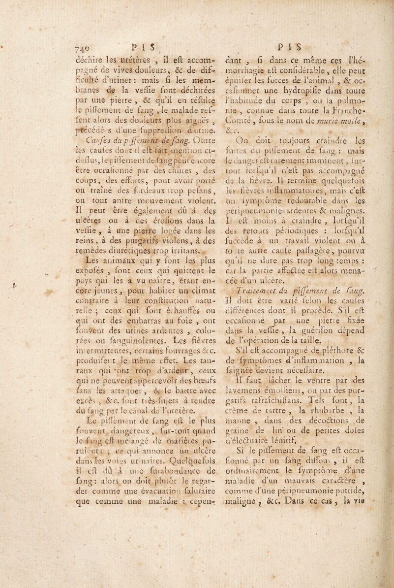déchire les uretères 5 il efi accom- pagné de vives douleurs , & de dif- ficulté d’uriner : mais fi les mem- branes de îa veille font déchirées par une pierre , & qu’il en réfulte le piflemenc de f§ng , le malade ref~ fenr alors des douleurs plus aiguës , précédées d’une fiu,.pprefiion ci urine. Cavfes dup Jenunt de.fing. Outre les çauies doi c i! efi lait mentioa ci- d cil us, le pi bernent de iaiigpeut encore être ocçafiunné par des chines , des coups, des efforts, pour avoir porté ou traîné des fardeaux trop pçfans, ou tour antre mouvement violent. Il peut être également dû à des ulcères ou à des érodons dans la velue , à une pierre logée dans les reins, à des purgatifs violons, à des remèdes diurétiques trop irritans. Les animaux qui y font les plus expolés , font ceux qui quittent le pays qui les a vu naître, étant en- core jeunes 3 pour habiter un climat contraire à leur confié tut ion natu- relleceux qui font échauffés ou qui ont des embarras au foie , ont fou Vent des urines ardentes , colo- rées ou fanguinolemes. Les fièvres intermittentes, certains fourrages&c. produifent le même effet. Les ta ti- ra ux qui ’ont trop d’ardeur , ceux qui ne peuvent appercevoir des boeufs fans les attaquer, 6c le battre avec excès , ôcc. font tiès-fujets à rendre du fang par le canal de l’uretère. Le pifiement de fang efi le plus fouvent, dangereux , (ur-tout quand le fan g efi; mélangé de matières pu- rulente -, ce qui annonce un ulcère danVles voies urmaires. Quelquefois il efi; dû a une fur abondance de fang: alors on doit plutôt le regar- der comme une évacuation falutaire que comme une maladie ; cepen-. - '!'•, - P I S dant j, fi dans ce même ces I né- mprrhagte efi confidérable , elle peut épinier les forces de l’animal , ôc oc* câfionner une hydropifïe dans toute l’habitude du corps , ou la puhno- nie , connue dans toute la franche- Comté , fous le nom de mûrie molle, ôcc. - On doit toujours craindre les fuites du piffemenc de fang : mais le dangereft rarement imminent, (ut- tout lorfqu’il n’efi pas a .compagne de la fièvre, il termine quelquefois les fièvres inflammatoires, mais c’efi un fynipiôme redoutable dans les péripneumonie* ardentes ôc malignes. Il efi. moins à craindre , lorfiqu’il des retours périodiques : loifqu’il fuécède à un rravail violent ou à. toute aune caufe pafïagère, pourvu qu’il ne dure pas trop long temps : car la partie affeélée efi alors mena- cée d’un ulcère. Traiterait du pijjement de fang. Il doit être varié félon les caufes différentes dont il procède. S'il efi occafionné par une pierre fixée dans la vefïïe , îa guérilon dépend de l’opération de la taille. S’il efi accompagné de pléthore & de fymptomes d’inflammation , la faignée devient nécelïaire. lî faut lâcher le ventre par des lavemens émodiens, ou par des pur- gatifs rafràîchifians. Tels font, la crème de tartre , la rhubirbe , la manne , clans des décodions Nd@ graine de lin ou de petites doles d’électuaire lénitif, Si le pifiement de fang efi occa- fionné par un fang d 1 lîç>us 3 il efi: ordinairement le fymptome d’une maladie d’un mauvais caradère , comme d une péripneumonie putride, maligne ? êcc. Dans ce cas, la viô