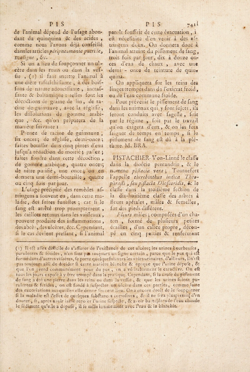 ) P I s de l’animal dépend de fufage abon- dant du quinquina ck des acides , comme nous l’avons déjà confeiilé dans les 2lU\c\qs péripneumonie putrïiey maligne &c, Si on a lieu de foupçcmner un ul- cère dans les reins ou dans la vef- lie , (i) il faut mettre ranimai à une dicte rafraîchiflance 5 à des boif- ions de nature adouciflfânte , incraf- fante 5c baUamiqne : telles font les déc.odhons de graine de lin, de ra- cine de guimauve , avec la réglilïe, les dififo Inc tons de somme arabi» que , &c, qu’on préparera de la manière fui vante : Prenez de racine de guimauve , fix onces; de réglifle, demi-once; faites bouillir dans cinq pintes d’eau jufqu’à réduction de moitié ; pa lez ; faites f nuire dans cette décoction , de gomme arabique 3 quatre onces; de nitre puufié , une once; on en donnera une demi-bouteille quatre ou cinq fois par jour. L’ufage précipité des remèdes af~ tringens a fouvent eu , dans cette ma- ladie, des fuites funeftes ; car li îe lang eft ariêté trop promptement , les caillots retenus dans les vaiileaux , peuvent produire des inflammations , desabcè vdes ulcères, &c. Cependant, ii le cas devient preiiant, h l’animai PIS 74il paraît fooffrir de cette évacuation , i eft néccflaue d'en venir à des a H tringens deux. On donnera donc à l’animal atteint du pifiement de fang, trois fois par jour, dix à douze on- ces d’eau de chaux , avec un® demi - once de teinture de qum* quina. On appliquera fur les reins des linges trempés dans de Poxiçrat froid, ou de l’eau commune froide. Pour prévenir le pifTe’ment de fang dans les animaux qui y font iujets, ils feront conduits avec fagefle, foie par le régime , foie par le travail qu’on exigera d’eux, & on les, fera faigner de temps en temps il le piilement de lang eft dû à la plé- thore. ivl» B R A. • * PISTACHIER- Von-Linné le chiT® dans la dioécie pentandrie , & le nomme piftacia vera ; Tournefort l’appelle therebintkus indica The0- parajli yfeup’ijlacia Diofcoridis, êc le dalle dans la troiüème fedtiôn de la dix-huitième clafle des arbres à fleurs apétales , males 8c femelles, fur des pieds différens. Fleurs mâles ; compofées d’un cha- ton , formé de plufleurs petites écailles , d’un calice propre, décou- pé en cinq parties 8c renfermant *> ( • ) Il eft aft’ez difficile de s’a durer de l’exiftence de cet ulcère; les urines tourbeulés , purulentes & fétides , n’en font pas toujours un ligne certain , parce que le pus qui eu: formé dans d’autres viléères, le porte quelquefois vers les voies urinaires, d’ailleurs, iln’eft pas toujours aile de décider fi cette matière blanche & opaque que Burine dépofe , 8c que l’on prend communément pour du pus , en a véritablement le caractère. On eft tous les jours expofé à y être trompe dans îa pratique. Cependant, fi la caul’e du pifTeruent de fang a été une pierre dans les reins ou dans îa vefïie , 8c que les urines foient pu- ru lentes & fétides , on eft fondé à lufpefter un ulcère dans ces parties, comme lutte des excoriations auxquelles elle donne fouvent lieu. Gna encore droit de le foupçonner fi la maladie eft l’effet de quelques fubftanct s conofives , 8c il ne fera pluspérmisj elVn douter , fi, après avoir lai fié repo ’er l’urine fufpeêle , 8c avoir battujjdans de i’eau chaude le lèdiment qu’efte a dépofé , il lé mêle intimement avec l’eau 8c la blanchit. x-