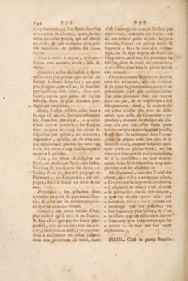 74-i P I S' cinq examines.....; Les fleurs femelles r/oiic point de dis ton , mais- feule* mène an calice propre qui eft -divifé en crois, & qui renferme trois pif- tiîs recourbés & portés fur l'em- bryon. , '-vii • .truie ; ovale à noyau , qui ren- ferme une amande ovale , liffe ôc verte» • Feuilles ; celles de l'arbre à fleurs males iont plus petites que celles de Farbie à fleurs femelles ; un peu plus Longues 3 émouflbes , ôc (ouvent partagées en trois lobes , d’un vert foncé , tandis que celles de l’arbre femelle font le plus fou vent par- tagées en cinq lobes. Port; l'arbre s’élève affez haut; fa tige eft droite, fon tronc eftépais ; fes branches étendues , couvertes d’une écorce cendrée ; les fluii es font rangées le long des côtes ôc difpofees par paires ; de manière , cependant , qu’elles ne fe trouvent pas exactement placées les unes vis- à-vis des autres : une feuille impaire termine ie pétiole. Lieu ; cet arbre. eft indigène en Perfe, en Arabie, en Syrie , aux Indes. Vkellius le •tranfporta de Syrie en Italie ; & de là , il a été propagé en Provence , en Languedoc, en Ei- pagne , 6cc. : il fleurit en avril ôc en mai. , Propriétés \ les pi (Lâches font agréables au goût 8c peu nourrifTan- tes , ôc elles ont les mêmes proprié- tés que les amandes douces. Culture y cet arbre mérite d’être plus cultivé qu'il ne l’eft en France. Je fuis a (Taré que par des ferais pro- greflifs, tels qu’ont été ceux àn mû- rier , ( confiiltez ce mot, ) on parvien- ■ droit à acclimater cet arbrèy jufques dans nos provinces du nord, mais v Pis -y ; c’fcft ouvrage cia temps. Je fais, par -expérience, que près de Lyon, un de ces arbres pafib depuis longues années , l'hiver en pleine terre. H fapporte , fans la moindre altéra- tion 5 fix ôc fept degrés de froid en Languedoc 5 ainfi tout fait préiunsgr la 1’étiffite dans le nord du royaume, ôc cet arbre vaut bien la peine qu’on s’en occupe. On met en terre Les noyaux comme ceux des amandes, afin de faciliter ôc de, hâter fa germination ; mais eeire précaution ibeft pas indifpeoiabk. j’ai mis plu fleur s fois un noyau dans un pot, & fa végétation a été très-prompte. Ainfi , la culture de cet arbre n’offre pas plus de diffi- cultés que celle de l’amandier : ce- pendant, comme la chaleur du cli- mat n’a pas été allez forte pour apurer complettement la jeune pouffe, il eft bon de renfermer clans l’oran- gerie, la plante avec fon pot. A la fécondé année, on peut hàfarder quel- ques pieds en pleine terre , en les couvrant d’un peu de paille aubefoin, ôc à la croifiètne , ne leur donner aucun foin. Une éducation trop mi- gnarclée doit les affoiblir. Mi Duhamel, dans fon Traité des arbres, dit : « Il y a un moyen affûté, s? d'augmenter le rapport du téréhintke, s? ( confidte^ ce mot ) Dell d’enter » le pïfthachier fur le thérébinthe-, 3j qu# ne donne pour cela pas J? moins de réfine; on y, trouve cet s? avantage que les piftaches en 3> font beaucoup plus belles , & l'on 33 m’affûte que ces piftachiers durent s? beaucoup plus long-temps que les J3 autres 33. Je n’ai pas fait cette expérience. PISTIL*' C’eft la partie femell®