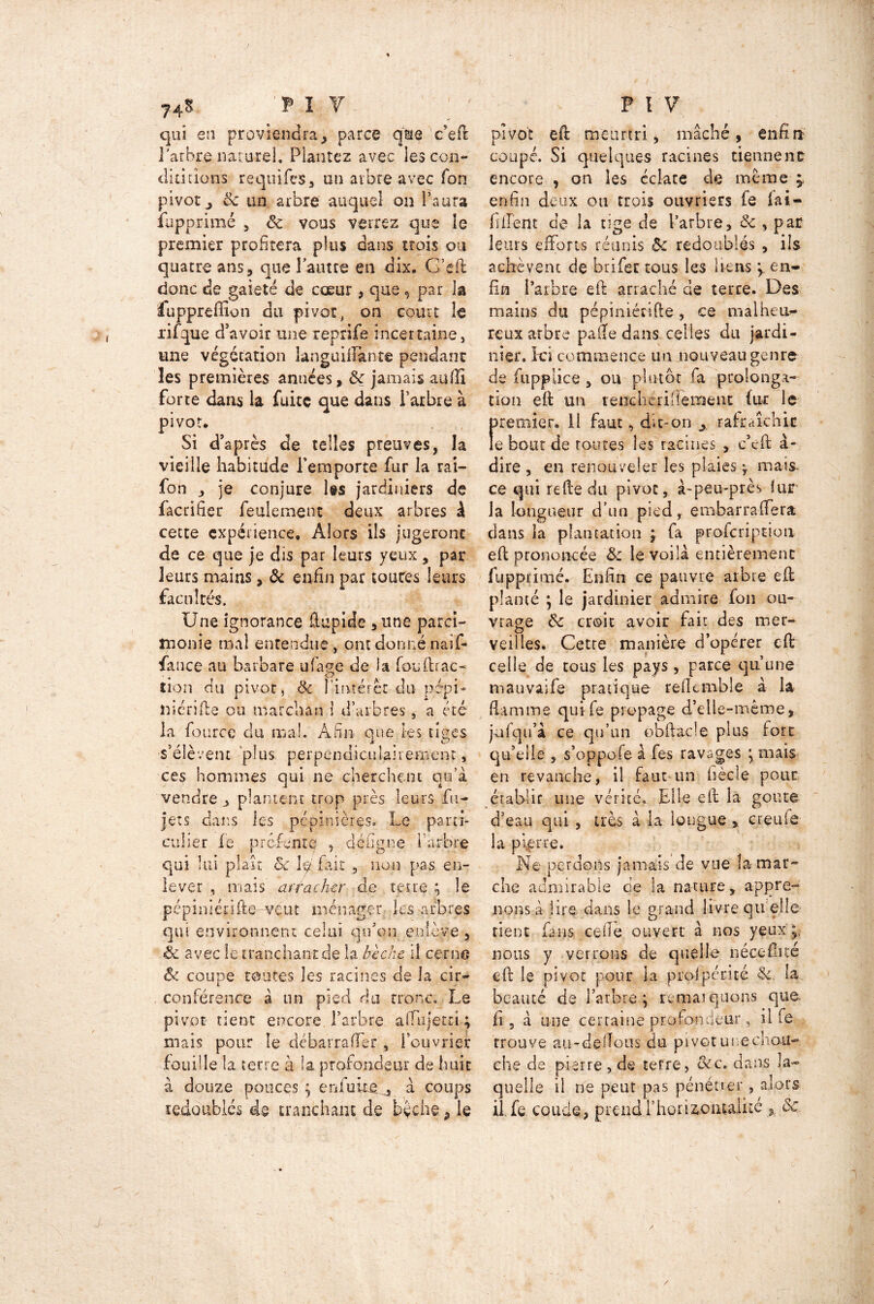 % 74^ P I V qui en proviendra, parce qsie c’eft l'arbre naturel, Plantez avec les con- duirions requifes, on arbre avec Ton pivot j 8c un arbre auquel on l’aura fapprimé , 8c vous verrez que le premier profitera plus dans trois ou quatre ans, que larme en dix. G’eft donc de gaieté de coeur , que 9 par la luppreffion du pivot, on court le xifque d'avoir une reprife incertaine, une végétation languiilknte pendant les premières années, 8c jamais au (fi forte dans la fuite que dans l’arbre à pivot. Si d'après de telles preuves, la vieille habitude l'emporte fur la rai— fon , je conjure les jardiniers de facrifier feulement deux arbres à cette expérience. Alors ils jugeront de ce que je dis par leurs yeux, par leurs mains, 8c enfin par toutes leurs facultés. Une ignorance ftupide , une parci- monie mal entendue , ont donné naif- fance au barbare ufage de ia fouftrac- tion du pivot, & l’intérêt du pépi- tticrifte ou marchan 1 d’arbres, a été la foiirce du mai. Afin que les tiges CJ s’élèvent plus perpendiculairement, ces hommes qui ne cherchent qu’à, vendre , plantent trop près leurs fu- jets dans les pépinières. Le parti- culier le pr qui lui plaît lever , mais cfenrc , défigne l'arbre 8c le fait 3 non pas en- ar rachcr de te ire ; le pépiniérifte-veut ménager les arbres qui environnent celui qu’on enlève, & avec le tranchant de la bêche il cerne 8c coupe toutes les racines de la cir- conférence à un pied du tronc. Le pivot tient encore l’arbre affujetri ; mais pour le débarrafler , l’ouvrier fouille la terre à la profondeur de huit à douze ponces ; en fuite. è, à coups redoublés de tranchant de bêche, le P IV pivot eft meurtri, mâché, enfin' coupé. Si quelques racines tiennent encore , on les éclate de même y enfin deux ou trois ouvriers fe fai- llirent de la tige de l’arbre, 8c , par leurs efforts réunis Ôc redoublés , ils achèvent de brifer tous les liens y en- fin l’arbre eft arraché de terre. Des mains du pépiniérifte , ce malheu- reux arbre pafie dans.celles du jardi- nier. Ici commence un nouveau genre de fupplice , ou plutôt fa prolonga- tion eft un renciieritîeraent fur le tnemier. Il faut, dit-on ^ rafraîchit e bout de toutes les racines , c'eft à- dire, en renouveler les plaies4 mais- ce qui refte du pivot, à-peu-près fur la longueur d’un pied, embarrafiera dans la plantation ; fa profcriprioti eft prononcée 8c le voilà entièrement fupprimé. Enfin ce pauvre arbre eft planté ; le jardinier admire fon ou- vrage 8c croit avoir fait des mer- veilles. Cette manière d’opérer eft celle de tous les pays, parce qu’une mauvaife pratique reflcmble à la flamme qui fe propage d’elle-même, jufqu’à ce qu’un obftacle plus fore quelle , s’oppofe à fes ravages ; mais en revanche, il faut un fiècle pour établir une vérité. Elle eft la goûte d’eau qui , très à la longue , creufô la pierre. Ne perdons jamais de vue la-mar- che admirable de la nature, appre- nons à lire dans le grand livre qu elle- tient fans cefie ouvert à nos yeux j, nous y verrons de quelle néceflué eft le pivot pour la profpérité 3c la beauté de l’arbre; remaiq lions que, fi, à une certaine profondeur, il fe trouve au-deftous du pivot une chou- ehe de pierre , de terre, 8cc. dans la- quelle il ne peut pas pénéuer, alors il, fe coude, prendd’horiaoiitaiité ,, 8c /