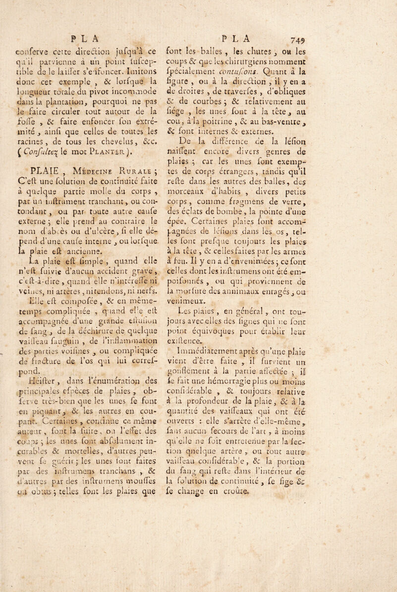 eonferva cette direction jufqua ce qu'il parvienne à un point iufcep- nble de le lailîer s'enfoncer. Imitons donc cet exemple , ôc lorfque ia longueur totale du pivoc incommode dans la plantation, pourquoi ne pas je faire circuler tout autour de la iode , & faire enfoncer fon extré- mité , ainfi que celles de toutes les racines , de tous les chevelus, 8cc, ( Confalte\ le mot Planter). PLAIE , Médecine Plurale ; C’eft une folution de continuité faite à quelque partie molle du corps , par un infiniment tranchant, ou con- tondant , ou par toute autre caufe externe ; elle prend au contraire le nom d’abcès ou d’ulcère, fi elle dé- pend d’une caufe interne , ou lodque la plaie efi ancienne, La plaie efb (impie , quand elle n’eft fui vie d’aucun accident grave, c’efi-à-ciire , quand elle tfincérefle ni vernies, ni artères, ni tendons, ni nerfs. Elle efi compofée , en même- temps compliquée , quand elle efi accompagnée d’une grande efiuiion de fang , de la déchirure ae quelque vaiffeau fa u gu in , de i’infiammauon des parties voifines , ou compliquée de fia cl are de l’os qui lui ccrref- pond. Hcifier , dans l’énumération des principales efpèces de plaies , ob- ierve très-bien que les unes fe font en piquant, & les autres en cou- pant. Certaines , continue ce môme a tireur , font la luire , ou l’effet des coups ; les unes font abfolament in- curables <& mortelles, d’autres peu- vent fe guérir; les unes font faites par des infini mens trancbans , &c d’autres par des in dru mens mou (Tes tu obtus, telles font les plaies que font les balles , les chutes , ou les coups & que les chirurgiens nomment fpécialement contufïons. Quant à la figure , ou à la diredhon , il y en a de droites , de traverfes , d’ebliques & de courbes ; & relativement au fiége , les unes font à ia tête, au cou, à la poitrine , <k au bas-ventre, Sc font internes & externes. De la différence de la Iéfion naiffent encore divers genres de plaies ; car les unes font exemp- tes de corps étrangers, tandis qu’il refie dans les autres des balles, des morceaux d’habits , divers petits corps, comme fragmens de verre, des éclats de bombe, la pointe d’une épée» Certaines plaies font accom- pagnées de iéfions dans les os, tel- les font prefque toujours les plaies à la tête , & celles faites par les armes à feu. Il y en a d’cnvenimées ; ce font celles dont les inftrumens ont été em- poifonnés , ou qui proviennent de la morhiré des annimaux enragés, ou venimeux. Les plaies , en général,, ont tou- jours avec elles des lignes qui ne font point équivoques pour établir leur exifteuce* Immédiatement après qu’une plaie vient d’être faite il fument un gonflement a la partie affectée -, if ïe fait une hémorragie plus ou moins confidérable , ôi toujours relative a la profondeur de la plaie, Ôc àb quantité des vaifleaux qui ont été ouverts telle s’arrête d’elle-même, fans aucun fecours de fart , à moins qif elle ne fuit entretenue par la lec- tion quelque artère , ou tout autre* vai fléau -confidérable , & la portion du fang qui refte dans l’intérieur de- là (mut ion de continuité , fe fige fe change en croûte.