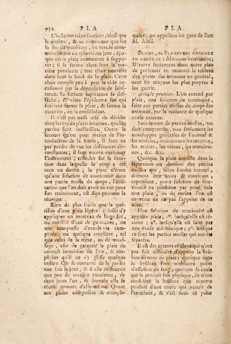 L’inflammation fument, kinfl que la douleur, 8c ne diminuent que iur la fia du troifième , ou vers le cora- anencement du quatrième jour, épo*. que où la plaie, commence à fuppil- ier ; il fe forme alors fous la .ma- tière purulente , une chair nouvelle dans tout le fond de la plaie. Cette chair remplie peu à peu le vide oc* caflonné par la déperdition de fubf- tattee. Sa fur face iupérieure fe del- fèche , de alors l’épiderme fec qui furvienr ferme la plaie , 8c forme la cicatrice , en la •co.nfoîidatat. Il n’eft pas aufîi aifé de décider dans les cas de plaies internes, quelles parties font iacérellees. Outre le iecours qu’on peut retirer de fin* îioduélion de la fonde , il faut ne pas perdre de vue les différentes dr- conftances ; il faut encore examiner Finftrumenc s réfléchir fur la litua- don dans laquelle le coup a été reçu ou donné ; la plaie n’étant qu’une fol ut ion de continuité dans une partie molle du corps , 1 indi- cation que Ton doit avoir en vue pour fon traitement, eft d’en procurer la réunion. Rien de plus facile que la gué- rifou d’une plaie légère; il fufSc d’y ippliquer un morceau de linge fec, ou mouillé d’eau de guimauve, ou une eomprefïe d’eau-de-vie cam- phrée s ou quelque emplâtre , tel que celui de la mère , ou de muci- lage , afin de garantir la plaie du contad immédiat de Tair , & em- pêcher qu’il ne s’y g'liffe quelque ordure. On fe contente de la panfer une fois le jour , &i fl elle ne fournit que peu de matière purulente, de deux jours F un , 8c bientôt die fe réunit comme d*elie-mcme« Quant plaies cofnpofées & compli- quées 5 on appellera les gens de Fart. M. AM L Plaies , ou Plates des animaux fn général : Médecine vétérinaire ; Il entre feulement dans notre plan de préfemer en racourci le tableau des plaies des animaux en général, avec les moyens les plus propres à les guérir. Article premier. Lon entend par plaie, mie folution de continuité , faite aux parties molles du corps des animaux, par la violence de quelque caufe externe. Sous le nom de parties molles, on doit comprendre, non-feulement les enveloppes générales de l’animal 8c les mulcies ô mais encore les tendons j les artères, les veines , les membra- nes , 8c c. 8cc. Quoique la plaie confifte dans la féparation ou diviflon des parties molles qui , félon Tordre naturel 9 doivent être unies 8c continues 9 cependant, toute folution de con- tinuité ne conftitue pas pour cela une plaie , ou du moins l’on eft convenu de ne pas i appeler de c# nom. Une fohuion de continuité eft appelée pieu , i°. ioriqu’elîe eft ré- cente ; a°, lorfqu’elle eft faite pai une caufe méchaniqne ; 30. lorfqua ce font les parties molles qui ont été ié parées. Il eft des auteurs célèbres qui n’ont pas fait difficulté d’appeler la brû- lure du nom de plaie; quoique dans la brûlure Ton n'obferve point d’eflfufion de fan g , quoique la eau fl? qui la produit fon phyflque, iis n’ont confidéré la brûlure que comme produit d’une caufe qui venait de l’extérieur ., âc ceft fous ce point