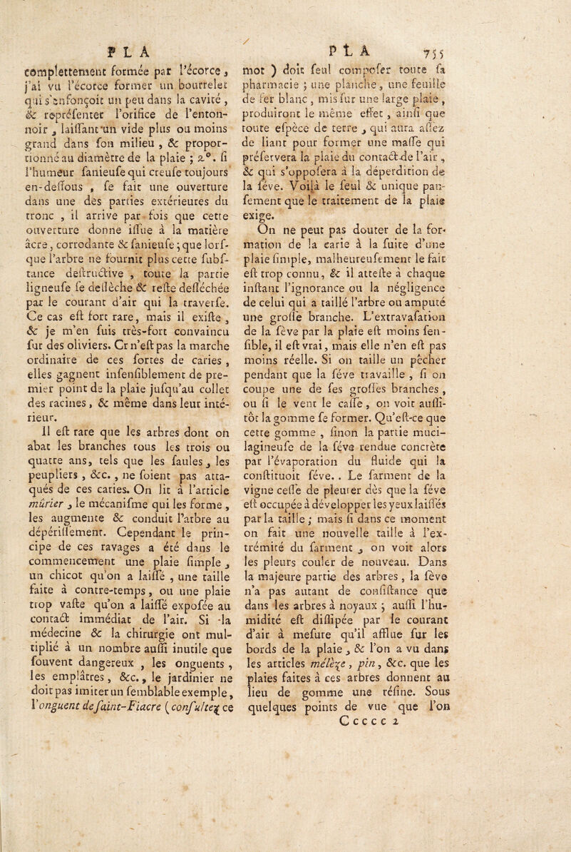 tamplettement formée par Lécorce 3 j’ai vu récorce former un bourrelet qui s'snfonçoic un peu dans la cavité , le répréfentet l’orifice de Lenton- noir ^ laiftanruh vide plus ou moins grand dans fon milieu , & propor- tionné au diamètre de la plaie ; z°. fi l’humeur fanieufequi creule toujours en-deilous , fe fait une ouverture dans une des parties extérieures du tronc , il arrive par fois que cette ouverture donne iffiie à la matière âcre j corrodante & fanieufe ; que lorf- que l’arbre ne fournit plus cette fubf- tance deftruclive , toute la partie ligneufe fe deiîèche 8c refte deftéchée par le courant d’air qui la traverfe. Ce cas efi: fort rare, mais il exifte , 8c je m’en fuis très-fort convaincu fur des oliviers. Crn’eftpas la marche ordinaire de ces fortes de caries , elles gagnent infenfiblement de pre- mier point de la plaie jufqu’au collet des racines, 8c même dans leur inté- rieur. 11 efi: rare que les arbres dont on abat les branches tous les trois ou quatre ans, tels que les faules 3 les peupliers , ôcc. , ne foient pas atta- qués de ces caries. On lit à l’article mûrier 3 le mécanifme qui les forme , les augmente 8c conduit l’arbre au dépérillêmenr. Cependant le prin- cipe de ces ravages a été dans le commencement une plaie fimple ^ un chicot quon a laiüé , une taille faite à contre-temps, ou une plaie trop vafte qu’on a laififé expofée au contad immédiat de l’air. Si da medecine 8c la chirurgie ont mul- tiplié à un nombre auffl inutile que fouvent dangereux , les onguents , les emplâtres, 8cc. 9 le jardinier ne doit pas imiter un femblable exemple, Y onguent de faint-Fiacre ( confulte^ ce mot ) doit: feu! cornpofer toute fa pharmacie ; une planche, une feuille de fer blanc 3 mis fur une large plaie , produiront le même effet , aînfi que route efpèce de terre j qui aura allez de liane pour former une malle qui préfetvera la plaie du contadde l’air , 8c qui s’oppofera à la déperdition de la fève. Voila le feul & unique pan- fement que le traitement de la plaît exige. On ne peut pas douter de la for- mation de la carie à la fuite d’une plaie fimple, malheureufement le fait efi: trop connu, & il attelle à chaque inftant l’ignorance ou la négligence de celui qui a taillé l’arbre ou amputé une greffe branche. L’extravafation de la fève par la plaie efi: moins fen- fibîe, il eft vrai, mais elle n’en efi: pas moins réelle. Si on taille un pêcher pendant que la fève travaille , fi on coupe une de fes groilès branches , ou fi le vent le cafTe, on voit aufli- tbt la gomme fe former. Qu’eft-ce que cetre gomme , linon la partie muci- lagineufe de la fève rendue concrète par i’évaporation du fluide qui la conftituoit fève.. Le farinent de la vigne celle de plein er dès que la fève efi: occupée à développer les yeux lailîés parla taille; mais fi dans ce moment on fait une nouvelle taille à l’ex- trémité du farinent j on voit alors les pleurs couler de nouveau. Dans la majeure partie des arbres, la fève n’a pas autant de confiftance que dans les arbres à noyaux } auill l’hur midité eft diflipée par le courant d’air à mefure qu’il afflue fur les bords de la plaie > 8c l’on a vu dans les articles mélèze, pin, 8cc. que les plaies faites à ces arbres donnent au lieu de gomme une réfine. Sous quelques points de vue que l’on