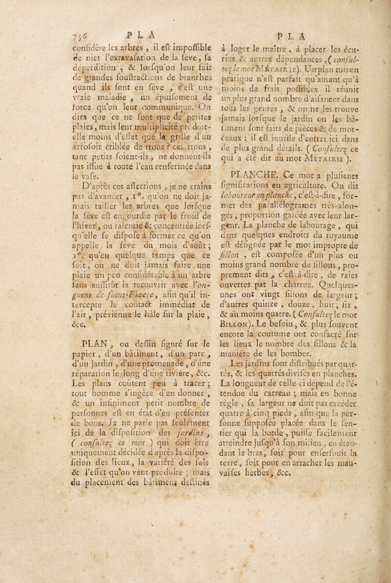 coniidère les atbrés , il effc impoffible de nier fexrsivafânon de la lève, fa déperdition , 8c lorfqu’on leur fait de grandes fou (Ira 61 le ns de branches quand ils font en fève ceft une vraie maladie * un épuifement de force qu’on leur communique. On dira que ce ne font que de petites plaies, mais leur multiplicité produit- elle moins d’effet que la grille d'un àrrofoir criblée de trous ? ces trous , tant petits foient-ils , ne donnent-ils pas iiflie a toute l’eau renfermée dans le vafe. D’après ces aliénions , je ne crains pas 'd’avancer , i qu’on ne doit ja- mais tailler les arbres que lorfque la fève efi engourdie par le froid de l’hiver 3 ou ralentie êc concentrée lorf* qu’elle le difpofe a former ce qu'on appelle la fève du mois d’août 5 2°. qu’en quelque temps que ce foit 5 on ne doit jamais faire une plaie un peu coniidérable à un arbre fans aumtbt la recouvrir avec l'on- guent de faint-Fiacre, afin qu’il in- tercepte le contaéfc immédiat de l’air 5 prévienne le haie fur la plaie , &c. PLAN j ou deffîn figuré fur le papier , d’un bâtiment , d’un paie ^ d’un jardin , d’une promenade , d’une réparation le long d’une rivière, &c. Les plans coûtent peu à tracer 5 tout homme s’ingère d’en donner , & un infiniment petit nombre de psrfonnes eft'en état d’en préfenter de bons. Je ne parle pas feulement ici de la difpofipion des jardins ( confulîerL ce mot ) qui doit être iiniquemear décidée d'après la difpo» fition des lieux s la variété des fols & l’effet qu’on veut produire ; mais du placement des bâdmens deilinés à loger le maître , à placer les écu- ries $c antres dépendances,( conful- ttrL le mot M à r air' i e) . Un plan rafs e n pratique n’eft parfait qu’a ruant qu’a moins de fiais poffibjes il réunit un plus grand nombre d’aifances dans tous les genres ? ôc on ne les trouve jamais lorfque le jardin ou les fia- timens font faits de pièces & de mor- ceaux ; il eft inutile d’entrer ici dans de plus grand détails, ( Confultc% ce qui a été dit au mot Métairie ). PLANCHE. Ce mot a pjufienrs lignifications en agriculture. On dit laboureur en planche , c’eft-à-dire , for- mer des parallélogrammes très-alon- gés, proportion gardée avec leur lar- geur. La planche de labourage , qui dans quelques endroits du royaume efi: défignée par le mot impropre de Jillon , efi: compofée d’un plus ou moins grand nombre de filions , pro- prement dits j c’efii à-dire , de raies ouvertes par la charrue. Quelques- unes ont vingt filions de largeur \ d’autres quinze , douze, huit, fix Se au moins quatre. ( Confulte^ le mot Billon). Le befoin , 8c plus fouvent encore la coutume ont confacré fnr les lieux le nombre des filions 8c la manière de les bomber. Les jardins font diftribués par quar- tés, 8c les qnarrés divifés en planches. La longueur de celle-ci dépend de l’é- tendue du carreau ; mais en bonne règle , fa largeur ne doit pas excéder quatre à cinq pieds , afin que la per- fonne fuppolée placée dans le ren- tier qui la borde , paille facilement atteindre jufqu’à fon milieu » en éten- dant le bras, ioit pour enierfouir la terre t foit pour en arracher les mau- vaifes herbes , &c. /