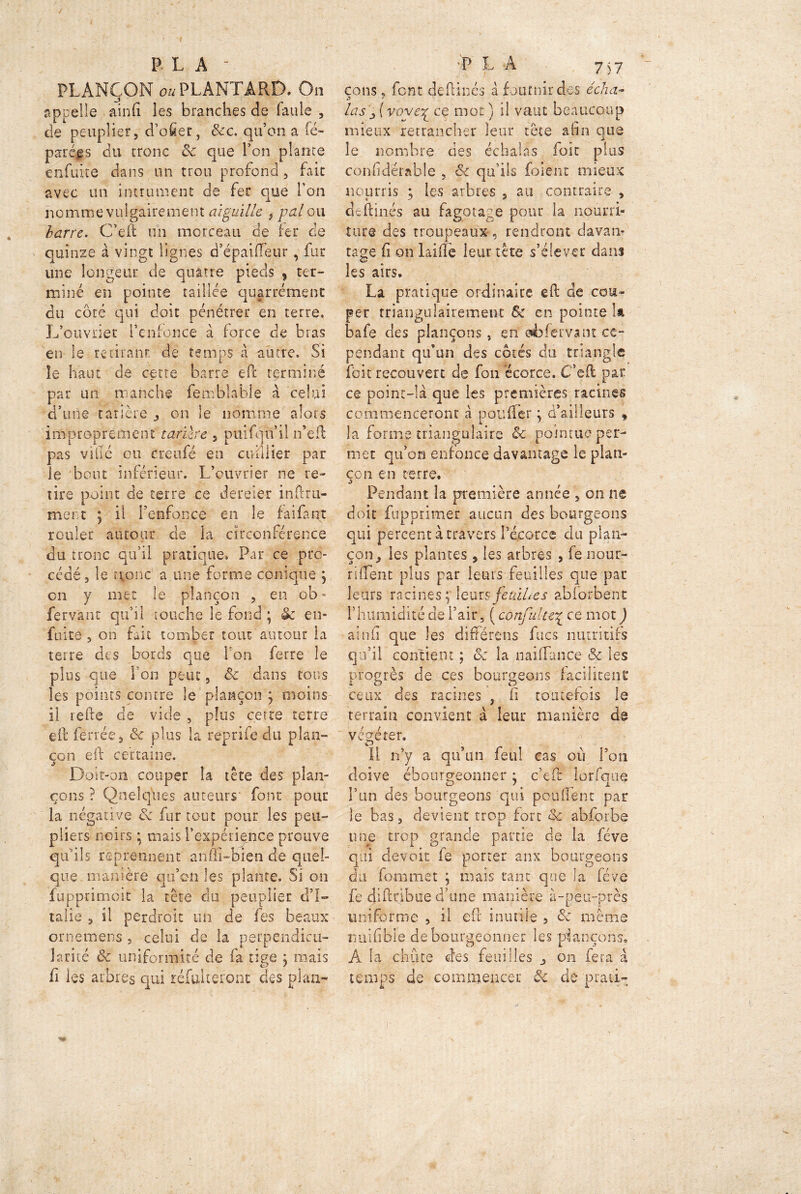 / PL A ■ PLANÇON oaPLANTARD. On appelle ainfi les branches de faille , de peuplier 5 d’ofier, &c. qu’on a fé~ parégs du tronc ôc que l’on plante enfuite dans un trou profond , fait avec un imminent de fer que l’on nomme vulgairement aiguille , pal ou barre. C’eft un morceau de fer de quinze à vingt lignes d’épaiffeur, fur une longëur de quatre pieds , ter- miné en pointe taillée qugrrémenc du coté qui doit pénétrer en terre. L’ouvrier l’enfonce à force de bras en le retirant de temps à autre. Si îe haut de cette barre efic terminé par un manche femblablé à celai d’une tarière on le nomme alors improprement tarière 5 puifqu’il n’efl pas ville ou creufé en affilier par le bout inférieur. L’ouvrier ne re- tire point de terre ce dereier inftru- ment ; il l’enfonce en le faifant rouler autour de la circonférence du tronc qu’il pratique. Par ce pro- cédé , le r^onc a une forme conique , en y met le plançon , en ob» fervant qu’il touche le fond ; & en- fuite 5 on fait tomber tout autour la terre des bords que l'on ferre le plus que l’on peut, ôc dans tous les points contre le plançon ÿ moins il refte de vide , plus cette terre eh ferrée 5 6c plus la reprife du plan- con eif certaine. Doit-on couper la tête des plan- erons ? Quelques auteurs’ font pour la négative & fur tout pour les peu- pliers noirs ; mais l’expérience prouve qu’ils reprennent anffi-bien de quel- que-manière qu’on les plante. Si on fupprimoit la tête du peuplier d’I- talie s il perdroit un de fes beaux ornemens , celui de la perpendicu- larité & uniformité de fa tige \ mais fi les arbres qui réfultéfont des plan- P LA 7^7 çons j font dehinés à fournir des éch Li- las ( voverL ce mot ) il vaut beaucoup mieux retrancher leur tête afin que le nombre des échalàs foie plus confiderakle , Si qu’ils foient mieux nourris ; les arbres , au contraire , deflinés au fagotage pour la nourri- ture des troupeaux, rendront davan- tage fi on laifle ieurtete s’élever dans les airs. La pratique ordinaire ch de cou- per triangulairement & en pointe la bafe des plançons, en sèfervant ce- pendant qu’un des cotés du triangle fbit recouvert de fou écorce. C*eft par. ce point-là que les premières racines commenceront à pouffer j d’ailleurs 9 la forme triangulaire & pointue per- met qu’on enfonce davantage le plan- çon en terre. Pendant la première année , on ne doit fupprimer aucun des bourgeons qui percent à travers l’écorce du plan- çon , les plantes , les arbres , le nour- ri fient plus par leurs feuilles que par leurs racines ç leurs feuilles abforbent l5humidité de l’air, ( confulte\ ce mot J ainfi que les différons fucs nutritifs qu’il contient ; ôc la naiffance & les progrès de ces bourgeons facilitent: ceux des racines , fi toutefois le terrain convient à leur manière de végéter. Il n’y a qu’un feul cas où l’on doive ébourgeonner ; c’eft lorfqne l’un des bourgeons qui pouffent par le bas, devient trop fort <$& abforbe une trop grande partie de la feve qui devoir fe porter anx bourgeons du forum et ; mais tant que la fève fe dihnbue d’une manière à-peu-près uniforme , il efl inutile > <3c même nuifible de bourgeonner les plançons, A la chute des feuilles ^ on fera à temps de commencer ôc de pratL
