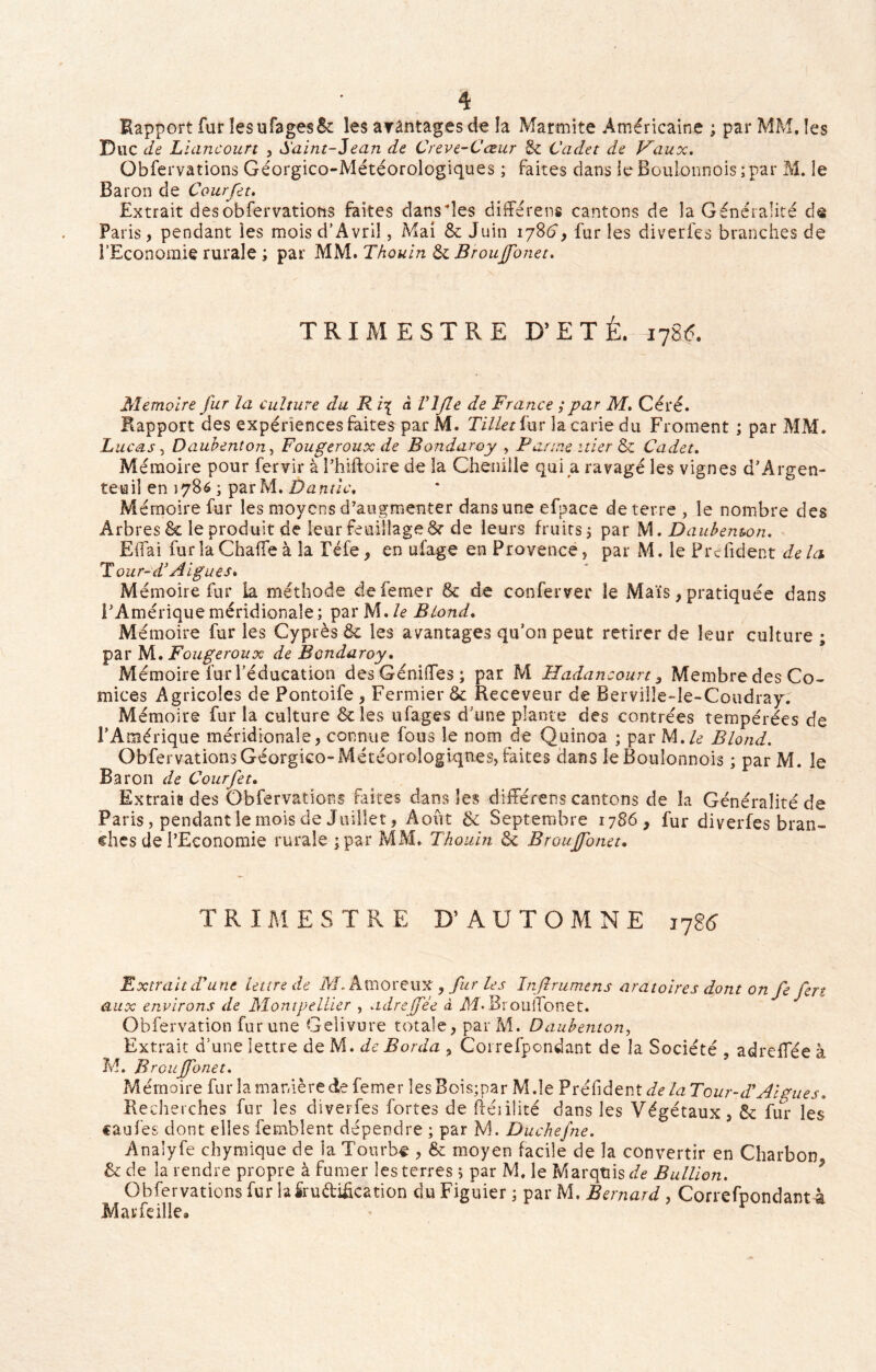 Rapport fur lesufagesSc les avantages de la Marmite Américaine ; par MM. les Duc de Liancourt , Saint-Jean de Creve-Cœur & Cadet de Vaux. Obfervations Géorgico-Météorologiques ; faites dans ie BouIonnois;par M. le Baron de Courfet. Extrait des obfervations faites dansies différent cantons de la Généralité de Paris, pendant les mois d’Avril, Mai & Juin 1786*, fur les diverfes branches de l’Economie rurale ; par MM. Thouin & Broujfonet. TRIMESTRE D’ETÉ. 178(5. Mémoire fur la culture du R i\ à Vljle de France ; par M. Céré. Rapport des expériences faites par M. Tillet fur la carie du Froment ; par MM. Lucas, Daubenton, Fougeroux de Bondaroy , Panne itier & Cadet. Mémoire pour fervir à Phiftoire de la Chenille qui a ravagé les vignes d’Argen- teuil en 1786; par M. Dantic. Mémoire fur les moyens d’augmenter dans une efpace de terre , le nombre des Arbres & le produit de leur feuillage & de leurs fruits 5 par M. Daubenton. Effai fur la Chaffe à la Téfe , en ufage en Provence, par M. le Préfident de la T our-d’ A igues. Mémoire fur la méthode defemer & de conferver le Maïs, pratiquée dans l’Amérique méridionale; parM .le Blond. Mémoire fur les Cyprès & les avantages qu’on peut retirer de leur culture ; par M. Fougeroux de Bondaroy. Mémoire fur l’éducation desGéniffes; par M Hadancourt , Membre des Co- mices Agricoles de Pontoife, Fermier & Receveur de Rerville-le-Coudray. Mémoire fur la culture &les ufage s d’une plante des contrées tempérées de l’Amérique méridionale, connue fous le nom de Quinoa ; par M. le Blond. ObfervationsGéorgico-Météorologiques, faites dans leBoulonnois ; par M. le Baron de Courfet. Extraie des Obfervations faites dans les différens cantons de la Généralité de Paris, pendant le mois de Juillet, Août & Septembre 1786, fur diverfes bran- ches de l’Economie rurale ; par MM. Thouin & Broujfonet, TRI M E S T R E D’ A ü T O M N E j7g<5 Extrait Furie lettre de Af.Atnoreux, fur les Injirumens aratoires dont on fe fert aux environs de Montpellier , adreffée à M-Brouffonet. Obfervation fur une Geîivure totale, parM. Daubenton, Extrait d’une lettre de M. de Borda ? Coirefpondant de la Société , adreffée à M. Broujfonet. Mémoire fur la manière defemer lesBois;par M.îe Préfident de laTour-d' Aigues. Recherches fur les diverfes fortes de fiéiilité dans les Végétaux, & fur les caufes dont elles femblent dépendre ; par M. Duchefne. Analyfe chymique de la Tourbe , & moyen facile de la convertir en Charbon & de la rendre propre à fumer les terres ; par M. le Marquis </<? Bullion. Obfervations fur la fructification du Figuier ; par M. Bernard, Correfpondant à Marfeille.