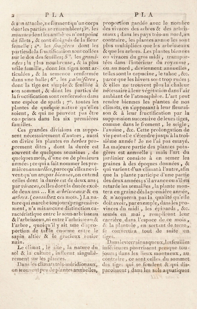 A son attache, ne forment qu’un corps dont les parties se ressemblent^0, les mousses dont lesanthè'es n’ontpoinf de filets , & sont éloignés de la fleur femelle ; 40. les fougères dont les partiesdela fructification sont collées sur le dos des feuilles; 5°. ! es grami- nées ; la plus nombreuse , <3c la plus utile famille, dont les tiges sont ar- ticulées 6c la semence renfermée dans une balle ; 6°. les paimifère s , dont la tige est simple 6c feuillée à «on sommet, Sc dont les parties de la fructification son t renfermées dans une espèce de spath ; 70. toutes les plantes de quelque nature qu'elles soient, Ôc qui ne peuvent pas être comprises dans les six premières familles. Ces grandes divisions en suppo- sent nécessairement d’autres , aussi on divise les plantes en herbes pro- prement dites , dont la durée est souvent de quelques semaines ^ de quelques mois, d’une ou de plusieurs années ; ce qui a fait nommer les pre- miè res ann uellesfp ar ce qu ’ ell e s n e v i- vent qu’un an ; par biennes>0'n. entend celles dont la durée est de deux ans ; par vivaces yCelles dont îa durée excè- de deux ans ... En arbrisseaux & eu arbres. ( consultez ces mots. ) La na- ture qui marche toujours'progressive- inent, n’a mis aucune distinction ca- ractéristique entre le sous-arb; isseau 6c l'arbrisseau,ni entre l’arbrisseau «Sc l’arbre, quoiqu’il y ait une dispro- portion de tarde énorme entre le sapin altier 6c le gracieux rosier nain. Le climat , le site , la nature du sol 6c la culture , influent singuliè- rement sur les plantes. Dans les climats très-méridionaux, on ferouventpeu de plantes annuelles^ proportion gardée avec le nombre des vivaces des arbres 6c des arbris- seaux ; dans les pays très-an nord,au contraire, les-plantes annuelles sont plus multipliées que les arbrisseaux 6c que les arbres. Les plantes bien nés ou vivaces du gros midi , transpor- tées dans 1 intérieur du royaume , ou au nord , deviennent annuelles, telles sont la capucine., le tabac , 6cc. parce que les hivers sont trop rudes y 6c elles ne trouvent plus la chaleur nécessaire à leur végétation dans l’air ambiant de l’atmosphère. L’art peut rendre biennes les plantes de nos climats, en s’opposant à leur fleurai- son 6c à leur fructification par la suppression successive de leurs tiges, comme dans le froment , le seigle , l’avoine , 6cc. Cette prolongation de vie peut-elle s'étendre jusqu à la troi- sième année? Je ne l'ai pas essayé» La majeure partie des plantes pota- gères est annuelle ; mais l’art du jardinier consiste à en semer les graines à des époques données , 6c qui varient d’un climat à l'autre,afin que la plante participe d’une partie des deux années; s’il avance ou s’il en retarde les semailles ,1a plante mon- tera en graine dès la première année, 6c n’acquerra pas la qualité qu’elle doit avoir, par exemple, dans les pro- vinces du midi , les épinards , 6cc, semés en mai , rempliront leur carrière dans l’espace de ce mois , Sc la plan tu le , en sortant de terre , fe convertira tout de suite en tiges. Dansles terrain saqu eux, les feuilles inférieures pourrissent presque tou- jours; dans les lieux montueux, au contraire , ce sont celles du sommet des tiges qui se fondent 6c qui dis- paraissent ; dans les sols aquatiques