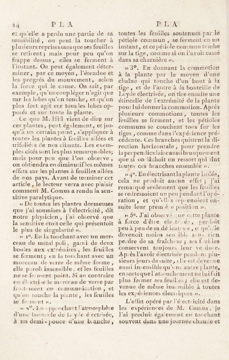 et qu'elle a perdu une partie de sa sensibilité , on peut la toucher à plusieurs reprisessans que ses feuilles se retirent 5 mais pour peu qu’on frappe dessus , elles se ferment à l instant.s On peut également déter- miner, par ce moyen, l’étendue el- les progrès du mouvement, selon la force qui le cause. On sait, par exemple, qu’un coup léger n’agit que sur les lobes qu’on touche, et qu’un plus fort agit sur tous les lobes op- posés et sur toute la plante. Ce que M. Hül vient de dire sur ces plantes, peut également, et jus- qu’à un certain point, s’appliquer à toute# les plantes à feuilles ailées et trifoliées de nos climats. Les exem- ples cités sont les plus remarquables} mais pour peu que Don observe , on obtiendra en diminutif les memes effets sur les plantes à feuilles ailées de nos pays. Avant de terminer cet article , le lecteur verra avec plaisir comment M. Cornus a rendu la sen- sitive paralytique. « De toutes les plantes dormeuses que j’ai soumises à l’électricité, dit notre physicien , j’ai observé que la sensitive étoit celle qui présentoit le plus de singularité 35. 33 i°. En la touchant avec un mor- ceau de métal poli, garni de deux bo (des aux extrémités , les feuilles se ferment} en la touchant avec un morceau de verre de même forme , elle p iroît insensible , elles feuilles ne se fe ment point. Si au contraire on é) ctiLe le morceau de verre par fro ment ou communication , et qu'on touche la plante , les feuilles se fe in rit ». 33 En : pp ncliant l’atmosphère d’une bouteille de L y.le é ectnsée, à 11a demi - pouce d’une branche, toutes les feuilles soutenues par le pétiole commun , se ferment en un instant, et ce pétiole commun tombe sur la tige, comme si on l’avoit cassé dans sa charnière >3. 33 39« En donnant la commotion à la plante par le moyen d’une chaîne qui touche d’un bout à la tige , et de l’autre à la bouteille de Leyde électrisée, on tire ensuite une étincelle de l'extrémité de la plante pour lui donner la commotion. Après plusieurs commotions^ toutes les feuilles se ferment, et les pétioles communs se couchent tous fur les tiges comme dans l’expérience pré- cédente. Ces branches quittent la di- rection horizontale ,, pour prendre la perpendiculaire aussi brusquemen t que si on lâchoit un ressort qui tînt toutes ces branches ensemble 33. 33 4°. En éiectrisantlaplante isolée, cela ne produit aucun effet } j’ai remarqué seulement que les fouilles se redressoient un peu pendant l’opé- , ration , et qn’elb s rcpi enoient en- suite leur prem è e position 33. 33 5°. J’ai obseï vé ne cette plante à force d’êtie ele tr ée, perdoit peu à pende sa dé ica Os e, e quL.le devenoifc moins sen ible s rjo rien perdre de sa fraîcheur } ses f ui les conservent toujours» leur ve dure. Api es l’avoir électrisée pend ns plu- sieurs jours de vuite^, elle est devenue aussi insensible qu’une autre plante, en sorte quel attouchement ne lui fait plus fermer ses feuilles ; elle est de- venue de même insensible à toutes les expétiences électiiques 33. L’effet opéré par l'électricité dans les expériences de M. Cornus , je J’ai produit également en touchant souyent dans une journée chaude et