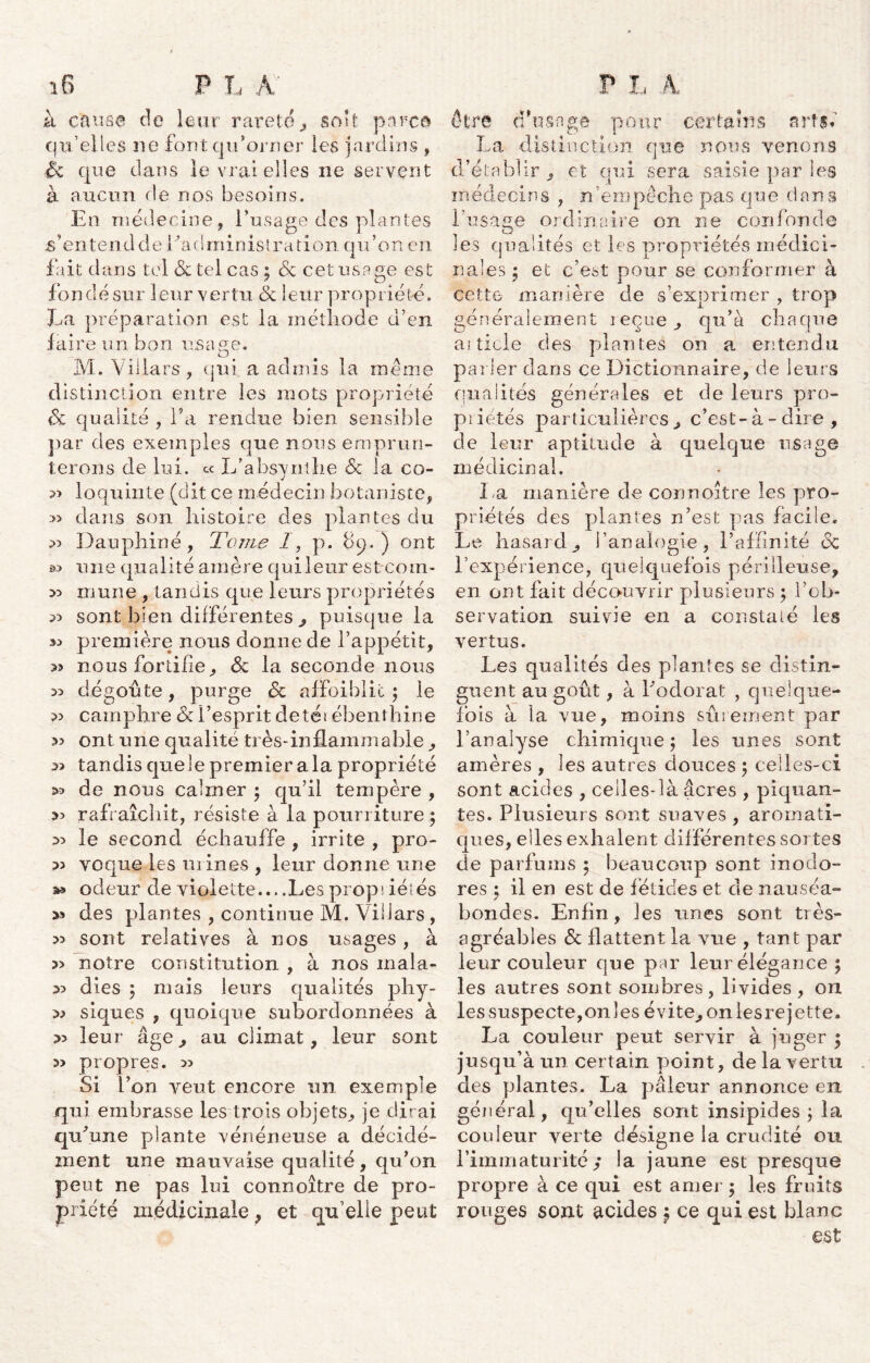 à causa de leur rareté, soit pave© qu’elles ne font qu'orner les jardins , £k que dans le vrai elles ne servent à aucun de nos besoins. En médecine, l’usage des plantes ^’entendde l’administration qu’on en fait dans tel 6c tel cas ; 6c cet usage est fon dé sur leur vertu 6c leur propriété. La préparation est la méthode d’en faire un bon usaee. O M. Villars, qui a admis la même distinction entre les mots propriété 6c qualité , l’a rendue bien sensible par des exemples que nous emprun- terons de lui. « L’ab$vntlie 6c la co- j 33 loquinte (dit ce médecin botaniste, » dans son histoire des plantes du 3) Dauphiné, Tome 1, p. 69.) ont une qualité amère qui leur est-coin- >5 mune , tandis que leurs propriétés 3) sont bien différentes , puisque la 33 première nous donne de l’appétit, 35 nous fortifie, 6c la seconde nous 35 dégoûte, purge 6c affaiblie ; le camphre 6c l’esprit detéi ébenthine 33 ont une qualité très-inflammable , 33 tandis quele premier a la propriété >3 de nous calmer ; qu’il tempère , 33 rafraîchit, résiste à la pourriture 5 3> le second échauffe , irrite , pro- 33 voque les mines , leur donne une a* odeur de violette....Lespropriétés 33 des plantes , continue M. Villars , 33 sont relatives à nos usages, à » notre constitution , à nos mala- 33 dies 5 mais leurs qualités phy- 33 siques , quoique subordonnées à 3> leur âge, au climat, leur sont 3> propres. 33 Si l’on veut encore un exemple qui embrasse les trois objets, je dirai qu’une plante vénéneuse a décidé- ment une mauvaise qualité, qu’on peut ne pas lui connoître de pro- priété médicinale , et qu’elle peut être d'usage po ur certains s rts* La distinction que nous venons d’établir, et qui sera saisie par les médecins , n empêche pas que dans l’usage ordinaire on ne confonde les qualités et les propriétés médici- nales j et c’est pour se conformer à cette manière de s’exprimer , trop généralement reçue, qu’a chaque ai ticle des plantes on a entendu parler dans ce Dictionnaire, de leurs qualités générales et de leurs pro- piiétés particulières, c’est-à-dire, de leur aptitude à quelque usage médicinal. La manière de connoître les pro- priétés des plantes n’est pas facile. Le hasard, l’analogie, l’affinité 6c l’expérience, quelquefois périlleuse, en ont fait découvrir plusieurs $ l’ob- servation suivie en a constaté les vertus. Les qualités des plantes se distin- guent au goût, à l’odorat , quelque- ibis à la vue, moins sûrement par l’analyse chimique: les unes sont amères , les autres douces j celles-ci sont acides , celles-là âcres , piquan- tes. Plusieurs sont suaves , aromati- ques, elles exhalent différentes sortes de parfums ; beaucoup sont inodo- res ; il en est de fétides et de nauséa- bondes. Enfin, les unes sont très- agréables 6c flattent la vue , tant par leur couleur que par leur élégance ; les autres sont sombres , livides , on les suspecte,onles évite, on lesre jette. La couleur peut servir à juger ; jusqu’à un certain point, de la vertu des plantes. La pâleur annonce en général, qu’elles sont insipides ; la couleur verte désigne la crudité ou l’immaturité,* la jaune est presque propre à ce qui est amer ; les fruits rouges sont acides $ ce qui est blanc est