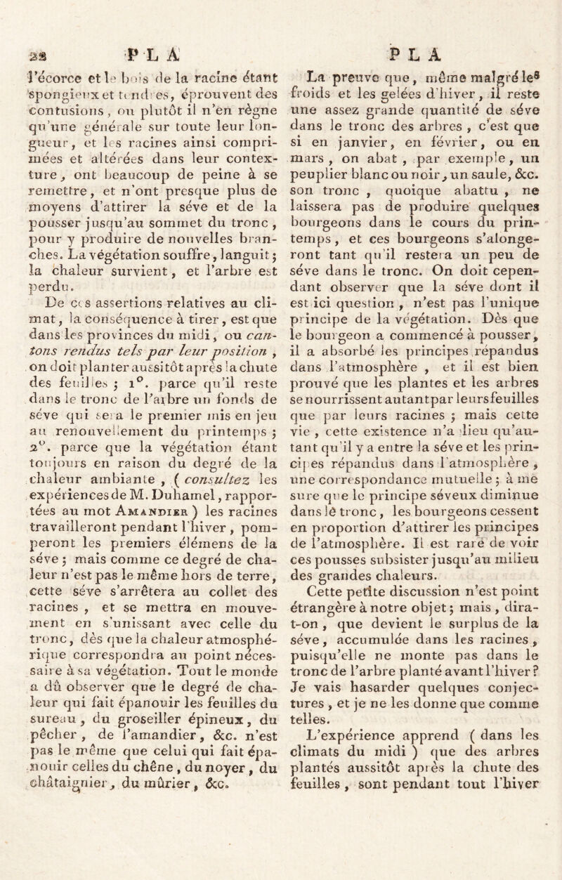 l'écorce et le bols de la racine citant spongieux et U nd es, éprouvent des contusions, ou plutôt il nen règne qu’une générale sur toute leur ion- giieur, et les racines ainsi compri- mées et altérées dans leur contex- ture , ont beaucoup de peine à se remettre, et n’ont presque plus de moyens d’attirer la sève et de la pousser jusqu’au sommet du tronc , pour y produire de nouvelles bran- ches. La végétation souffre, languit 3 la chaleur survient, et Y arbre est perdu. De ccs assertions relatives au cli- mat, la conséquence à tirer, est que dans les provinces du midi, ou can- tons rendus tels par leur position , on doit planter aussitôt après la chute des feuilles 3 i°. parce qu’il reste dans le tronc de l’aibre un fonds de sève qui sera le premier mis en jeu au renouvellement du printemps 3 3°. parce que la végétation étant toujours en raison du degré de la chaleur ambiante , ( consultez les expériences de M. Duhamel, rappor- tées au mot Amandier ) les racines travailleront pendant fliiver , pom- peront les premiers élémens de la sève 3 mais comme ce degré de cha- leur n’est pas le même hors de terre, cette sève s’arrêtera au collet des racines , et se mettra en mouve- ment en s’unissant avec celle du tronc, dès que la chaleur atmosphé- rique correspondra au point néces- saire à sa végétation. Tout le monde a dû observer que le degré de cha- leur qui fait épanouir les feuilles du sureau, du groseiller épineux, du pêcher, de l’amandier, &c. n’est pas le même que celui qui fait épa- nouir celles du chêne , du noyer , du châtaignier, du mûrier, dcc» La preuve que, même malgré le8 froids et les gelées d’hiver, il reste une assez grande quantité de sève dans le tronc des arbres , c’est que si en janvier, en février, ou en mars , on abat , par exemple, un peuplier blanc ou noir, un saule, &c. son tronc , quoique abattu , ne laissera pas de produire quelques bourgeons dans le cours du prin- temps , et ces bourgeons s’alonge- ront tant qu’il restera un peu de sève dans le tronc. On doit cepen- dant observer que la sève dont il est ici question , n’est pas l’unique principe de la végétation. Dès que le bourgeon a commencé à pousser, il a absorbé les principes répandus dans l’atmosphère , et il est bien prouvé que les plantes et les arbres se nourrissent autantpar leursfeuilles que par leurs racines 3 mais cette vie , cette existence n’a dieu qu’au- tant qu’il y a entre la sève et les prin- cipes répandus dans 1 atmosphère , une correspondance mutuelle 3 à me sure que le principe séveux diminue dans lê tronc, les bourgeons cessent en proportion d'attirer les principes de l’atmosphère. Il est rare de voir ces pousses subsister jusqu’au milieu des grandes chaleurs. Cette petite discussion n’est point étrangère à notre objet 3 mais , dira- t-on , que devient le surplus de la sève, accumulée dans les racines, puisqu’elle ne monte pas dans le tronc de l’arbre planté avant l’hiver ? Je vais hasarder quelques conjec- tures , et je ne les donne que comme telles. L’expérience apprend ( dans les climats du midi ) que des arbres plantés aussitôt après la chute des feuilles , sont pendant tout l’hiver