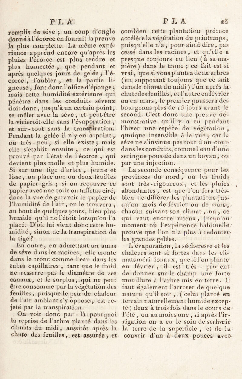 remplis de sève ; un coup d’ongle donné à l’écorce en fournit la preuve la plus complette. La même expé- rience apprend encore qu’après les pluies l’écorce est plus tendre et plus humectée , que pendant et après quelques jours de gelée ; l’é- corce , l’aubier , et la partie li- gneuse , font donc l’office d’éponge ; mais cette humidité extérieure qui pénètre dans les conduits séveux doit donc, jusqu’à un certain point, se mêler avec la sève, et peut-être la vicieroit-elle sans l’évaporation , et sur-tout sans la transpiration. Pendant la gelée il n’y en a point, ou très-peu, si elle existe; mais elle s’établit ensuite , ce qui est prouvé par l’état de l’écorce , qui devient plus molle et plus humide. Si sur une tige d’arbre , jeune et lisse, on place une ou deux feuilles de papier gris ; si on recouvre ce papier avec une toile ou taffetas ciré, dans la vue de garantir le papier de l’humidité de 1 air , on le trouvera , au bout de quelques jours, bien plus humide qu’il ne l'étoit lorsqu’on l’a placé. D’où lui vient donc cetre hu- midité , sinon de la transpiration de la tige ? En outre, en admettant un amas de sève dans les racines , elle monte dans le tronc comme l’eau dans les tubes capillaires , tant que Je froid île resserre pas le diamètre de ses canaux, et le surplus, qui ne peut être consommé par la végétation des feui lies, puisque le peu de chaleur de i’ air ambiant s’y oppose^, est re- jeté par la transpiration. On voit donc par - là pourquoi la reprise de l’arbre planté dans les climats du midi, aussitôt après la chute des feuilles-,, est assurée > et combien cette plantation précoce accélère la végétation du printemps, puisqu’elle n’a, pour ainsi dire, pas cessé dans les racines , et qu’elle a presque toujours eu lieu (à sa ma- nière) dans le tronc pce fait est si vrai, que si vous plantez deux arbres (en supposant toujours que ce soit dans le climat du midi) l’un après la chutedés feuilles, et l’autre en février ou en mars , le premier poussera des bourgeons plus de i5 jours avant le second» -C’est donc une preuve dé- monstrative qu’il y a eu pendant l’hiver une espèce de végétation f quoique insensible à la vue ; car la sève ne s’insinue pas tout d’un coup dans les conduits, comme l’eau d’une seringue poussée dans un boyau^ on par une injection. La seconde conséquence pour les provinces du nord, où les froids sont très-rigoureux, et les pluies , abondantes , est que l’on fera très- bien de différer les plantations'jus- qu’au mois de février ou de mars,, chacun suivant son climat , ou , ce qui vaut encore mieux^ jusqu’au moment où l’expérience habituelle1 prouve que l’on n’a plus à redouter- les grandes gelées. L’évaporation, la sécheresse et les chaleurs sont si fortes dans les cli- mats méridionaux, que si l’on plante en février , il est très - prudent de donner sur-le-champ une forte mouillure à l’arbre mis en terre. Il faut également l’arroser de quelque nature qu’il soit , ( celui planté en terrain naturellement humide excep- té ) deux à trois fois dans le cours de- Lété , ou au moins une , fci apiès l’ir- rigation on a eu le soin de serfouir la terre de la superficie , et de la couvrir d’un à deux pouces avec