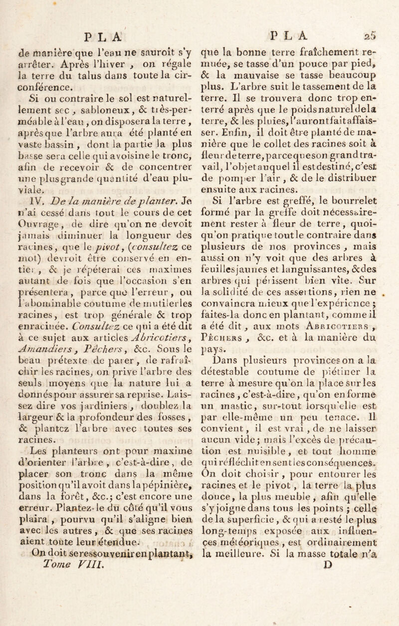 de manière que Peau ne sauroit s’y arrêter. Après l’hiver , on régale la terre du talus dans toute la cir- conférence. Si ou contraire le sol est naturel- lement sec, sahloneux, 6c tiès-per- méable àl’eau , on disposera la terre , après que l’arbre aura été planté en vaste bassin , dont la partie la plus basse sera celle qui avoisine Je tronc, afin de recevoir 6c de concentrer une plus grande quantité d’eau plu- viale. IV. De la manière de planter. Je n’ai cessé dans tout le cours de cet Ouvrage, de dire qu’on ne devoit jamais diminuer la longueur des racines, que le pivot, (consultez ce mot) devroit être conservé en en- tier, 6c je répéterai ces maximes autant de fois que l’occasion s’en présentera, parce que l’erreur , ou l’abominable coutume demutilerles racines, est trop générale 6c trop enracinée. Consultez ce qui a été dit à ce sujet aux articles Abricotiers, Amandiers, Pêchers, 6cc. Sous le beau prétexte de parer , de rafraî- chir les racines, on prive l’arbre des seuls moyens que la nature lui a donnés pour assurer sa reprise. Lais- sez dire vos jardiniers , doublez la largeur 6c la profondeur des fosses , ôc plantez l’arbre avec toutes ses racines. Les planteurs ont pour maxime d’orienter l’arbre , c’est-à-dire, de placer son tronc dans la même position qu’il avoit dans la pépinière, dans la forêt, 6cc.; c’est encore une erreur. Plantez-le du côté qu’il vous plaira , pourvu qu’il s’aligne bien avec les autres, 6c que ses racines aient toute leur étendue. On doit se ressouvenir en plantan t. Tome VHP que la bonne terre fraîchement re- muée, se tasse d’un pouce par pied, 6c la mauvaise se tasse beaucoup plus. L’arbre suit le tassement de la terre. Il se trouvera donc trop en- terré après que le poids n aturel delà terre, 6c les pluies, faurontfaitaffais- ser. Enfin, il doit être planté de ma- nière que le collet des racines soit à fleur de terre, parce que son grand tra- vail, l’objet auquel il estdestiné,c^est de pomper Pair , 6c de le distribuer ensuite aux racines. Si l’arbre est greffé, le bourrelet formé par la greffe doit nécessaire- ment rester à fleur de terre, quoi- qu’on pratique tout le contraire dans plusieurs de nos provinces , mais aussi on n’y voit que des arbres à feuiilèsjaunes et languissantes, 6cdes arbres qui périssent bien vîte. Sur la solidité de ces assertions, rien ne . convaincra mieux que l’expérience ; faites-la donc en plantant, comme il a été dit, aux mots Abricotiers , Pechers , 6cc. et à la manière du pays. Dans plusieurs provinces on a la détestable coutume de piétiner la terre à mesure qu’on la place sur les racines , c’est-à-dire, qu’on en forme un mastic, sur-tout lorsqu’elle est par elle-même un peu tenace. 11 convient, il est vrai , de ne laisser aucun vide; mais l’excès de précau- tion est nuisible, et tout homme qui réfléchit en sent les conséquences. On doit choisir , pour entourer les racines et le pivot , la terre la plus douce, la plus meuble, afin qu’elle s’y joigne dans tous les points ; celle de la superficie , 6c qui a resté le plus long-temps exposée aux influen- ces météoriques , est ordinairement la meilleure. Si la masse totale n'a D