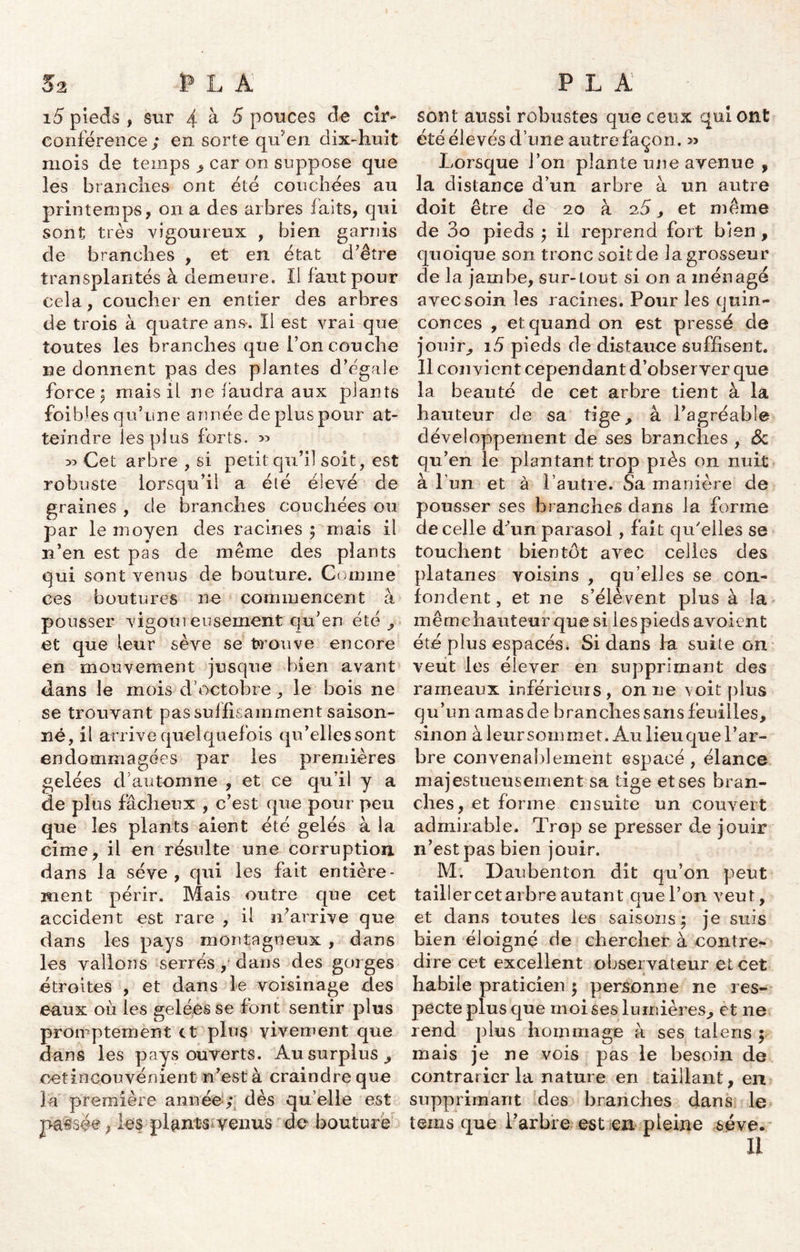 15 pieds , sur 4 à 5 pouces de cir- conférence; en. sorte qu'en dix-huit mois de temps , car on suppose que les brandies ont été couchées au printemps, on a des arbres faits, qui sont très vigoureux , bien garnis de branches , et en état d’être transplantés à demeure. Il faut pour cela, coucher en entier des arbres de trois à quatre ans-. Il est vrai que toutes Les branches que l’on couche ne donnent pas des plantes d’égale forcer mais il ne faudra aux plants foibies qu’une année déplus pour at- teindre les plus forts. >5 33 Cet arbre , si petit qu’il soit, est robuste lorsqu’il a été élevé de graines , de branches couchées ou par le moyen des racines ; mais il n’en est pas de même des plants qui sont venus de bouture. Comme ces boutures ne commencent à pousser vigoiu eusement qu’en été, et que leur sève se trouve encore en mouvement jusque bien avant dans le mois d’octobre, le bois ne se trouvant pas suffisamment saison- né, il arrive quelquefois qu’elles sont endommagées par les premières gelées cl automne , et ce qu’il y a de plus fâcheux , c’est que pour peu que les plants aient été gelés à la cime, il en résulte une corruption, dans la sève, qui les fait entière- ment périr. Mais outre que cet accident est rare , il iTarrive que dans les pays montagneux , dans les vallons serrés , dans des gorges étroites , et dans Le voisinage des eaux où les gelées se font sentir plus promptement et plus vivement que dans les pays ouverts. Au surplus, oetincouvénient n’est à craindre que la première année; dès qu’elle est passée, les plants venus de bouture sont aussi robustes que ceux qui ont été élevés d’une autre façon. » Lorsque l’on plante une avenue , la distance d’un arbre à un autre doit être de 20 à 2.5, et même de 3o pieds ; il reprend fort bien , quoique son tronc soit de la grosseur cle la jambe, sur-tout si on a ménagé avec soin les racines. Pour les quin- conces , et quand on est pressé de jouir, 15 pieds de distance suffisent. Il convient cependant d’observer que la beauté de cet arbre tient à la hauteur de sa tige, à l’agréable développement de ses branches , 3c qu’en le plantant trop près on nuit à Pun et à l’autre. Sa manière de pousser ses branches dans la forme de celle d'un parasol, fait qu'elles se touchent bientôt avec celles des platanes voisins , qu’elles se con- fondent , et ne s’élèvent plus à la mêmehauteur que si lespieds avoient été plus espacés. Si dans La suite on veut les élever en supprimant des rameaux inférieurs, on ne voit plus qu’un amas de branches sans feuilles, sinon à leur soin met. Au lieu que l’ar- bre convenablement espacé, élance majestueusement sa tige et ses bran- ches, et forme ensuite un couvert admirable. Trop se presser de jouir n’est pas bien jouir. M. I) aubenton dit qu’on peut tailler cetarbre autant que l’on veut, et dans toutes les saisons; je suis bien éloigné de chercher à contre- dire cet excellent observateur et cet habile praticien ; personne ne res- pecte plus que moi ses lumières, et ne rend plus hommage à ses talens ; mais je ne vois pas le besoin de contrarier la nature en taillant, en supprimant des branches dans le tems que l’arbre est en pleine sève. Il