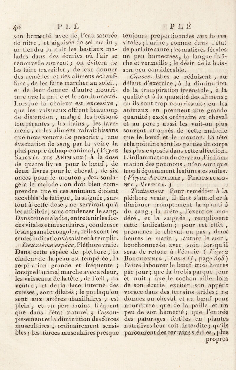 son humecté avec de Peau saturée de nitre , et aiguisée de sel marin ; on tiendra la nuit les bestiaux ma- lades dans des écuries oit Pair se renouvelle souvent ; on évitera de les faire travailler , de leur donner des remèdes et des alimens échauf- fai! s ? de les faire marcher au soleil, et de. leur donner d’autre nourri- ture que la paille et le son humecté. Lorsque la chaleur est excessive , que les vaisseaux offrent beaucoup de distension , malgré les boissons tempérantes , les bains , les iave- mens , et les alimens rafraîcliissans que nous venons de prescrire , une évacuation de sang par la veine la plus propre à chaque animal, ( Voyez Saignée des Animaux) à la. dose de quatre livres pour le bœuf , de deux livres pour le cheval , de six onces pour le mouton , &c. soula- gera le malade -, on doit bien corn- 1 i • • / • . prendre que si ces animaux etoient accablés de fatigue, la saignée, sur- tout à cette dose , ne serviroit qu’à les alfoiblir, sans condenser le sang. Danscettemaladie, entretenir les for- ces vitales et musculaires, condenser lesangsans lecoaguler, telles sont les seules indications à saisir et à'remplir. Deuxième espèce,Pléthore vraie. Dans cette espèce de pléthore , la chaleur de la peau est tempérée , la respiration grande et fréquente ; lorsque! animal marche avec ardeur, les vaisseaux de la tête , de l’œil , du ventre, et de la face interne des cuisses , sont dilatés 5 le pouls qu’on sent aux artères maxillaires , est plein, et un peu moins fréquent que dans Pétat naturel ; l’assou- pissement et la diminution des foi ces musculaires , ordinairement sensi- bles | les forces musculaires presque toujours proportionnées aux forces vitales ) lurin e , comme dans Pétat de parfaite santé ; les matières fécales un peu humectées, la lan gue fraî- che et vermeille ; le désir de la buis- son peu considérable. Causes. Elles se réduisent , an défaut d*exerciee , à la diminution de la transpiration insensible , à la qualité et à la quantité des alimens 5 on. ils sont trop nourrissans-, ou les animaux en prennent une grande quantité *, excès ordinaire au cheval et au porc ; aussi les voit-on plus souvent attaqués de cette maladie que le bœuf et le mouton. La tête et la poitrine sont les parties du corps les plus exposés dans cette affection. L’inflammation du cerveau, l’inflam- mation des poumons , n'en sont, que trop fréquemment lesfunestes suites. ( Voyez Apoplexie , Péripneumo- nie , Vertige. ) Traitement Pour remédier à la pléthore vraie, il faut s’attacher à diminuer promptement la quanti é du sang 5 la diète , l’exercice mo- déré , et la saignée , remplissent cette indication 5 pour cet effet , promenez le cheval au pas , deux heures le matin autant le soir , bouchonnez-ie avec soin lorsqu'il sera de retour à l’écurie. ( Voyez Bouchonner , TomeII, pagr* 09S) Faites labourer le bœuf trois heures par jour 5 que la biebis parque jour et nuit $ que le cochon aille loin de son écurie exciter son appétit vorace dans des terrains arides ; ne donnez au cheval et au bœuf pour nourriture que de la paille et un pende son humecÉ ; que l’entrée des pâturages fertiles en plantes nutritives leur soit interdite $ qu'ils parcourent des terrains stériles , plus