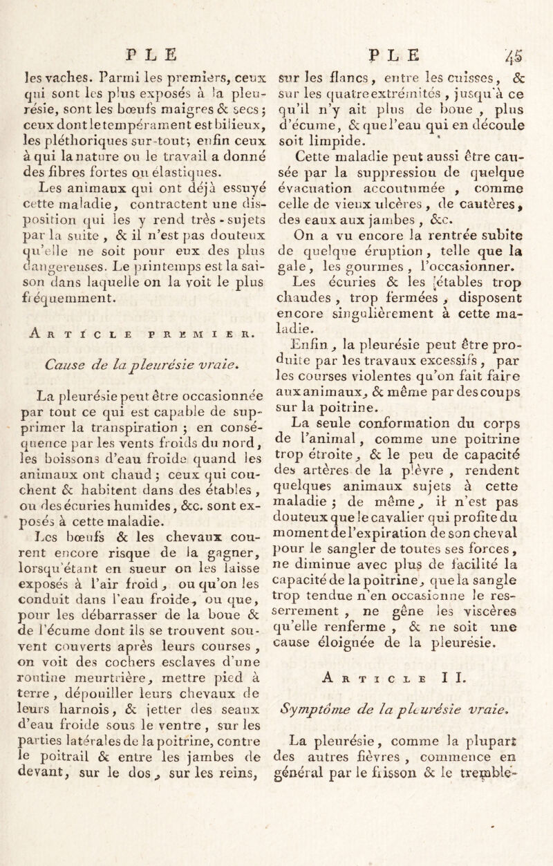 les vaches. Parmi les premiers, ceux qui sont les pins exposés à la pleu- résie, sont les bœufs maigres 6c secs ; ceux dont le tempérament est bilieux, les pléthoriques sur-tout-, enfin ceux à qui la nature ou le travail a donné des fibres fortes ou élastiques. Les animaux qui ont déjà essuyé cette maladie, contractent une dis- position qui les y rend très-sujets par la suite , & il n’est pas douteux qu’elle ne soit pour eux des plus dangereuses. Le piintemps est la sai- son dans laquelle on la voit le plus fi équemment. Article premier. Cause de la pleurésie vraie. La pleurésie peut être occasionnée par tout ce qui est capable de sup- primer la transpiration ; en consé- quence par les vents froids du nord, les boissons d’ean froide quand les animaux ont chaud ; ceux qui cou- chent 6c habitent dans des étables , ou des écuries humides, <Scc. sont ex- po ses à cette maladie. Les bœufs 6c les chevaux cou- rent encore risque de la gagner, lorsqu étant en sueur on les laisse exposés à Pair froid , ou qu’on les conduit dans l’eau froide, ou que, pour les débarrasser de la boue 6c de Pécume dont ils se trouvent sou- vent couverts après leurs courses , on voit des cochers esclaves d’une routine meurtrière, mettre pied à terre , dépouiller leurs chevaux de leurs harnois, 6c jetter des seaux d’eau froide sous le ventre , sur les parties latérales de la poitrine, contre le poitrail 6c entre les jambes de devant, sur le dos., sur les reins, sur les flancs, entre les cuisses, 6c sur les quatre extrémités , jusqu'à ce qu’il n’y ait plus de boue , plus d’écume, 6c que l’eau qui en découle soit limpide. Cette maladie peut aussi être cau- sée par la suppression de quelque évacuation accoutumée , comme celle de vieux ulcères , de cautères , des eaux aux jambes , écc. On a vu encore la rentrée subite de quelque éruption , telle que la gale, les gourmes , l’occasionner. Les écuries 6c les [étables trop chaudes , trop fermées , disposent encore singulièrement à cette ma- ladie. Enfin, la pleurésie peut être pro- duite par les travaux excessifs , par les courses violentes qu’on fait faire aux animaux, 6c même par des coups sur la poitrine. La seule conformation du corps de i’anirnal, comme une poitrine trop étroite, 6c le peu de capacité des artères de la plèvre , rendent quelques animaux sujets à cette maladie $ de même, il n’est pas douteux que le cavalier qui profite du moment de l’expiration de son cheval pour le sangler de toutes ses forces , ne diminue avec plus de facilité la capacité de la poitrine, que la sangle trop tendue n’en occasionne le res- serrement , ne gêne les viscères qu’elle renferme , 6c ne soit une cause éloignée de la pleurésie. Article II. Symptôme de la pleurésie vraie. La pleurésie, comme la plupart des autres fièvres , commence en général par le fiisson 6c le tremble-