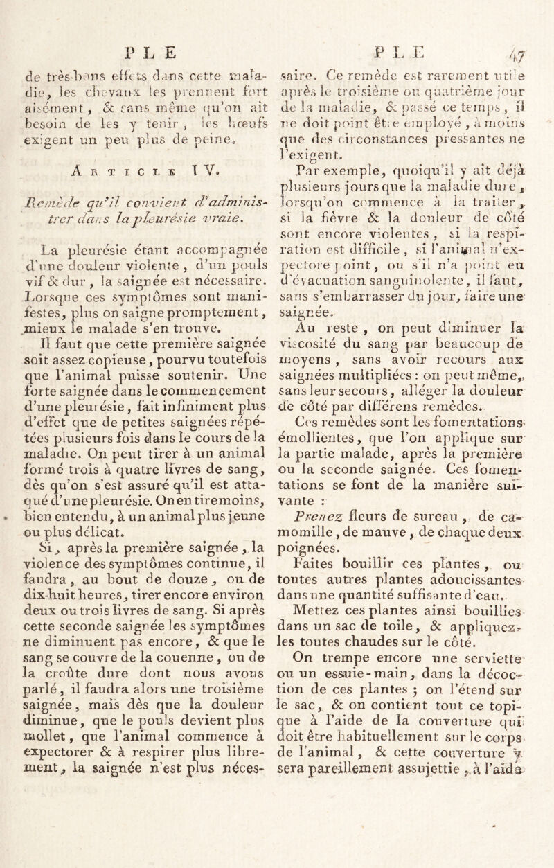 de très-bons effets dans cette mala- die, les chevaux les prennent fort aisément', & sans même ira on ait besoin de les y tenir , les bœufs exigent un peu plus de peinee Article IV* Remède qu9ï'l convient dèadminis- trer dans la pleurésie vraie. La pleurésie étant accompagnée d'une douleur violente , d’un pouls vif Sc dur , la saignée est nécessaire. _ ° A Lorsque ces symptômes sont mani- festes, plus on saigne promptement, mieux le malade s’en trouve. Il faut que cette première saignée soit assez copieuse, pourvu toutefois que l’animai puisse soutenir. Une forte saignée dans le commencement d’une pleurésie, fait infiniment plus d’effet que de petites saignées répé- tées plusieurs fois dans le cours de la maladie. On peut tirer à un animai formé trois à quatre livres de sang , dès qu’on s’est assuré qu’il est atta- qué d’une pleurésie. Onentiremoins, bien entendu, à un animal plus jeune <ou plus délicat. SU après la première saignée , la violence des symptômes continue, il faudra, au bout de douze , ou de dix-huit heures, tirer encore environ deux ou trois livres de sang. Si après cette seconde saignée les symptômes ne diminuent pas encore, & que le sang se couvre de la couenne , ou de la croûte dure dont nous avons parlé, il faudra alors une troisième saignée, mais dès que la douleur diminue, que le pouls devient plus mollet, que l’animal commence à expectorer Sc à respirer plus libre- ment,, la saignée n’est plus néces- J7 saire. Ce remède est rarement utile après le troisième ou quatrième jour de la maladie, <$c passé ce temps , il ne doit point êt;e employé , à moins que des circonstances pressantes ne l’exigent. Par exemple, quoiqu’il y ait déjà plusieurs jours que la maladie dme, lorsqu’on commence à la traiter si la fièvre Sc la douleur de côté sont encore violentes , si la respi- ration est difficile , si l’anipal n’ex- pectore point, ou s’il n’a point eu d'évacuation sanguinolente, il faut, sans s’embarrasser du jour, faire une saignee. Au reste , on peut diminuer la* viscosité du sang par beaucoup de moyens , sans avoir recours aux saignées multipliées : on peut même,, sans leur secours, alléger la douleur de côté par différens remèdes. Ces remèdes sont les fomentations émollientes, que l’on applique sur la partie malade, après la première ou la seconde saignée. Ces fomen- tations se font de la manière sui- vante : Prenez fleurs de sureau , de ca- momille , de mauve , de chaque deux poignées. Faites bouillir ces plantes , ou toutes autres plantes adoucissantes’ dans une quantité suffisante d’eau. Mettez ces plantes ainsi bouillies dans un sac de toile, Sc appliquez? les toutes chaudes sur le côté. On trempe encore une serviette ou un essuie-main, dans la décoc- tion de ces plantes ; on l’étend sur le sac, & on contient tout ce topi- que à l’aide de la couverture qui! doit être habituellement sur le corps de ranimai, & cette couverture ÿ sera pareillement assujettie , h l’aida