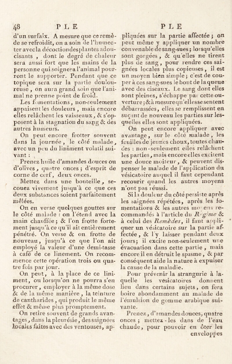 d’un surfaix. A mesure que ce remè- de se refroidit, on a soin de Phumec- ter avecla décocliondes jdantes adou- cisants , dont ie degré de chaleur sera aussi fort que les mains de la personne qui soignera ranimai pour- ront le supporter. Pendant que ce topique sera sur la partie doulou- reuse , on aura grand soin que l’ani- mal ne prenne point de froid. Les .fomentations, non-seulement appaisentles douleurs , mais encore elles relâchent les vaisseaux, 6c s’op- posent à la stagnation du sang & des autres humeurs. On peut encore frotter souvent dans la journée, le côté malade, avec un peu du Uniment volatil sui- vant : v Prenez huile d’amandes douces Ou d’olives , quatre onces; d’esprit de corne de cerf, deux onces. Mettez dans une bouteille, se- couez vivement jusqu’à ce que ces deux substances soient parfaitement A I f melees. On en verse quelques gouttes sur le côté malade : on l’étend avec la main chauffée ; 6c l’on frotte forte- ment jusqu’à ce qu’il ait entièrement pénétré. On verse 6ç on frotte de nouveau, jusqu’à ce que l’on ait employé la valeur d’une demi-tasse à café de ce linement. On recom- mence cette opération trois ou qua- tre fois par jour. On peut, à la place de ce Uni- ment, ou lorsqu’on ne pourra s’en procurer , employer à la même dose <6c de la même manière , la teinture de cantharides , qui produit le même effet 6c même plus promptement. On retire souvent de grands avan- tages, dans la pleurésie, des saignées locales faites avec des ventouses, ap« P»iquées sur la partie affectée ; on peut même y appliquer un nombre convenable de sang-sues ; lorsqu’elles sont gorgées , 6c qu elles ne tirent plus de sang , pour rendre ces sai- gnées locales plus copieuses, il est un moyen bien simple; c’est de cou- per à ces sang-sues le bout de la queue avec des ciseaux. Le sang dont elles sont pleines, s’échappe pai cette ou- verture ;&à mesure qu’ellesse sentent débarrassées, elles se remplissent en suçant de nouveau les parties sur les- quelles elles sont appliquées. On peut encore appliquer avec avantage, sur le côté malade, les feuilles de jeunes choux, toutes chau- des : non-seulement elles relâchent les parties, mais encore elles excitent une douce moiteur, 6c peuvent dis- penser le malade de l’application du vésicatoire auquel il faut cependant recourir quand les autres moyens n’ont pas réussi. Si la douleur du côte persiste après les saignées répétées, après les fo- mentations 6c les autres moyens re- commandés à l’article du Régime 6c à celui des Remèdes, il faut appli- quer un vésicatoire sur la partie af- fectée , 6c l'y laisser pendant deux jours; il excite non-seulement une évacuation dans cette partie , mais encore il en détruit le spasme , 6c par conséquent aide la nature à expulser la cause de la maladie. Pour prévenir la strangurie à la- quelle les vésicatoires donnent lieu clans certains sujets, on fera boire abondamment au malade de Témulsion de gomme arabique sui- vante. Prenez , d’amandes douces, quatre onces ; mettez - les dans de l’eau chaude, pour pouvoir en ôter les enveloppes