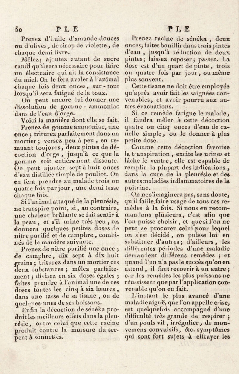 Prenez d’Luile d’amande douces ou d’olives , de sirop de violette , de chaque demi livre. Mêlez; ajoutez autant de sucre candi qu’il sera nécessaire pour faire un électuaire qui ait la consistance du miel. On le fera avaler à l’animal chaque fois deux onces, sur - tout lorsqu’il sera fatigué de la toux. On peut encore lui donner une dissolution de gomme - ammoniac dans de l’eau d’orge. Voici la manière dont elle se fait. Prenez de gomme ammoniac, une once ; triturez parfaitement dans un mortier ; versez peu à peu , en re- muant toujours , deux pintes de dé- coction d’orge , jusqu’à ce que la gomme soit entièrement dissoute^ On peut ajouter sept à huit onces d’eau distillée simple de pouliot. On en fera prendre au malade trois ou quatre fois par jour, une demi tasse chaque fois. Si l’animal attaqué de la pleurésie, ne transpire point, si, au contraire, une chaleur brûlante se fait sentir à la peau , et s’il urine très-peu , on donnera quelques petites doses de nitre purifié et de camphre , combi- nés de la manière suivante. Prenez de nitre purifié une once ; de camphre, dix sept à dix-huit grains \ triturez dans un mortier ces deux substances ; mêlez parfaite- ment ; divisez en six doses égales ; faites prendre à l’animal une de ces doses toutes les cinq à six heures , dans une tasse de sa tisane , ou de quelques- unes de ses boissons. Enfin la décoction de sénéka pro- duit les meilleurs elfets dans la pleu- résie, outre celui que cette racine produit contre la morsure du ser- pent à sonnettes# Prenez racine de sénéka , deux onces; faites bouillir dans trois pintes d’eau , jusqu’à îéduction de deux pintes; laissez reposer; passez. La dose est d’un quart de pinte , trois ou quatre fois par jour, ou même plus souvent. Cette tisane ne doit être employée qu’a près avoir fait les saignées con- venables, et avoir pourvu aux au- tres évacuations. Si ce remède fatigue le malade , il faudra mêler à cette décoction quatre ou cinq onces d’eau de ca- nelle simple, ou le donner à plus petite dose. Comme cette décoction favorise la transpiration , excite les urines et lâche le ventre, elle est capable de remplir la plupart des indications , dans la cure de la pleurésie et des autres maladies inflammatoires de la poitrine. On ne s’imaginera pas, sans doute, qu’il faille faire usage de tous ces re- mèdes à la fois. Si nous en recom- mandons plusieurs, c’est afin que l’on puisse choisir, et que si l’on ne peut se procurer celui pour lequel on s’est décidé , on puisse lui en substituer d’autres ; d’ailleurs, les différentes périodes d’une maladie demandent dilférens remèdes ; et quand l’un n’a pas le succès qu’on en attend , il faut recourir à un autre \ car les remèdes les plus puissans ne réussissen t que par l’application con- venable qu’on en fait. L’instant le plus avancé d’une maladie aiguë, que l’on appelle crise, est quelquefois accompagné d’une difficulté très grande de respirer $ d’un pouls vif , irrégulier, de mou- vemens convulsifs, <Scc. symptômes qui sont fort sujets à effrayer les