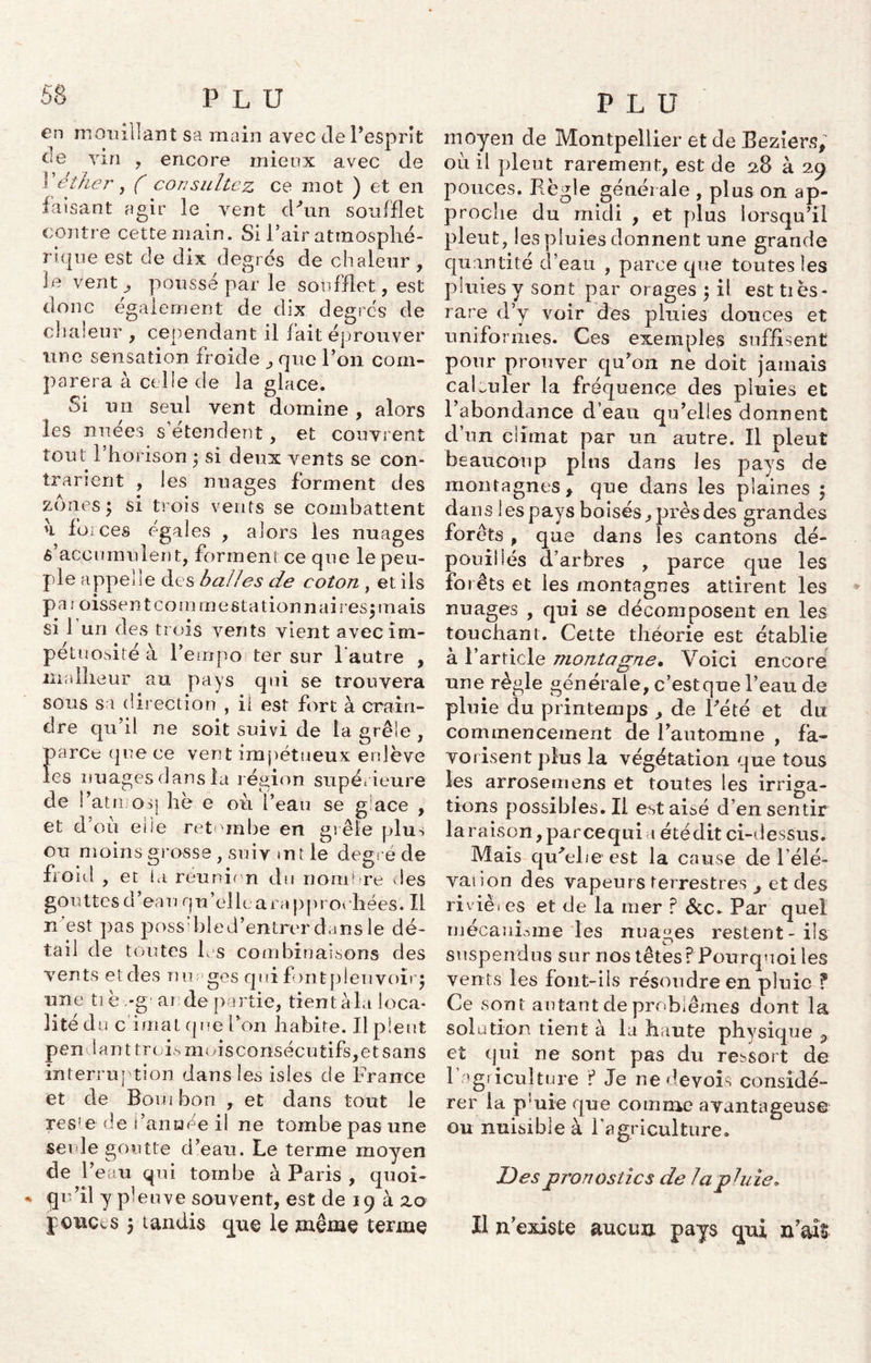 en mouillant sa main avec cle l’esprît de ym , encore mieux avec de l ether, ( consultez ce mot ) et en faisant agir le vent d'un soufflet contre cette main. Si l’air atmosphé- rique est de dix degrés de chaleur , le vent ^ poussé par le soufflet, est donc également de dix degrés de chaleur , cependant il fait éprouver une sensation froide que l’on com- parera à celle de la glace. Si un seul vent domine , alors les nnees s etendent , et couvrent tout l’horison ^ si deux vents se con- trarient , les nuages forment des zones ^ si trois vents se combattent u forces égales , alors les nuages s’accumulent, forment ce que le peu- ple appel le des balles de coton , et ils p a i oissen t co m m estationnai res$ mais si 1 un des trois vents vient avec im- pétuosité à l’empo ter sur l'autre , malheur au pays qui se trouvera sous sa direction , il est fort à crain- dre qu’il ne soit suivi de la grêle , parce que ce vent impétueux enlève les nuages dans la région supérieure de l’atn oq hè e où l’eau se g:ace , et d’où elle retombe en grêle plus ou moins grosse , suiv tnt le degré de iront , et ta réunion du nom! re des gouttes d’eau qu’elle ara pproi bées. Il n'est pas poss:bled’entrer dans le dé- tail de toutes 1rs combinaisons des vents etdes nuages qui fontpleuvoiiq une tiè.-g an de partie, tient àla loca- lité du cirnat que l’on habite. Il pleut pendant trois mois consécutifs, et sans interruption dans les isles de France et de Boni bon r et dans tout le res’e de l’année il ne tombe pas une seule goutte d’eau. Le terme moyen de l’eau qui tombe à Paris , quoi- * qu’il y pleuve souvent, est de 19 à 2.0 jouets p tandis que le même terme PLU moyen de Montpellier et de Beziers* où il pleut rarement, est de 28 à 29 pouces. Règle générale , plus on ap- proche du midi , et plus lorsqu’il pleut, les pluies donnent une grande quantité d’eau , parce que toutes les pluies y sont par orages $ il est tiès- rare d’y voir des pluies douces et uniformes. Ces exemples suffisent pour prouver qu’on ne doit jamais calculer la fréquence des pluies et l’abondance d’eau qu’elles donnent d’un climat par un autre. Il pleut beaucoup plus dans les pays de montagnes f que dans les plaines ; dans les pays boisés^ près des grandes forêts, que dans les cantons dé- pouillés d’arbres , parce que les forêts et les montagnes attirent les nuages , qui se décomposent en les touchant. Cette théorie est établie à l’article montagne. Voici encore une règle générale, c’estque l’eau de pluie du printemps ,, de Rété et du commencement de l’automne , fa- vorisent plus la végétation que tous les arrosemens et toutes les irriga- tions possibies.il est aisé d’en sentir la raison, parcequi a été dit ci-dessus. Mais qu'elie est la cause de Rele- vai ion des vapeurs terrestres ^ et des rivièi es et de la mer ? &c. Par quel mécanisme les nuages restent-ils suspendus sur nos têtes? Pourquoi les vents les font-ils résoudre en pluie ? Ce sont autant de problèmes dont la solation tient à la haute physique ? et qui ne sont pas du ressort de 1 agriculture ? Je ne devois considé- rer la p'uie que comme avantageuse ou nuisible à l'agriculture. Des pronostics de la pluie. Il n’existe aucun pays qui n’ait