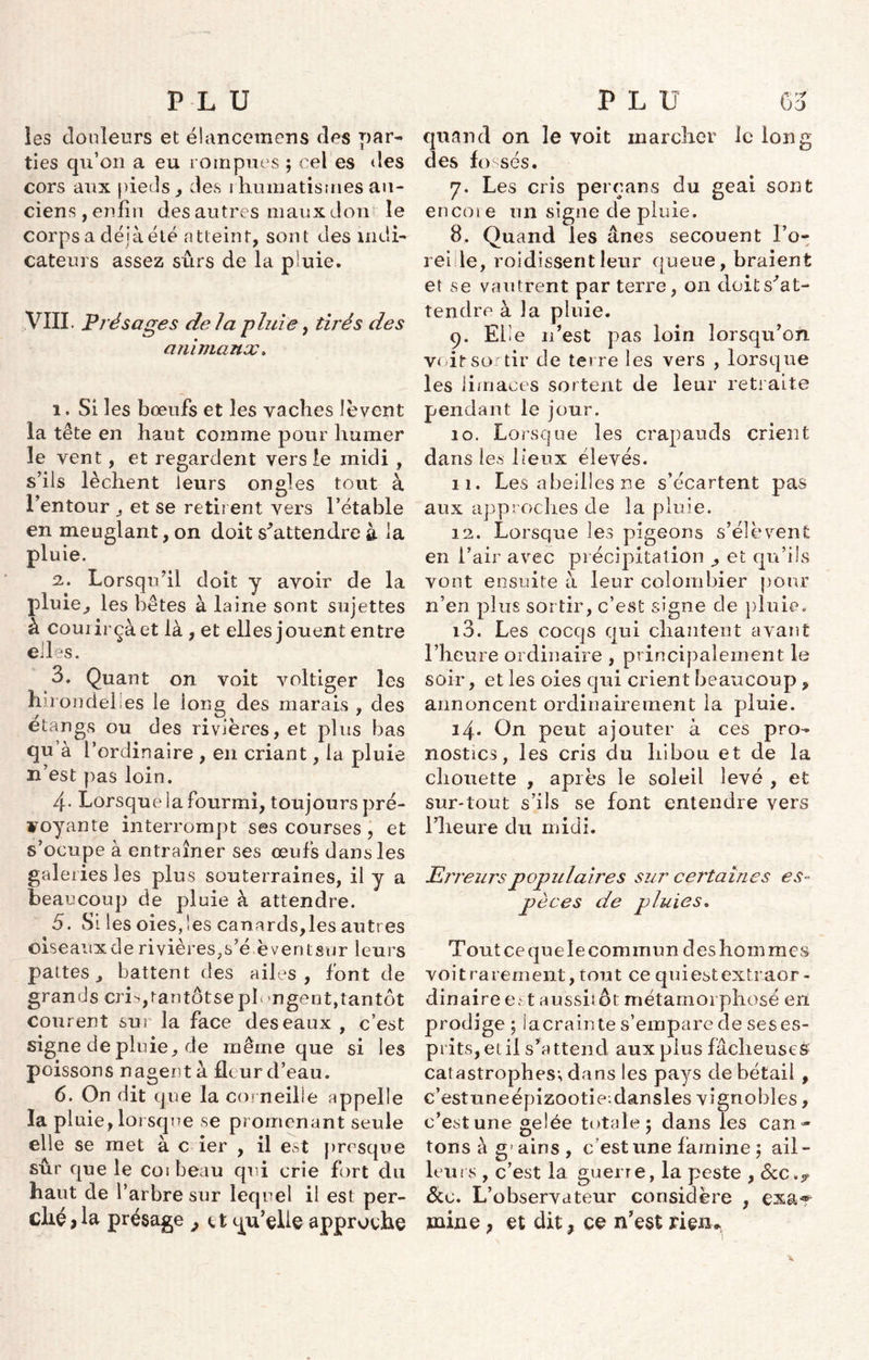 les douleurs et élancemens des par- ties qu’on a eu rompues ; eel es des cors aux pieds, des rhumatismes an- ciens , enfin des autres maux don le corps a déîà.été atteint, sont des indi- cateurs assez sûrs de la pluie. VIII. Présages delà pluie, tirés des animaux. i. Si les bœufs et les vacîies lèvent la tête en haut comme pour humer le vent, et regardent vers le midi , s’ils lèchent leurs ongles tout à 1? 9 O entour , et se retirent vers l’étable en meuglant, on doit s'attendre à la pluie. 2. Lorsqu’il doit y avoir de la pluie,, les bêtes à laine sont sujettes à coui irçàet là , et elles jouent entre elles. 3, Quant on voit voltiger les hirondelles le ion g des marais , des étangs ou des rivières, et plus bas qu’à l’ordinaire , en criant, la pluie n’est pas loin. 4- Lorsque la fourmi, toujours pré- voyante interrompt ses courses , et s’ocupe à entraîner ses œufs dans les galeries les plus souterraines, il y a beaucoup de pluie à attendre. 5. Si les oies,les canards,les autres oiseaux de rivières,s’é èventsur leurs pattes, battent des ailes, font de grands cris,rantôtse plongent,tantôt courent sur la face des eaux , c’est signe de pluie, de même que si les poissons nagent à fleur d’eau. 6. On dit que la corneille appelle la pl uie, lorsque se promenant seule elle se met à c ier , il est presque sûr que le coi beau qui crie fort du haut de l’arbre sur lequel il est per- ché } la présage , <. t qu’elle approche quand on le voit marcher le long des fossés. rj. Les cris perçans du geai sont en coi e un signe de pluie. 8. Quand les ânes secouent l’o- rei le, roidissentleur queue, braient et se vautrent par terre, on doit s'at- tendre à la pluie. 9. Elle n’est pas loin lorsqu’on voit sortir de terre les vers , lorsque les limaces sortent de leur retraite pendant le jour. 10. Lorsque les crapauds crient dans les lieux élevés. 11. Les abeilles ne s’écartent pas aux approches cle la pluie. 12. Lorsque les pigeons s’élèvent en l’air avec précipitation ^ et qu’ils vont ensuite à leur colombier pour n’en plus sortir, c’est signe de pluie. 10. Les cocqs qui chantent avant l’heure ordinaire , principalement le soir, et les oies qui crient beaucoup , annoncent ordinairement la pluie. 14. On peut ajouter à ces pro- nostics, les cris du hibou et de la chouette , après le soleil levé , et sur-tout s’ils se font entendre vers l’heure du midi. Erreurs populaires sur certaines es- pèces de pluies. Tout ce que le commun des hommes voitrarement,tout ce quiestextraor- dinaire est aussitôt métamorphosé en prodige ; la crainte s’empare de ses es- prits, et il s’attend aux plus fâcheuses catastrophes; dans les pays de bétail , c’estuneépizootie:dansles vignobles, c’est une gelée totale 5 dans les can- tons à g’ ains , c est une famine ; ail- leurs , c’est la guerre, la peste , ôte. L’observateur considère , exar mine , et dit, ce n’est ri en*