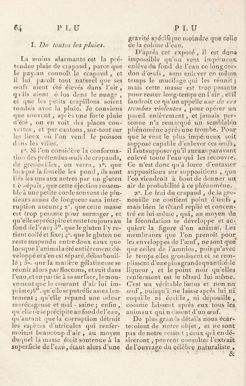 I* De toutes les pluies, La moins alarmante est la pré- tendue pluie de crapaud , parce cpie ie paysan connoît le crapaud , et il lui paroît tout naturel que ses œufs aient été élevés dans l’air, qu'ils aient éclos dans le nuage , et que les petits crapillons soient tombés avec la pluie. Je conviens que souvent,, api es une forte pluie d'été , on en voit des places cou- vertes , et par cantons , sur-tout sur les lieux où l’on vend le poisson dans les villes. i°. Si l’on considère la conforma- tion des prétendus œufs de crapauds, de grenouilles, on verra, ic que lorsque la femelle les pond , ils sont liés les uns aux autres par un gluten t. os-épais., que cette éjection ressem- bl e à une petite corde souvent de plu- sieurs aunes de longueur sans inter- ruption aucune; 2U. que cette masse est trop pesante pour surnager , et qu’elle se précipite et reste tou jours au fond del’eau; 3°. que le gluten l’y re- tient collé et fixe; q°. que le gluten ne reste suspendu entre deux eaux que lorsque l’animalaété entièrement dé- veloppé et s’en est séparé,débarbouil- lé ; 5°. que la matière gélatineuse se réunit alors parfloccons, et suit dans l’eau,et en partie à sa surface, 1 e mou- vement que le courant d’air lui im- prime^0, qu’elle se putréfie assez len- tement ; qu’elle répand une odeur marécageuse et mal - saine ; enfin , qu elle i) e se précj pite au fou d cl e l’ea u, qu’autant que la corruption détruit les espèces d’utricules qui renfer- rnoient beaucoup d’air , au moyen duquel la niasse étoit soutenue à la superficie de l’eau, étant alors d’une gravité spécifique moindre que celle de la colône d’eau. D’après cet exposé , il est don® impossible qu’un vent impétueux enlève du fond de l’eau ce long cor- don d’œufs , sans enlever en même temps le mucilage qui les réunit ; mais cette masse est trop pesante pour rester long-temps en l’air , et il faudroit ce qu’on appelle une de ces trombes violentes , pour opérer ua pareil enlèvement, et jamais per- sonne n’a remarqué un semblable phénomène après une trombe. Pour que le vent le plus impétueux soit supposé capable d’enlever ces œufs, il fautsupposerqu’ii auraauparavant enlevé toute l’eau qui les recouvre. Ce n’est donc qu’à force d’entasser suppositions sur suppositions , que l’on viendroit à bout de donner un air de probabilité à ce phénomène. 2.°. Le frai du crapaud , de la gre- nouille ne contient point d’œufs , mais bien le têtard replié et concen- tré en lui-même , qui, an moyen de la fécondation se développe et ac- quiert la figure d’un animal. Les membranes que l’on prenoit pour les enveloppes de l’œuf, ne sont que que celles de l’arnnios, puisqu’avec le temps elles grossissent et se rem- plissent d’une plusgrandequanlité de liqueur , et le point noir qu’elles renferment est le têtard lui-même. C’est un véritable fœtus et non un œuf 3 puisqu'il ne laisse après lui ni coquille ni écaille, ni dépouille, comme laissent après eux tous les animaux qui naissent d’un œuf. De plus grands détails nous écar- teroient de notre objets et ne sont pas de notre ressort ; ceux qui en dé- sireront , peuvent consulter l’extrait del’ouvrase du célèbre naturaliste ,