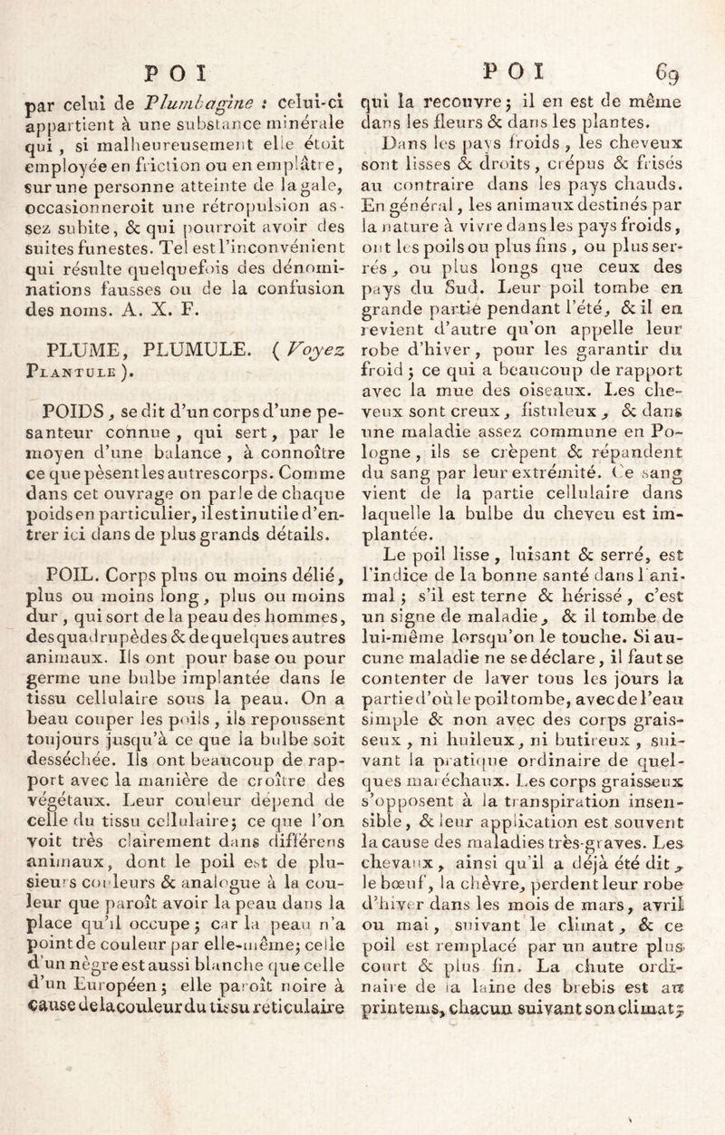 par celui de Plumbagine i celui-ci appartient à une substance minérale qui , si malheureusement elle étoit employée en friction ou en emplâtre, sur une personne atteinte de la gale, occasionneroit une rétropulsion as- sez subite, de qui pourroit avoir des suites funestes. Tel est l’inconvénient qui résulte quelquefois des dénomi- nations fausses ou de la confusion des noms. A. X. F. PLUME, PLUMULE. ( Voyez P JL ANTÜLE ). POIDS , se dit d’un corps d’une pe- santeur connue, qui sert, par le moyen d’une balance , à connoître ce que pèsentles autrescorps. Comme dans cet ouvrage on parle de chaque poids en particulier, ilestinutile d’en- trer ici dans de plus grands détails. POIL. Corps plus ou moins délié, plus ou moins long, plus ou moins dur , qui sort de la peau des hommes, desquadrupèdes de dequelques autres animaux. Ils ont pour base ou pour germe une bulbe implantée dans le tissu cellulaire sous la peau. On a beau couper les poils , ils repoussent toujours jusqu’à ce que la bulbe soit desséchée. Ils ont beaucoup de rap- port avec la manière de croître des végétaux. Leur couleur dépend de celle du tissu cellulaire; ce que l’on Voit très clairement dans différens animaux, dont le poil est de plu- sieurs couleurs de analogue à la cou- leur que paroît avoir la peau dans la place quhl occupe; caria peau n’a point de couleur par elle-même; celle d’un nègre est aussi blanche que celle d’un Européen; elle paroît noire à cause delacouleur du tissu réticulaire qui la recouvre; il en est de même dans les fleurs de dans les plantes. Dans les pays froids , les cheveux sont lisses de droits, crépus de frisés au contraire dans les pays chauds. En générai, les animaux destinés par la nature à vivre dans les pays froids, ont les poils ou plus fins , ou plus ser- rés , ou plus longs que ceux des pays du Sud. Leur poil tombe en grande partié pendant l’été^ de il en revient d’autre qu’on appelle leur robe d’hiver, pour les garantir du froid ; ce qui a beaucoup de rapport avec la mue des oiseaux. Les che- veux sont creux, fistuleux , de dans une maladie assez commune en Po- logne , ils se crêpent de répandent du sang par leur extrémité. ( e sang vient de la partie cellulaire dans laquelle la bulbe du cheveu est im- plantée. Le poil lisse, luisant de serré, est l’indice de la bonne santé dans l'ani- mal ; s’il est terne de hérissé , c’est un signe de maladie, de il tombe de lui-même lorsqu’on le touche. Si au- cune maladie ne se déclare, il faut se contenter de laver tous les jours la partied’ou le poil tombe, avec de l’eau simple de non avec des corps grais- seux , ni huileux, ni butireux , sui- vant la pratique ordinaire de quel- ques maréchaux. Les corps graisseux s’opposent à la transpiration insen- sible, de leur application est souvent la cause des maladies très-graves. Les chevaux, ainsi qu’il a déjà été dit ? le bœuf, la chèvre, perdent leur robe d’hiver dans les mois de mars, avril ou mai, suivant le climat, de ce poil est remplacé par un autre plus court de plus fin, La chute ordi- naire de ia laine des brebis est au printems* chacun suivant son climat $