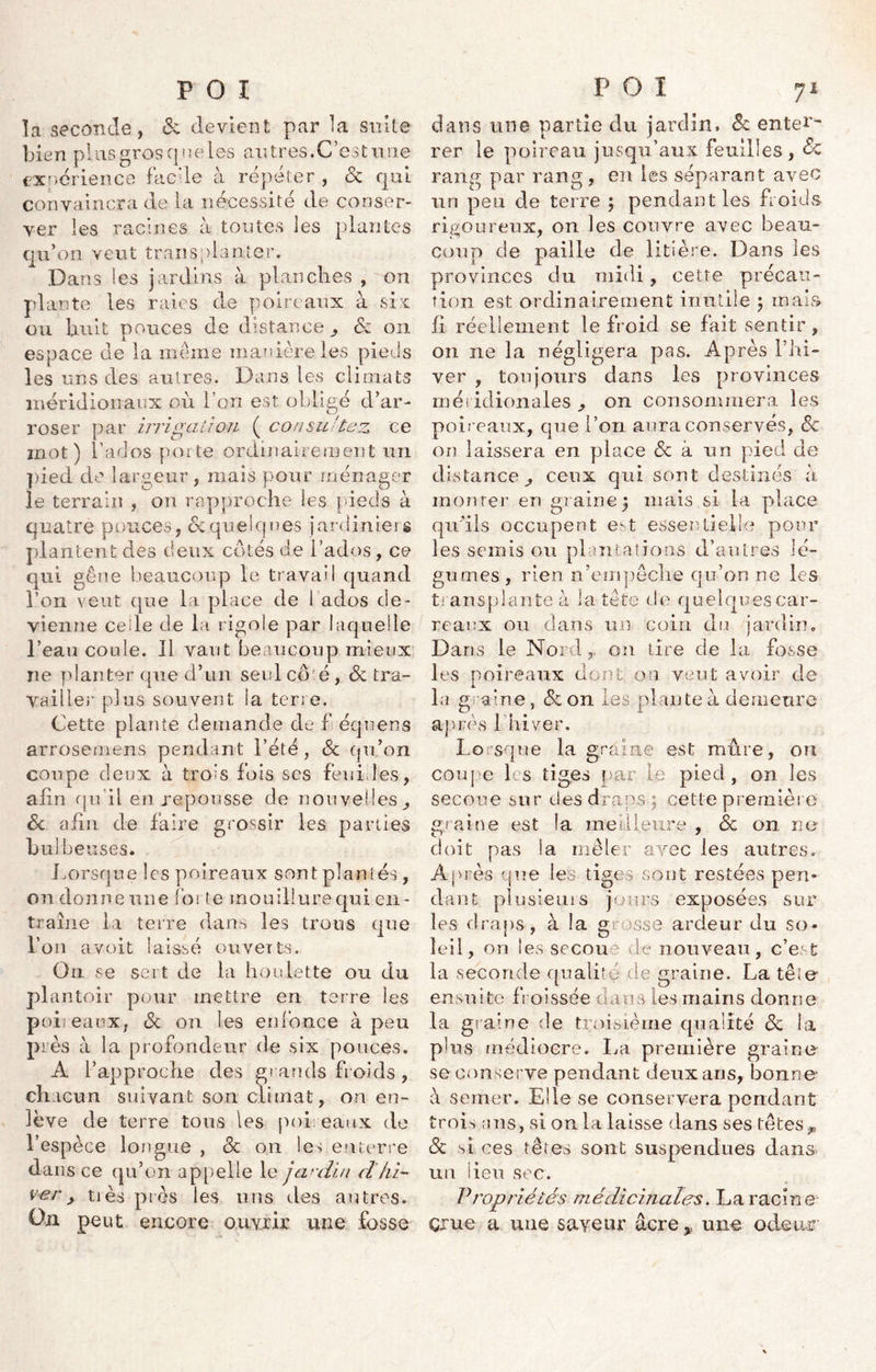 la seconde, & devient par la suite bien plus gros q ne les au très. C’est mie expérience facile à répéter , & qui convaincra de la nécessité de conser- ver les racines à toutes les plantes qu’on veut transplanter. Dans les jardins à planches , on plante les raies de poireaux à sir ou huit pouces de distance,, &z on espace de la meme manière les pieds les uns des autres. Dans les climats méridionaux où l’on est obligé d’ar- roser par irrigation ( consultez ce mot) Fados porte ordinairement un pied de largeur, mais pour ménager le terrain , on rapproche les pieds à quatre pouces , & quelques jardiniers plantent des deux côtés de Fados, ce qui gêne beaucoup le travail quand l’on veut que la place de fados de- vienne ceile de la rigole par laquelle l’eau coule. Il vaut beaucoup mieux ne planter que d’un seul cô é, de tra- vailler plus souvent la terre. Cette plante demande de f équens arrosemens pendant l’été, de qu’on coupe deux à trois fois ses feuilles, afin qu'il en repousse de nouvelles de afin de faire grossir les parties bulbeuses. Lorsque les poireaux sont plantés , on donne une forte mouillure qui en- traîne la terre dans les trous que l’on a voit laissé ouverts. On se sert de la houlette ou du plantoir pour mettre en terre les poireaux, de on les enfonce à peu près à la profondeur de six pouces» A l’approche des grands froids , chacun suivant son climat, on en- lève de terre tous les poireaux de l’espèce longue , de on les enterre dans ce qu’on appelle le jardin dhi- ver y tiès près les uns des autres. On peut encore ouvrir une fosse dans une partie du jardin, de enter- rer le poireau jusqu’aux feuilles, de rang par rang, en les séparant avec un peu de terre ; pendant les froids rigoureux, on les couvre avec beau- coup de paille de litière. Dans les provinces du midi, cette précau- tion est ordinairement inutile \ ruais fi réellement le froid se fait sentir, on ne la négligera pas. Après l’hi- ver , toujours dans les provinces méridionales ^ on consommera les poireaux, que l’on aura conservés, de on laissera en place de à un pied de distance^ ceux qui sont destinés à monter en graine} mais si la place qu'ils occupent est essentielle pour les semis ou plan cations d’autres lé- gumes , rien n’empêche qu’on ne les transplante à la tête de quelques car- reaux ou dans un coin du jardin» Dans le Nordon tire de la fosse les poireaux dont on veut avoir de la graine, & on les plante à demeure après 1 hiver. Lorsque la graine est mûre, on coupe les tiges par le pied, on les secoue sur clés draps ; cette première graine est la meilleure , de on ne doit pas ia mêler avec les autres» Après que les tiges sont restées pen- dant plusieurs jours exposées sur les draps, à la grosse ardeur du so- leil, on les secoue de nouveau, c’est la seconde qualité de graine. La tête ensuite froissée dans les mains donne la graine de troisième qualité de la plus médiocre. La première graine se conserve pendant deux ans, bonne à semer. Elle se conservera pendant trois ans, si on la laisse dans ses têtesp de si ces têtes sont suspendues clans- un lieu sec. Propriétés médicinales. La racine' çrue a une saveur âcre * une odeur