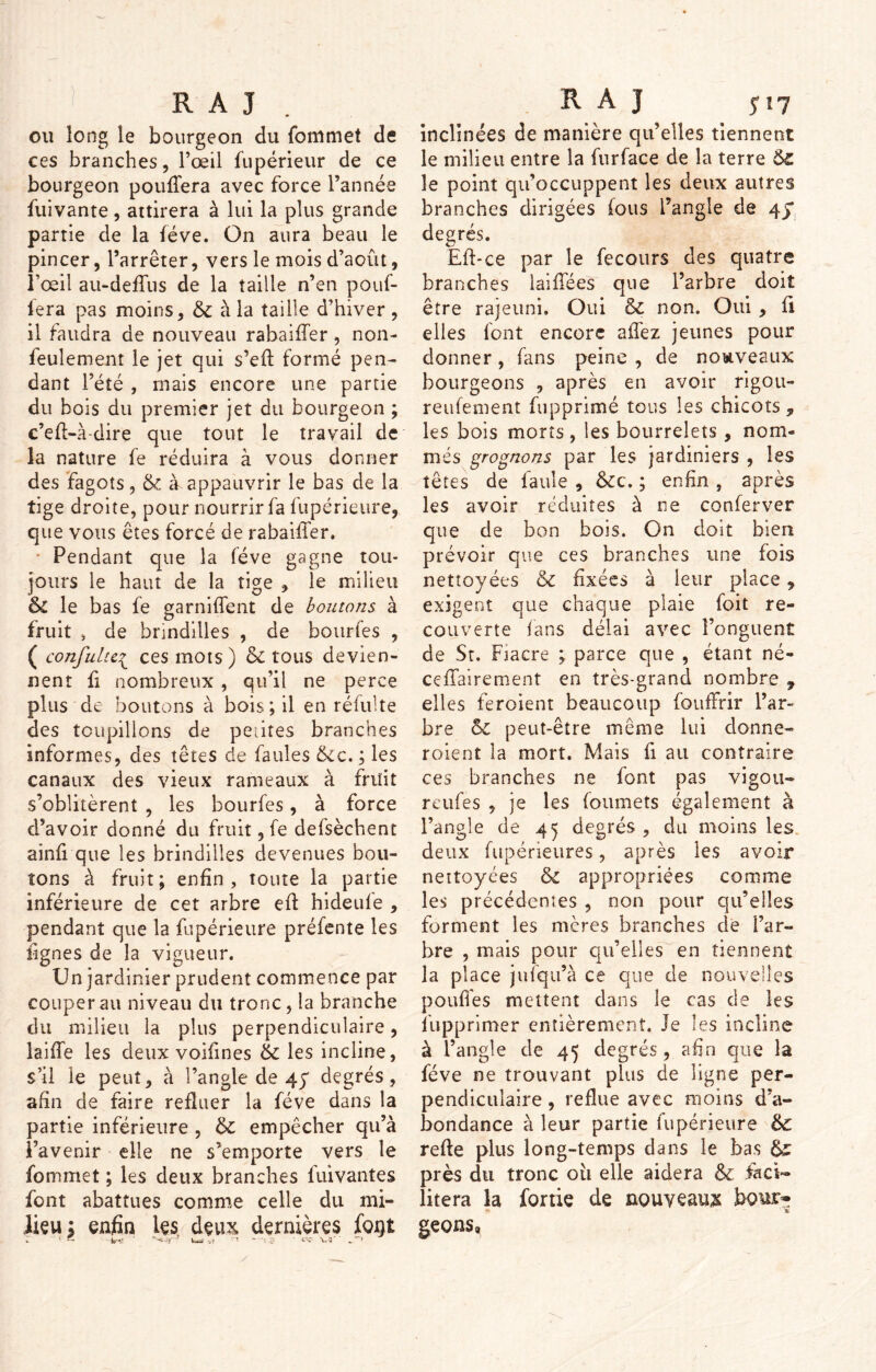 oit long le bourgeon du Commet de ces branches, l’œil fupérieur de ce bourgeon pouffera avec force l’année fuivante, attirera à lui la plus grande partie de la fève. On aura beau le pincer, l’arrêter, vers le mois d’août, l’œil au-deffus de la taille n’en pouf- lera pas moins, & à la taille d’hiver , il faudra de nouveau rahaiffer, non- feulement le jet qui s’eft formé pen- dant l’été , mais encore une partie du bois du premier jet du bourgeon ; c’eff-à-dire que tout le travail de la nature fe réduira à vous donner des fagots, & à appauvrir le bas de la tige droite, pour nourrir fa fupérieure, que vous êtes forcé de rabaiffer. • Pendant que la fève gagne tou- jours le haut de la tige , le milieu 6l le bas fe garniffent de boutons à fruit , de brindilles , de bourfes , ( confultci ces mots) 6c tous devien- nent fi nombreux , qu’il ne perce plus de boutons à bois; il en réfulte des toupillons de petites branches informes, des têtes de faules &ic. ; les canaux des vieux rameaux à fruit s’oblitèrent , les bourfes, à force d’avoir donné du fruit, fe defsèchent ainfi que les brindilles devenues bou- tons à fruit; enfin, toute la partie inférieure de cet arbre eff hideufe , pendant que la fupérieure préfente les lignes de la vigueur. Un jardinier prudent commence par couper au niveau du tronc, la branche du milieu la plus perpendiculaire, laiffe les deux voifines 6c les incline, s’il le peut, à l’angle de 4y degrés, afin de faire refluer la fève dans la partie inférieure , 6c empêcher qu’à î’avenir elle ne s’emporte vers le Commet ; les deux branches fuivantes font abattues comme celle du mi- lieu ; enfin les deux dernières fojgt O 1 — W-J vi n - **. 3 ' «'<• W ’ inclinées de manière qu’elles tiennent le milieu entre la furface de la terre 6z le point qu’occuppent les deux autres branches dirigées fous l’angle de 4y degrés. Eff-ce par le fecours des quatre branches iaiffées que l’arbre doit être rajeuni. Oui 6c non. Oui , fi elles font encore allez jeunes pour donner, fins peine , de nouveaux bourgeons , après en avoir rigou- reufement fupprimé tous les chicots „ les bois morts, les bourrelets, nom- més grognons par les jardiniers , les têtes de faule , êcc. ; enfin , après les avoir réduites à ne conferver que de bon bois. On doit bien prévoir que ces branches une fois nettoyées & fixées à leur place, exigent que chaque plaie foit re- couverte fans délai avec l’onguent de St. Fiacre ; parce que , étant né- ceffairement en très-grand nombre ? elles feroient beaucoup fouffrir l’ar- bre 6c peut-être même lui donne- roient la mort. Mais fi au contraire ces branches ne font pas vigou- reufes , je les foumets également à l’angle de 45 degrés , du moins les deux fupérieures, après les avoir nettoyées 6c appropriées comme les précédentes , non pour qu’elles forment les mères branches de l’ar- bre , mais pour qu’elles en tiennent la place julqu’à ce que de nouvelles pouffes mettent dans le cas de les fupprimer entièrement. Je les incline à l’angle de 45 degrés , afin que la fève ne trouvant plus de ligne per- pendiculaire , reflue avec moins d’a- bondance à leur partie fupérieure 6c refte plus long-temps dans le bas &£ près du tronc oii elle aidera 6c faci- litera la fortie de nouveau# bour* geons,